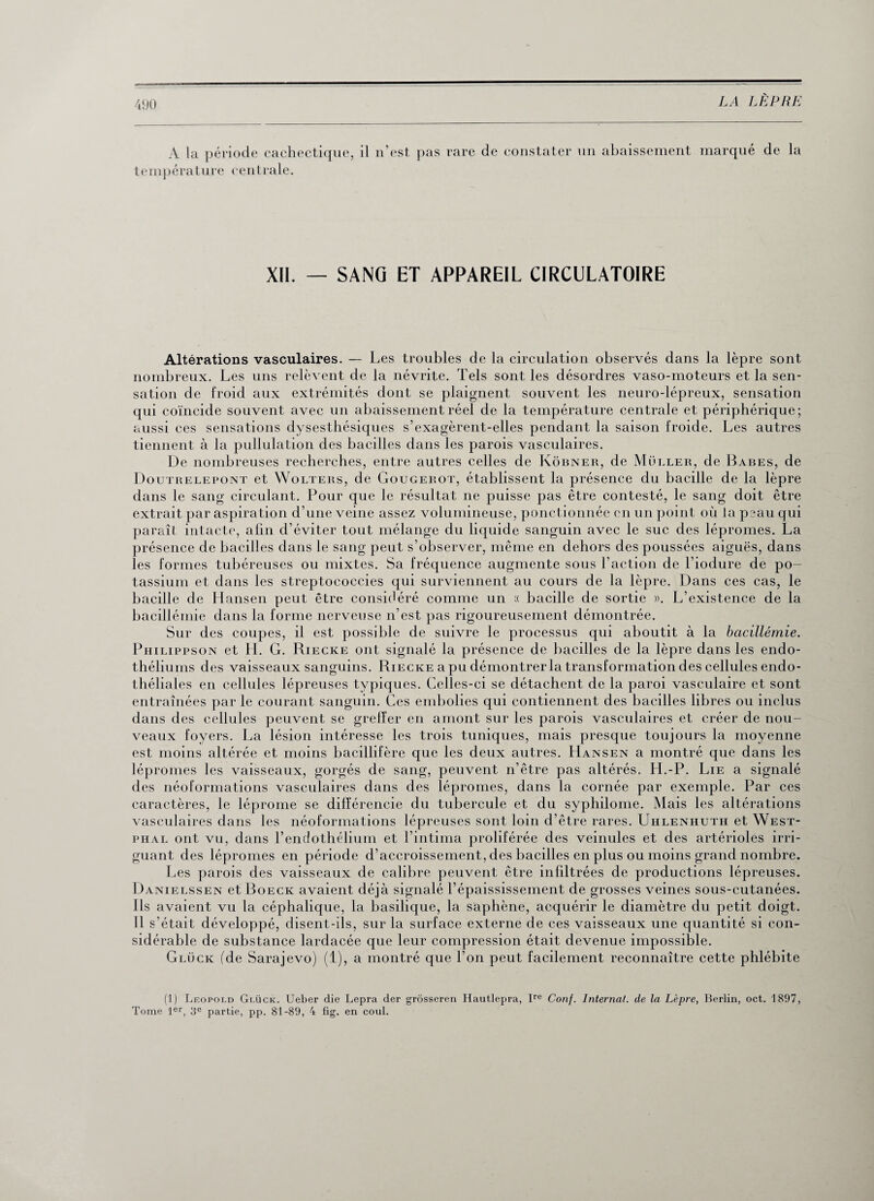 A la période cachectique, il n’est pas rare de constater un abaissement marqué de la température centrale. XII. — SANG ET APPAREIL CIRCULATOIRE Altérations vasculaires. — Les troubles de la circulation observés dans la lèpre sont nombreux. Les uns relèvent de la névrite. Tels sont les désordres vaso-moteurs et la sen¬ sation de froid aux extrémités dont se plaignent souvent les neuro-lépreux, sensation qui coïncide souvent avec un abaissement réel de la température centrale et périphérique; aussi ces sensations dysesthésiques s’exagèrent-elles pendant la saison froide. Les autres tiennent à la pullulation des bacilles dans les parois vasculaires. De nombreuses recherches, entre autres celles de Kôbner, de Muller, de Babes, de Doutrelepont et Wolters, de Gougerot, établissent la présence du bacille de la lèpre dans le sang circulant. Pour que le résultat ne puisse pas être contesté, le sang doit être extrait par aspiration d’une veine assez volumineuse, ponctionnée en un point où la peau qui paraît intacte, afin d’éviter tout mélange du liquide sanguin avec le suc des lépromes. La présence de bacilles dans le sang peut s’observer, même en dehors des poussées aiguës, dans les formes tubéreuses ou mixtes. Sa fréquence augmente sous l’action de l’iodure de po¬ tassium et dans les streptococcies qui surviennent au cours de la lèpre. Dans ces cas, le bacille de Hansen peut être considéré comme un « bacille de sortie ». L’existence de la bacillémie dans la forme nerveuse n’est pas rigoureusement démontrée. Sur des coupes, il est possible de suivre le processus qui aboutit à la bacillémie. Philippson et H. G. Riecke ont signalé la présence de bacilles de la lèpre dans les endo¬ théliums des vaisseaux sanguins. Riecke a pu démontrer la transformation des cellules endo¬ théliales en cellules lépreuses typiques. Celles-ci se détachent de la paroi vasculaire et sont entraînées par le courant sanguin. Ces embolies qui contiennent des bacilles libres ou inclus dans des cellules peuvent se greffer en amont sur les parois vasculaires et créer de nou¬ veaux foyers. La lésion intéresse les trois tuniques, mais presque toujours la moyenne est moins altérée et moins bacillifère que les deux autres. Hansen a montré que dans les lépromes les vaisseaux, gorgés de sang, peuvent n’être pas altérés. H.-P. Lie a signalé des néoformations vasculaires dans des lépromes, dans la cornée par exemple. Par ces caractères, le léprome se différencie du tubercule et du syphilome. Mais les altérations vasculaires dans les néoformations lépreuses sont loin d’être rares. Uhlenhuth et West- guant des lépromes en période d’accroissement, des bacilles en plus ou moins grand nombre. Les parois des vaisseaux de calibre peuvent être infiltrées de productions lépreuses. Danielssen et Boeck avaient déjà signalé l’épaississement de grosses veines sous-cutanées. Ils avaient vu la céphalique, la basilique, la saphène, acquérir le diamètre du petit doigt. Il s’était développé, disent-ils, sur la surface externe de ces vaisseaux une quantité si con¬ sidérable de substance lardacée que leur compression était devenue impossible. Gluck (de Sarajevo) (1), a montré que l’on peut facilement reconnaître cette phlébite (1) Léopold Glück. Ueber die Lepra der grôsseren Hautlepra, Ire Conf. Internai, de la Lèpre, Berlin, oct. 1897, Tome 1er, 3e partie, pp. 81-89, 4 fig. en coul.