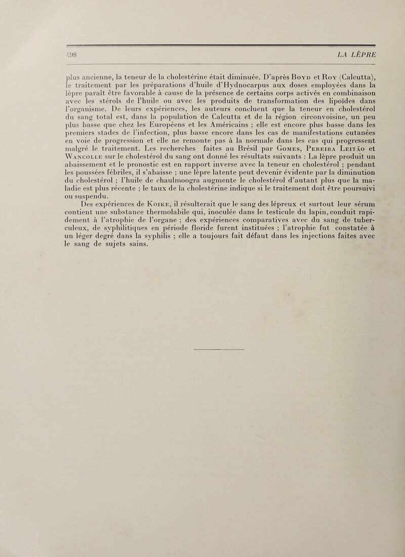 plus ancienne, la teneur de la cholestérine était diminuée. D’après Boyd et Roy (Calcutta), le traitement par les préparations d’huile d’Hydnocarpus aux doses employées dans la lèpre paraît être favorable à cause de la présence de certains corps activés en combinaison avec les stérols de l’huile ou avec les produits de transformation des lipoïdes dans l’organisme. De leurs expériences, les auteurs concluent que la teneur en cholestérol du sang total est, dans la population de Calcutta et de la région circonvoisine, un peu plus basse que chez les Européens et les Américains ; elle est encore plus basse dans les premiers stades de l’infection, plus basse encore dans les cas de manifestations cutanées en voie de progression et elle ne remonte pas à la normale dans les cas qui progressent malgré le traitement. Les recherches faites au Brésil par Gomes, Pereira Leitâo et Wancolle sur le cholestérol du sang ont donné les résultats suivants : La lèpre produit un abaissement et le pronostic est en rapport inverse avec la teneur en cholestérol ; pendant les poussées fébriles, il s’abaisse ; une lèpre latente peut devenir évidente par la diminution du cholestérol ; l’huile de chaulmoogra augmente le cholestérol d’autant plus que la ma¬ ladie est plus récente ; le taux de la cholestérine indique si le traitement doit être poursuivi ou suspendu. Des expériences de Koike, il résulterait que le sang des lépreux et surtout leur sérum contient une substance thermolabile qui, inoculée dans le testicule du lapin, conduit rapi¬ dement à l’atrophie de l’organe ; des expériences comparatives avec du sang de tuber¬ culeux, de syphilitiques en période floride furent instituées ; l'atrophie fut constatée à un léger degré dans la syphilis ; elle a toujours fait défaut dans les injections faites avec le sang de sujets sains.