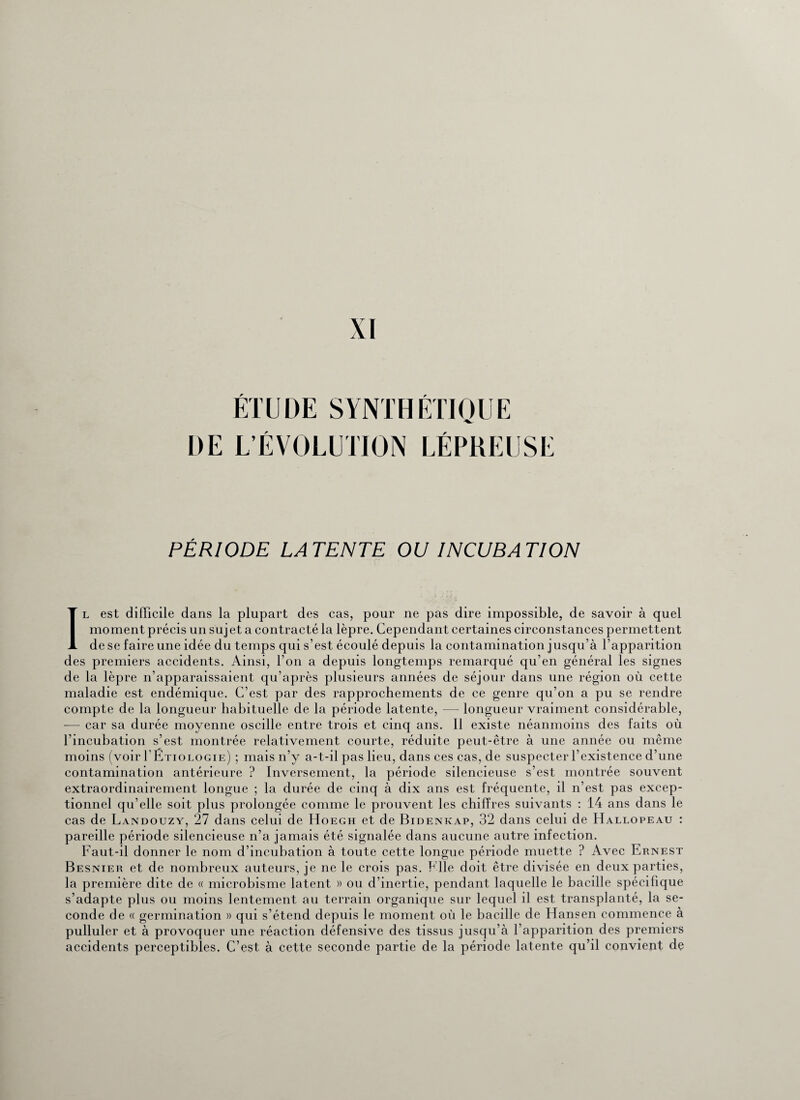 XI ÉTUDE SYNTHÉTIQUE DE L’ÉVOLUTION LÉPREUSE PÉRIODE LA TENTE OU INCUBA T ION Il est difficile dans la plupart des cas, pour ne pas dire impossible, de savoir à quel moment précis un sujet a contracté la lèpre. Cependant certaines circonstances permettent de se faire une idée du temps qui s’est écoulé depuis la contamination jusqu’à l’apparition des premiers accidents. Ainsi, l’on a depuis longtemps remarqué qu’en général les signes de la lèpre n’apparaissaient qu’après plusieurs années de séjour dans une région où cette maladie est endémique. C’est par des rapprochements de ce genre qu’on a pu se rendre compte de la longueur habituelle de la période latente, — longueur vraiment considérable, — car sa durée moyenne oscille entre trois et cinq ans. 11 existe néanmoins des faits où l’incubation s’est montrée relativement courte, réduite peut-être à une année ou même moins (voir T Etiologie) ; mais n’y a-t-il pas lieu, dans ces cas, de suspecter l’existence d’une contamination antérieure ? Inversement, la période silencieuse s’est montrée souvent extraordinairement longue ; la durée de cinq à dix ans est fréquente, il n’est pas excep¬ tionnel qu’elle soit plus prolongée comme le prouvent les chiffres suivants : 14 ans dans le cas de Landouzy, 27 dans celui de Hoegh et de Bidenkap, 32 dans celui de Hallopeau : pareille période silencieuse n’a jamais été signalée dans aucune autre infection. Faut-il donner le nom d’incubation à toute cette longue période muette ? Avec Ernest Besnier et de nombreux auteurs, je ne le crois pas. Elle doit être divisée en deux parties, la première dite de « microbisme latent » ou d’inertie, pendant laquelle le bacille spécifique s’adapte plus ou moins lentement au terrain organique sur lequel il est transplanté, la se¬ conde de « germination » qui s’étend depuis le moment où le bacille de Hansen commence à pulluler et à provoquer une réaction défensive des tissus jusqu’à l’apparition des premiers accidents perceptibles. C’est à cette seconde partie de la période latente qu’il convient dç