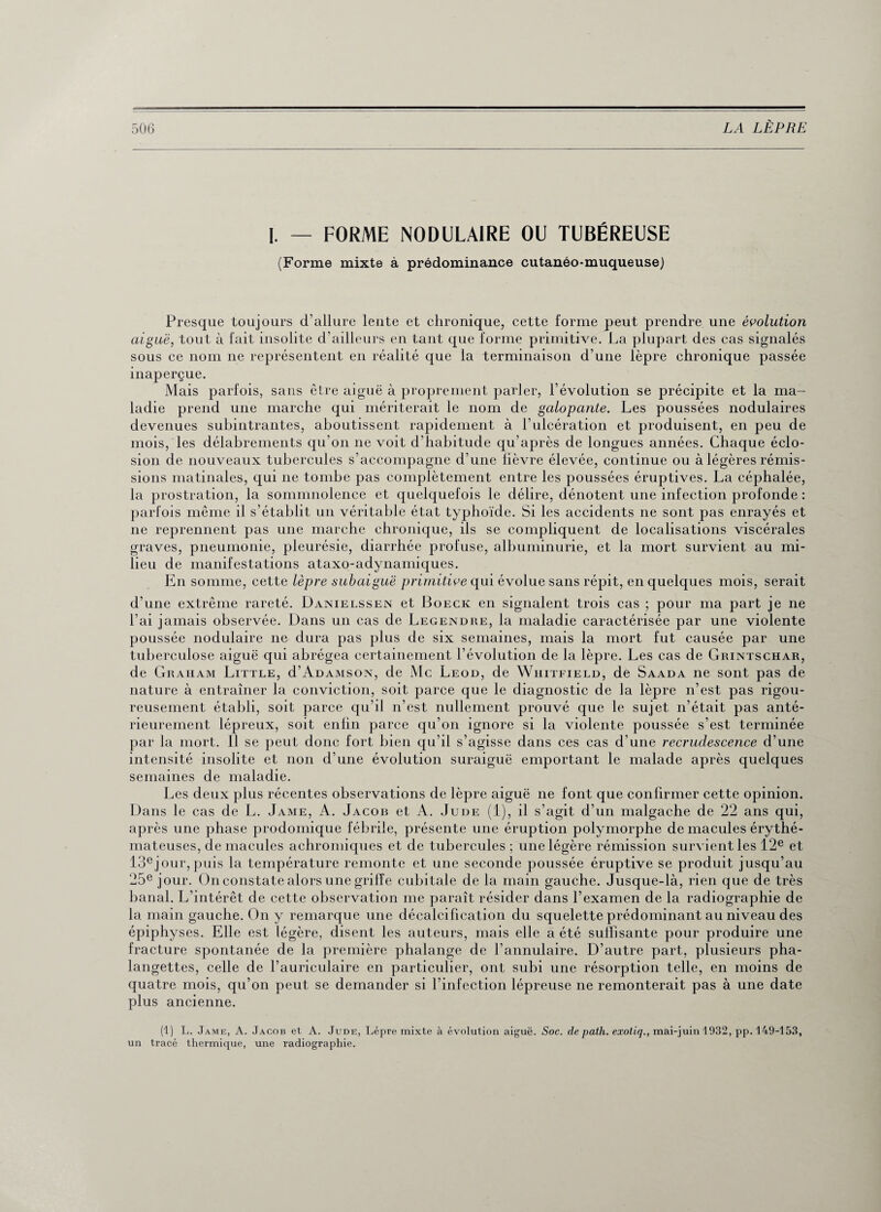 I. — FORME NODULAIRE OU TUBÉREUSE (Forme mixte à prédominance cutanéo-muqueuse) Presque toujours d’allure lente et chronique, cette forme peut prendre une évolution aiguë, tout à fait insolite d’ailleurs en tant que forme primitive. La plupart des cas signalés sous ce nom ne représentent en réalité que la terminaison d’une lèpre chronique passée inaperçue. Mais parfois, sans être aiguë à proprement parler, l’évolution se précipite et la ma¬ ladie prend une marche qui mériterait le nom de galopante. Les poussées nodulaires devenues subintrantes, aboutissent rapidement à l’ulcération et produisent, en peu de mois, les délabrements qu’on ne voit d’habitude qu’après de longues années. Chaque éclo¬ sion de nouveaux tubercules s’accompagne d’une fièvre élevée, continue ou à légères rémis¬ sions matinales, qui 11e tombe pas complètement entre les poussées éruptives. La céphalée, la prostration, la sommnolence et quelquefois le délire, dénotent une infection profonde : parfois même il s’établit un véritable état typhoïde. Si les accidents ne sont pas enrayés et ne reprennent pas une marche chronique, ils se compliquent de localisations viscérales graves, pneumonie, pleurésie, diarrhée profuse, albuminurie, et la mort survient au mi¬ lieu de manifestations ataxo-adynamiques. En somme, cette lèpre subaiguë primitive qui évolue sans répit, en quelques mois, serait d’une extrême rareté. Danielssen et Boeck en signalent trois cas ; pour ma part je ne l’ai jamais observée. Dans un cas de Legendre, la maladie caractérisée par une violente poussée nodulaire ne dura pas plus de six semaines, mais la mort fut causée par une tuberculose aiguë qui abrégea certainement l’évolution de la lèpre. Les cas de Grintschar, de Graham Little, d’Adamson, de Mc Leod, de Whitfield, de Saada ne sont pas de nature à entraîner la conviction, soit parce que le diagnostic de la lèpre n’est pas rigou¬ reusement établi, soit parce qu’il n’est nullement prouvé que le sujet n’était pas anté¬ rieurement lépreux, soit enfin parce qu’on ignore si la violente poussée s’est terminée par la mort. 11 se peut donc fort bien qu’il s’agisse dans ces cas d’une recrudescence d’une intensité insolite et non d’une évolution suraiguë emportant le malade après quelques semaines de maladie. Les deux plus récentes observations de lèpre aiguë ne font que confirmer cette opinion. Dans le cas de L. Jame, A. Jacob et A. Jude (1), il s’agit d’un malgache de 22 ans qui, après une phase prodomique fébrile, présente une éruption polymorphe de macules érythé¬ mateuses, de macules achromiques et de tubercules ; une légère rémission survient les 12e et 13ejour,puis la température remonte et une seconde poussée éruptive se produit jusqu’au 25e jour. On constate alors une griffe cubitale de la main gauche. Jusque-là, rien que de très banal. L’intérêt de cette observation me paraît résider dans l’examen de la radiographie de la main gauche. O11 y remarque une décalcification du squelette prédominant au niveau des épiphyses. Elle est légère, disent les auteurs, mais elle a été suffisante pour produire une fracture spontanée de la première phalange de l’annulaire. D’autre part, plusieurs pha¬ langettes, celle de l’auriculaire en particulier, ont subi une résorption telle, en moins de quatre mois, qu’on peut se demander si l’infection lépreuse ne remonterait pas à une date plus ancienne. (1) L. Jame, A. Jacob et A. Jude, Lèpre mixte à évolution aiguë. Soc. de path. exotiq., mai-juin 1932, pp. 149-153, un tracé thermique, une radiographie.