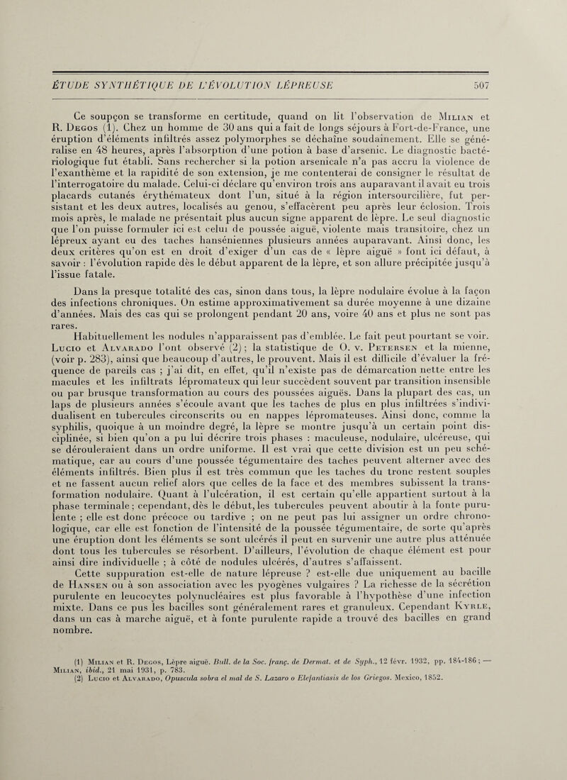 Ce soupçon se transforme en certitude, quand on lit l’observation de Milian et R. Degos (1). Chez un homme de 30 ans qui a fait de longs séjours à Fort-de-France, une éruption d’éléments inliltrés assez polymorphes se déchaîne soudainement. Elle se géné¬ ralise en 48 heures, après l’absorption d’une potion à base d’arsenic. Le diagnostic bacté¬ riologique fut établi. Sans rechercher si la potion arsenicale n’a pas accru la violence de l’exanthème et la rapidité de son extension, je me contenterai de consigner le résultat de l’interrogatoire du malade. Celui-ci déclare qu’environ trois ans auparavant il avait eu trois placards cutanés érythémateux dont l’un, situé à la région intersourcilière, fut per¬ sistant et les deux autres, localisés au genou, s’effacèrent peu après leur éclosion. Trois mois après, le malade ne présentait plus aucun signe apparent de lèpre. Le seul diagnostic que l’on puisse formuler ici est celui de poussée aiguë, violente mais transitoire, chez un lépreux ayant eu des taches hanséniennes plusieurs années auparavant. Ainsi donc, les deux critères qu’on est en droit d’exiger d’un cas de « lèpre aiguë » font ici défaut, à savoir : l’évolution rapide dès le début apparent de la lèpre, et son allure précipitée jusqu’à l’issue fatale. Dans la presque totalité des cas, sinon dans tous, la lèpre nodulaire évolue à la façon des infections chroniques. On estime approximativement sa durée moyenne à une dizaine d’années. Mais des cas qui se prolongent pendant 20 ans, voire 40 ans et plus ne sont pas rares. Habituellement les nodules n’apparaissent pas d’emblée. Le fait peut pourtant se voir. Lucio et Alvarado l’ont observé (2) ; la statistique de O. v. Petersen et la mienne, (voir p. 283), ainsi que beaucoup d’autres, le prouvent. Mais il est dillicile d’évaluer la fré¬ quence de pareils cas ; j'ai dit, en effet, qu’il n’existe pas de démarcation nette entre les macules et les infiltrats lépromateux qui leur succèdent souvent par transition insensible ou par brusque transformation au cours des poussées aiguës. Dans la plupart des cas, un laps de plusieurs années s’écoule avant que les taches de plus en plus infiltrées s’indivi¬ dualisent en tubercules circonscrits ou en nappes lépromateuses. Ainsi donc, comme la syphilis, quoique à un moindre degré, la lèpre se montre jusqu’à un certain point dis¬ ciplinée, si bien qu’on a pu lui décrire trois phases : maculeuse, nodulaire, ulcéreuse, qui se dérouleraient dans un ordre uniforme. Il est vrai que cette division est un peu sché¬ matique, car au cours d’une poussée tégumentaire des taches peuvent alterner avec des éléments infiltrés. Bien plus il est très commun que les taches du tronc restent souples et ne fassent aucun relief alors que celles de la face et des membres subissent la trans¬ formation nodulaire. Quant à l’ulcération, il est certain qu’elle appartient surtout à la phase terminale ; cependant, dès le début, les tubercules peuvent aboutir à la fonte puru¬ lente ; elle est donc précoce ou tardive ; on ne peut pas lui assigner un ordre chrono¬ logique, car elle est fonction de l’intensité de la poussée tégumentaire, de sorte qu’après une éruption dont les éléments se sont ulcérés il peut en survenir une autre plus atténuée dont tous les tubercules se résorbent. D’ailleurs, l’évolution de chaque élément est pour ainsi dire individuelle ; à côté de nodules ulcérés, d’autres s’affaissent. Cette suppuration est-elle de nature lépreuse ? est-elle due uniquement au bacille de Hansen ou à son association avec les pyogènes vulgaires ? La richesse de la sécrétion purulente en leucocytes polynucléaires est plus favorable à l’hvpothèse d’une infection mixte. Dans ce pus les bacilles sont généralement rares et granuleux. Cependant Kyrle, dans un cas à marche aiguë, et à fonte purulente rapide a trouvé des bacilles en grand nombre. (1) Milian et R. Degos, Lèpre aiguë. Bull, de la Soc. franç. de Dermat. et de Syph., 12 févr. 1932, pp. 184-186 ; Milian, ibid., 21 mai 1931, p. 783. (2) Lucio et Alvarado, Opuscula sobra el mal de S. Lazaro o Elejantiasis de los Griegos. Mexico, 1852.