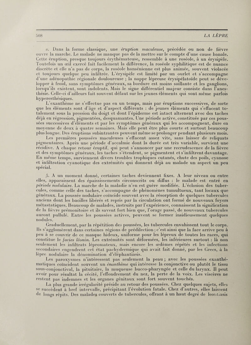 oc. Dans la forme classique, une éruption maculeuse, précédée ou non de fièvre ouvre la marche. Le malade ne manque pas de la mettre sur le compte d’une cause banale. Cette éruption, presque toujours érythémateuse, ressemble à une roséole, à un érysipèle. Toutefois un œil exercé fait facilement la différence, la roséole syphilitique est de nuance discrète et elle n’a pas de corps, la roséole hansénienne est plus animée, souvent violacée et toujours quelque peu infiltrée. L’érysipèle est limité par un ourlet et s’accompagne d’une adénopathie régionale douloureuse ; la nappe lépreuse érysipélatoïde peut se déve¬ lopper à froid, sans symptômes généraux, sa bordure est moins saillante et les ganglions, lorsqu’ils existent, sont indolents. Mais le signe différentiel majeur consiste dans l’anes¬ thésie. Celle-ci d’ailleurs fait souvent défaut sur les jeunes éléments qui sont même parfois hyperesthésiques. L’exanthème ne s’effectue pas en un temps, mais par éruptions successives, de sorte que les éléments sont d’âge et d’aspect différents : de jeunes éléments qui s’effacent to¬ talement sous la pression du doigt et dont l’épiderme est intact alternent avec des taches déjà en régression, pigmentées, desquamantes. Une période active, constituée par ces pous¬ sées successives d’éléments et par les symptômes généraux qui les accompagnent, dure en moyenne de deux à quatre semaines. Mais elle peut être plus courte et surtout beaucoup plus longue. Des éruptions subintrantes peuvent même se prolonger pendant plusieurs mois. Les premières poussées maculeuses s’effacent assez vite, sans laisser de reliquats pigmentaires. Après une période d’accalmie dont la durée est très variable, survient une récidive. A chaque retour éruptif, qui peut s’annoncer par une recrudescence de la fièvre et des symptômes généraux, les taches s’étendent, se pigmentent et s’infiltrent davantage. En même temps, surviennent divers troubles trophiques cutanés, chute des poils, cyanose et infiltration cyanotique des extrémités qui donnent déjà au malade un aspect un peu spécial. 13. A un moment donné, certaines taches deviennent fixes. A leur niveau ou entre elles, apparaissent des épaississements circonscrits ou diffus : le malade est entré en période nodulaire. La marche de la maladie n’en est guère modifiée. L’éclosion des tuber¬ cules, comme celle des taches, s’accompagne de phénomènes tumultueux, tant locaux que généraux. La poussée nodulaire coïncide souvent avec la résorption de quelques tubercules anciens dont les bacilles libérés et repris par la circulation ont formé de nouveaux foyers métastatiques. Beaucoup de malades, instruits par l’expérience, connaissent la signification de la fièvre prémonitoire et ils savent fort bien que, l’orage passé, de nouveaux tubercules auront pullulé. Entre les poussées actives, peuvent se former insidieusement quelques nodules. Graduellement, par la répétition des poussées, les tubercules envahissent tout le corps. Ils s’ agglomèrent dans certaines régions de prédilection; c’est ainsi que la face arrive peu à peu à se couvrir de ce masque hideux, uniforme pour les lépreux de toutes les races, qui constitue le faciès léonin. Les extrémités sont déformées, les inférieures surtout : là non seulement les infiltrats lépromateux, mais encore les œdèmes répétés et les infections secondaires engendrent cet état pachydermique qui avait fait donné, par les Grecs, à la lèpre nodulaire la dénomination d’éléphantiasis. Les paroxysmes n’intéressent pas seulement la peau ; avec les poussées exanthé¬ matiques coïncident souvent un énanthème qui intéresse la conjonctive ou plutôt le tissu sous-conjonctival, la pituitaire, la muqueuse bucco-pharyngée et celle du larynx. Il peut avoir pour résultat la cécité, l’effondrement du nez, la perte de la voix. Les viscères ne restent pas indemnes et les organes génitaux sont fort souvent touchés. La plus grande irrégularité préside au retour des poussées. Chez quelques sujets, elles se succèdent à bref intervalle, précipitant l’évolution fatale. Chez d’autres, elles laissent de longs répits. Des malades couverts de tubercules, offrant à un haut degré de leonbasis