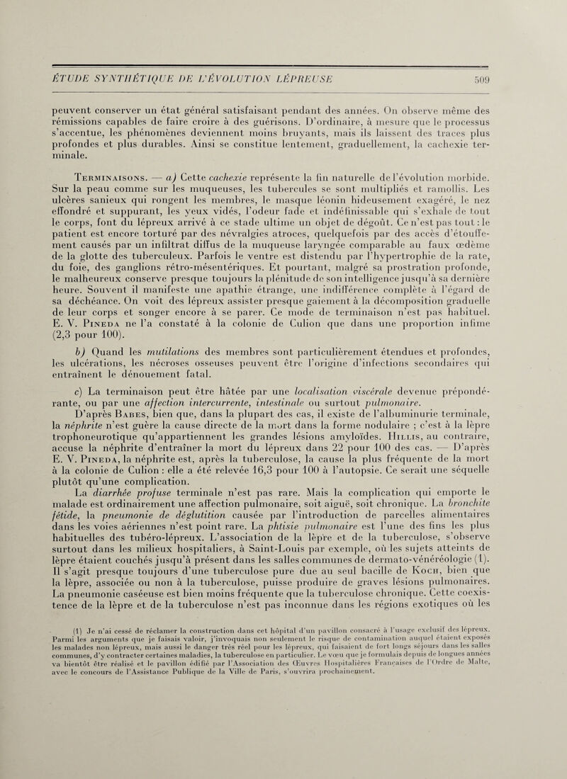 peuvent conserver un état général satisfaisant pendant des années. On observe même des rémissions capables de faire croire à des guérisons. D’ordinaire, à mesure que le processus s’accentue, les phénomènes deviennent moins bruyants, mais ils laissent des traces plus profondes et plus durables. Ainsi se constitue lentement, graduellement, la cachexie ter¬ minale. Terminaisons. — a) Cette cachexie représente la fin naturelle de l’évolution morbide. Sur la peau comme sur les muqueuses, les tubercules se sont multipliés et ramollis. Les ulcères sanieux qui rongent les membres, le masque léonin hideusement exagéré, le nez effondré et suppurant, les yeux vidés, l’odeur fade et indéfinissable qui s’exhale de tout le corps, font du lépreux arrivé à ce stade ultime un objet de dégoût. Ce n’est pas tout : le patient est encore torturé par des névralgies atroces, quelquefois par des accès d’étouffe¬ ment causés par un infiltrât diffus de la muqueuse laryngée comparable au faux œdème de la glotte des tuberculeux. Parfois le ventre est distendu par l’hypertrophie de la rate, du foie, des ganglions rétro-mésentériques. Et pourtant, malgré sa prostration profonde, le malheureux conserve presque toujours la plénitude de son intelligence jusqu’à sa dernière heure. Souvent il manifeste une apathie étrange, une indifférence complète à l’égard de sa déchéance. On voit des lépreux assister presque gaiement à la décomposition graduelle de leur corps et songer encore à se parer. Ce mode de terminaison n’est pas habituel. E. Y. Pineda ne l’a constaté à la colonie de Culion que dans une proportion infime (2,3 pour 100). h) Quand les mutilations des membres sont particulièrement étendues et profondes, les ulcérations, les nécroses osseuses peuvent être l’origine d’infections secondaires qui entraînent le dénouement fatal. c) La terminaison peut être hâtée par une localisation viscérale devenue prépondé¬ rante, ou par une affection intercurrente, intestinale ou surtout pulmonaire. D’après Babes, bien que, dans la plupart des cas, il existe de l’albuminurie terminale, la néphrite n’est guère la cause directe de la mort dans la forme nodulaire ; c’est à la lèpre trophoneurotique qu’appartiennent les grandes lésions amyloïdes. ITillis, au contraire, accuse la néphrite d’entraîner la mort du lépreux dans 22 pour 100 des cas. — D’après E. V. Pineda, la néphrite est, après la tuberculose, la cause la plus fréquente de la mort à la colonie de Culion : elle a été relevée 16,3 pour 100 à l’autopsie. Ce serait une séquelle plutôt qu’une complication. La diarrhée profuse terminale n’est pas rare. Mais la complication qui emporte le malade est ordinairement une affection pulmonaire, soit aiguë, soit chronique. La bronchite fétide, la pneumonie de déglutition causée par l’introduction de parcelles alimentaires dans les voies aériennes n’est point rare. La phtisie pulmonaire est l’une des fins les plus habituelles des tubéro-lépreux. L’association de la lèpre et de la tuberculose, s’observe surtout dans les milieux hospitaliers, à Saint-Louis par exemple, où les sujets atteints de lèpre étaient couchés jusqu’à présent dans les salles communes de dermato-vénéréologie (1). Il s’agit presque toujours d’une tuberculose pure due au seul bacille de Koch, bien que la lèpre, associée ou non à la tuberculose, puisse produire de graves lésions pulmonaires. La pneumonie caséeuse est bien moins fréquente que la tuberculose chronique. Cette coexis¬ tence de la lèpre et de la tuberculose n’est pas inconnue dans les régions exotiques où les (1) Je n’ai cessé de réclamer la construction dans cet hôpital d’un pavillon consacré à l'usage exclusif des lépreux. Parmi les arguments que je faisais valoir, j’invoquais non seulement le risque de contamination auquel étaient exposes les malades non lépreux, mais aussi le danger très réel pour les lépreux, qui faisaient de fort longs séjours dans les salles communes, d’y contracter certaines maladies, la tuberculose en particulier. Le vœu que je formulais depuis de longues années va bientôt être réalisé et le pavillon édifié par l’Association des Œuvres Hospitalières Françaises de 1 Ordre de Malte, pavillon euitie par avec le concours de l’Assistance Publique de la Ville de Paris, s’ouvrira nro >P. chainement.