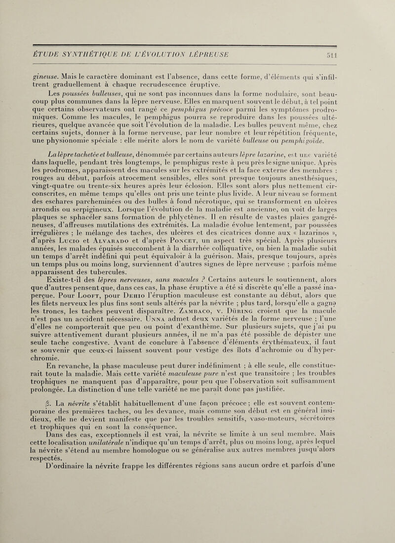 gineuse. Mais le caractère dominant est l’absence, dans cette forme, d’éléments qui s’infil¬ trent graduellement à chaque recrudescence éruptive. Les poussées bulleuses, qui ne sont pas inconnues dans la forme nodulaire, sont beau¬ coup plus communes dans la lèpre nerveuse. Elles en marquent souvent le début, à tel point que certains observateurs ont rangé ce pemphigus précoce parmi les symptômes prodro¬ miques. Comme les macules, le pemphigus pourra se reproduire dans les poussées ulté¬ rieures, quelque avancée que soit l’évolution de la maladie. Les bulles peuvent même, chez certains sujets, donner à la forme nerveuse, par leur nombre et leur répétition fréquente, une physionomie spéciale : elle mérite alors le nom de variété bulleuse ou pemphigoïde. La lèpre tachetée et bulleuse, dénommée par certains auteurs lèpre lazarine, est une variété dans laquelle, pendant très longtemps, le pemphigus reste à peu près le signe unique. Après les prodromes, apparaissent des macules sur les extrémités et la face externe des membres : rouges au début, parfois atrocement sensibles, elles sont presque toujours anesthésiques, vingt-quatre ou trente-six heures après leur éclosion. Elles sont alors plus nettement cir¬ conscrites, en même temps qu’elles ont pris une teinte plus livide. A leur niveau se forment des eschares parcheminées ou des bulles à fond nécrotique, qui se transforment en ulcères arrondis ou serpigineux. Lorsque l’évolution de la maladie est ancienne, on voit de larges plaques se sphacéler sans formation de phlyctènes. Il en résulte de vastes plaies gangré¬ neuses, d’affreuses mutilations des extrémités. La maladie évolue lentement, par poussées irrégulières ; le mélange des taches, des ulcères et des cicatrices donne aux « lazarinos », d’après Lucio et Alvarado et d’après Poncet, un aspect très spécial. Après plusieurs années, les malades épuisés succombent à la diarrhée colliquative, ou bien la maladie subit un temps d’arrêt indéfini qui peut équivaloir à la guérison. Mais, presque toujours, après un temps plus ou moins long, surviennent d’autres signes de lèpre nerveuse ; parfois même apparaissent des tubercules. Existe-t-il des lèpres nerveuses, sans macules ? Certains auteurs le soutiennent, alors que d’autres pensent que, dans ces cas, la phase éruptive a été si discrète qu’elle a passé ina¬ perçue. Pour Looft, pour Dehio l’éruption maculeuse est constante au début, alors que les filets nerveux les plus fins sont seuls altérés par la névrite ; plus tard, lorsqu’elle a gagna les troncs, les taches peuvent disparaître. Zambaco, v. Düring croient que la macule n’est pas un accident nécessaire. Ünna admet deux variétés de la forme nerveuse ; l’une d’elles ne comporterait que peu ou point d’exanthème. Sur plusieurs sujets, que j’ai pu suivre attentivement durant plusieurs années, il ne m’a pas été possible de dépister une seule tache congestive. Avant de conclure à l’absence d’éléments érythémateux, il faut se souvenir que ceux-ci laissent souvent pour vestige des îlots d’achromie ou d’hyper¬ chromie. En revanche, la phase maculeuse peut durer indéfiniment ; à elle seule, elle constitue¬ rait toute la maladie. Mais cette variété maculeuse pure n’est que transitoire ; les troubles trophiques ne manquent pas d’apparaître, pour peu que l’observation soit suffisamment prolongée. La distinction d’une telle variété ne me paraît donc pas justifiée. (S. La névrite s’établit habituellement d’une façon précoce ; elle est souvent contem¬ poraine des premières taches, ou les devance, mais comme son début est en général insi¬ dieux, elle ne devient manifeste que par les troubles sensitifs, vaso-moteurs, sécrétoires et trophiques qui en sont la conséquence. Dans des cas, exceptionnels il est vrai, la névrite se limite à un seul membre. Mais cette localisation unilatérale n’indique qu’un temps d’arrêt, plus ou moins long, après lequel la névrite s’étend au membre homologue ou se généralise aux autres membres jusqu’alors respectés. D’ordinaire la névrite frappe les différentes régions sans aucun ordre et parfois d une