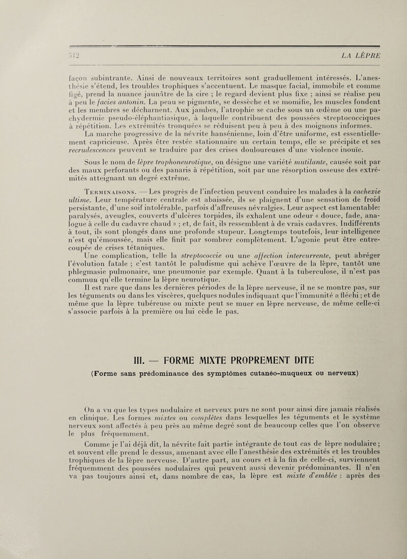 façon subintrante. Ainsi de nouveaux territoires sont graduellement intéressés. L’anes¬ thésie s’étend, les troubles trophiques s’accentuent. Le masque facial, immobile et comme figé, prend la nuance jaunâtre de la cire ; le regard devient plus lixe ; ainsi se réalise peu à peu le faciès antonin. La peau se pigmente, se dessèche et se momifie, les muscles fondent et les membres se décharnent. Aux jambes, l’atrophie se cache sous un œdème ou une pa- chydermie pseudo-éléphantiasique, à laquelle contribuent des poussées streptococciques à répétition. Les extrémités tronquées se réduisent peu à peu à des moignons informes. La marche progressive de la névrite hansénienne, loin d’être uniforme, est essentielle¬ ment capricieuse. Après être restée stationnaire un certain temps, elle se précipite et ses recrudescences peuvent se traduire par des crises douloureuses d’une violence inouïe. Sous le nom de lèpre trophoneurotique, on désigne une variété mutilante, causée soit par des maux perforants ou des panaris à répétition, soit par une résorption osseuse des extré¬ mités atteignant un degré extrême. Terminaisons. — Les progrès de l’infection peuvent conduire les malades à la cachexie ultime. Leur température centrale est abaissée, ils se plaignent d’une sensation de froid persistante, d’une soif intolérable, parfois d’affreuses névralgies. Leur aspect est lamentable: paralysés, aveugles, couverts d’ulcères torpides, ils exhalent une odeur « douce, fade, ana¬ logue à celle du cadavre chaud » ; et, de fait, ils ressemblent à de vrais cadavres. Indifférents à tout, ils sont plongés dans une profonde stupeur. Longtemps toutefois, leur intelligence n’est qu’émoussée, mais elle finit par sombrer complètement. L’agonie peut être entre¬ coupée de crises tétaniques. Une complication, telle la streptococcie ou une affection intercurrente, peut abréger l’évolution fatale ; c’est tantôt le paludisme qui achève l’œuvre de la lèpre, tantôt une phlegmasie pulmonaire, une pneumonie par exemple. Quant à la tuberculose, il n’est pas commun qu elle termine la lèpre neurotique. Il est rare que dans les dernières périodes de la lèpre nerveuse, il ne se montre pas, sur les téguments ou dans les viscères, quelques nodules indiquant que l’immunité a fléchi ; et de même que la lèpre tubéreuse ou mixte peut se muer en lèpre nerveuse, de même celle-ci s’associe parfois à la première ou lui cède le pas. III. — FORME MIXTE PROPREMENT DITE (Forme sans prédominance des symptômes cutanéo-muqueux ou nerveux) On a vu que les types nodulaire et nerveux purs ne sont pour ainsi dire jamais réalisés en clinique. Les formes mixtes ou complètes dans lesquelles les téguments et le système nerveux sont affectés à peu près au même degré sont cle beaucoup celles que l’on observe le plus fréquemment. Comme je l’ai déjà dit, la névrite fait partie intégrante de tout cas de lèpre nodulaire ; et souvent elle prend le dessus, amenant avec elle l’anesthésie des extrémités et les troubles trophiques de la lèpre nerveuse. D’autre part, au cours et à la fin de celle-ci, surviennent fréquemment des poussées nodulaires qui peuvent aussi devenir prédominantes. 11 n’en va pas toujours ainsi et, dans nombre de cas, la lèpre est mixte d’emblée : après des