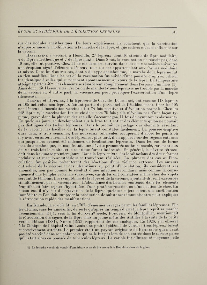 sur des nodules anesthésiques. De leurs expériences, ils concluent que la vaccination n’apporte aucune modification à la marche de la lèpre, et que celle-ci est sans influence sur la vaccine. Hasseltine a vacciné, à Honolulu, 27 lépreux dont 16 atteints de lèpre nodulaire, 4 de lèpre anesthésique et 7 de lèpre mixte. Dans 8 cas, la vaccination ne réussit pas, dans 19 cas, elle fut positive. Chez 11 de ces derniers, survint dans les deux semaines suivantes une éruption aiguë d’éléments lépreux, tous ces cas appartenaient aux formes nodulaire et mixte. Dans les 8 autres cas, dont 4 du type anesthésique, la marche de la lèpre ne fut en rien modifiée. Dans les cas où la vaccination fut suivie d’une poussée éruptive, celle-ci fut identique à celles qui surviennent spontanément au cours de la lèpre. La température atteignit parfois 40° ; les éléments se résorbèrent complètement dans l’espace d’un mois (1). Ainsi donc, dit Hasseltine, l’éclosion de manifestations lépreuses ne trouble pas la marche de la vaccine et, d’autre part, la vaccination peut provoquer l’exacerbation d’une lèpre silencieuse. Denney et Hopkins, à la léproserie de Carville (Louisiane), ont vacciné 118 lépreux et 105 individus non lépreux faisant partie du personnel de l’établissement. Chez les 105 non lépreux, l’inoculation vaccinale fut 74 fois positive et d’évolution normale. Chez les 118 lépreux, la vaccination fut suivie de succès 79 fois ; elle n’évolua pas d’une façon ty¬ pique, grave dans la plupart des cas elle s’accompagna 11 fois de symptômes alarmants. En quelques jours, se développaient sur le bras tout entier des éléments qu’on ne pouvait pas distinguer des taches lépreuses. Dans le produit de raclage des éléments résultant de la vaccine, les bacilles de la lèpre furent constatés facilement. La poussée éruptive dura deux à trois semaines. Les nouveaux tubercules occupèrent d’abord les points où il y avait eu antérieurement des lépromes ; plus tard, il en apparut sur des régions cutanées qui jusqu’alors avaient été indemnes de localisations lépreuses. Dans les cas de forme maculo-anesthésique, se manifestait une névrite prononcée au bras inoculé, rarement aux deux ; trois fois le cubital et le sciatique furent intéressés. En général, la névrite rétrocé¬ dait dans les quatre premiers jours. Dans la lèpre mixte, les localisations des deux formes nodulaire et maculo-anesthésique se trouvèrent réalisées. La plupart des cas où l’ino¬ culation fut positive présentèrent des réactions d’une violence extrême. Les auteurs ont relevé de la nécrose et des ulcérations au point d’inoculation, ils considèrent ces anomalies, non pas comme le résultat d’une infection secondaire mais comme la consé¬ quence d’une lymphe vaccinale suractivée, car ils les ont constatées même chez des sujets servant de témoins. Les symptômes de la lèpre et de la vaccine, ajoutent-ils, sont exacerbés simultanément par la vaccination. L’abondance des bacilles contenus dans les éléments éruptifs doit faire rejeter l’hypothèse d’une protéino-réaction ou d’une action de choc. En aucun cas, il n’y eut d’aggravation de la lèpre; quelques sujets eurent une amélioration immédiate et l’on doit supposer la production de substances immunisantes pour expliquer la rétrocession rapide des manifestations. En Islande, la variole fit, en 1707, d’énormes ravages parmi les familles lépreuses. Elle les décima, sacs les annéantir, de sorte qu’après un temps d’arrêt la lèpre reprit sa marche ascensionnelle. Déjà, vers la fin du xvme siècle, Fouquet, de Montpellier, mentionnait la rétrocession des signes de la lèpre chez un jeune métis des Antilles à la suite de la petite vérole. Hôegh (1881), Netto (1923) rapportent des cas analogues. En 1926, j’ai observé à la Clinique de l’hôpital Saint-Louis une petite épidémie de variole ; trois lépreux furent successivement atteints. Le premier était un paysan originaire de Bessarabie qui n’avait pas été vacciné dans son enfance et qui ne le fut pas lors de son entrée dans le service parce qu’il était alors en poussée de tubercules lépreux. La variole fut d’intensité moyenne ; elle (1) La lymphe vaccinale venait d’Amérique et avait été envoyée à Honolulu dans de la glace.