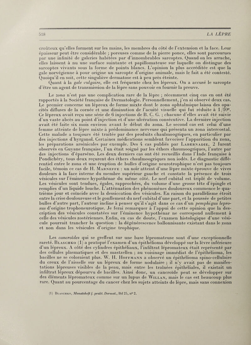 croûteux qu’elles forment sur les mains, les membres du côté de l’extension et la face. Leur épaisseur peut être considérable ; poreuses comme de la pierre ponce, elles sont parcourues par une infinité de galeries habitées par d’innombrables sarcoptes. Quand on les arrache, elles laissent à nu une surface suintante et papillomateuse sur laquelle on distingue des sarcoptes vivants sous la forme de points blancs. L’opinion la plus accréditée est que la gale norvégienne à pour origine un sarcopte d’origine animale, mais le fait a été contesté. Quoiqu’il en soit, cette singulière dermatose est à peu près éteinte. Quant à la gale vulgaire, elle est fréquente chez les lépreux. On a accusé le sarcopte d’être un agent de transmission de la lèpre sans pouvoir en fournir la preuve. Le zona n’est pas une complication rare de la lèpre ; récemment cinq cas en ont été rapportés à la Société française de Dermatologie. Personnellement, j’en ai observé deux cas. Le premier concerne un lépreux de forme mixte dont le zona ophtalmique laissa des opa¬ cités diffuses de la cornée et une diminution de l’acuité visuelle qui fut réduite à 1 /10e. Ce lépreux avait reçu une série de 6 injections de B. C. G. ; chacune d’elles avait été suivie d’un vaste abcès au point d’injection et d’une ulcération consécutive. La dernière injection avait été faite six mois environ avant le début du zona. Le second cas est celui d’une femme atteinte de lèpre mixte à prédominance nerveuse qui présenta un zona intercostal. Cette malade a toujours été traitée par des produits chaulmoogriques, en particulier par des injections d’hyrganol. Certaines médications semblent favoriser l’apparition du zona, les préparations arsénicales par exemple. Des 4 cas publiés par Labernadie, 2 furent observés en Guyane française, l’un était soigné par les éthers chaumoogriques, l’autre par des injections d’éparséno. Les deux derniers cas ont été recueillis dans l’Inde française à Pondichéry, tous deux reçurent des éthers chaulmoogriques non iodés. Le diagnostic diffé¬ rentiel entre le zona et une éruption de bulles d’origine neurotrophique n’est pas toujours facile, témoin ce cas de H. Marneffe : un noir atteint d’une lèpre mixte éprouve de vives douleurs à la face interne du membre supérieur gauche et constate la présence de trois vésicules sur l’éminence hypothénar du même côté. Le nerf cubital est triplé de volume. Les vésicules sont tendues, égales, rapprochées, du volume d’une grosse tête d’épingle et remplies d’un liquide louche. L’atténuation des phénomènes douloureux commence le qua¬ trième jour et coïncide avec la dessiccation des vésicules. En raison du parallélisme étroit entre la crise douloureuse et le gonflement du nerf cubital d’une part, et la poussée de petites bulles d’autre part, l’auteur incline à penser qu’il s’agit dans ce cas d’un pemphigus lepro- sus d’origine trophoneurotique. Je ferai remarquer à l’appui de cette opinion que la des¬ cription des vésicules constatées sur l’éminence hypothénar ne correspond nullement à celle des vésicules zostériennes. Enfin, en cas de doute, l’examen histologique d’une vési¬ cule pourrait trancher la question : la dégénérescence ballonnisante existant dans le zona et non dans les vésicules d’origine trophique. Les cancroïdes qui se greffent sur une base lépromateuse sont d’une exceptionnelle rareté. Blaschko (1) a pratiqué l’examen d’un épithélioma développé sur la lèvre inférieure d’un lépreux. A côté des cylindres épithéliaux, l’infiltrat lépromateux était représenté par des cellules plasmatiques et des mastzellen ; au voisinage immédiat de l’épithélioma, les bacilles ne se coloraient plus. W. H. Hoffmann a observé un épithélioma spino-cellulaire du creux de l’aisselle sur un lépreux de forme nodulaire ; il n’y avait pas de manifes¬ tations lépreuses visibles de la peau, mais entre les tramées épithéliales, il existait un infdtrat lépreux dépourvu de bacilles. Ainsi donc, un cancroïde peut se développer sur des éléments lépromateux comme sur un lupus de Willan, mais le cas est beaucoup plus rare. Quant au pourcentage du cancer chez les sujets atteints de lèpre, mais sans connexion (1) Blaschko, Monatsheft f. prakt. Dermat., Bd 25, n° 2.