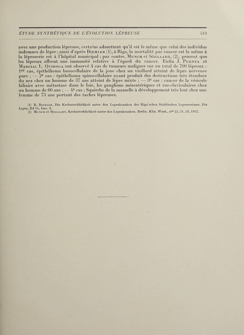 avec une production lépreuse, certains admettent qu’il est le même que celui des individus indemnes de lèpre ; ainsi d’après Biehler (1), à Riga, la mortalité par cancer est la même à la léproserie est à l’hôpital municipal ; par contre, Munch et Sôegaard, (2), pensent que les lépreux offrent une immunité relative à l’égard du cancer. Enfin J. Puenta et Marcial L. Quïroga ont observé 4 cas de tumeurs malignes sur un total de 700 lépreux : 1er cas, épithélioma basocellulaire de la joue chez un vieillard atteint de lèpre nerveuse pure ; — 2e cas : épithélioma spinocellulaire ayant produit des destructions très étendues du nez chez un homme de 37 ans atteint de lèpre mixte ; —- 3e cas : cancer de la vésicule biliaire avec métastase dans le foie, les ganglions mésentériques et sus-claviculaires chez un homme de 60 ans ; — 4e cas ; Squirrhe de la mamelle à développement très lent chez une femme de 73 ans portant des taches lépreuses. (1) R. Biehler, Die Krebssterblichkeit imter den Leprakranken des Riga’schen Stâdtischen Leprasoriums. Die Lepra, Bd 14, fasc. 3. (2) Munch et Sôegaart, Krebssterblichkeit unter den Leprakranken. Berlin. Klin. Woch., nos 22, 51, 58, 1912.