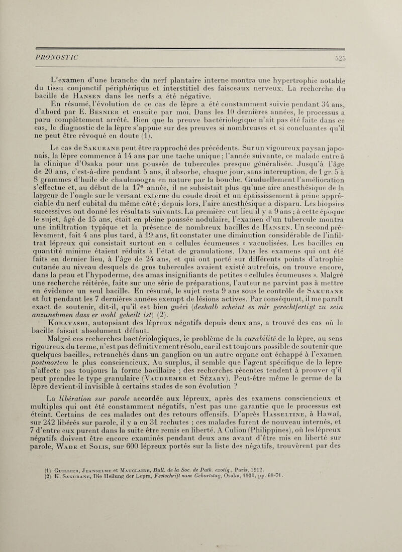 L’examen d’une branche du nerf plantaire interne montra une hypertrophie notable du tissu conjonctif périphérique et interstitiel des faisceaux nerveux. La recherche du bacille de Hansen dans les nerfs a été négative. En résumé, l’évolution de ce cas de lèpre a été constamment suivie pendant 34 ans, d’abord par E. Besnier et ensuite par moi. Dans les 10 dernières années, le processus a paru complètement arrêté. Bien que la preuve bactériologique n’ait pas été faite dans ce cas, le diagnostic de la lèpre s’appuie sur des preuves si nombreuses et si concluantes qu’il ne peut être révoqué en doute (1). Le cas de Sakurane peut être rapproché des précédents. Sur un vigoureux paysan japo¬ nais, la lèpre commence à 14 ans par une tache unique ; l’année suivante, ce malade entre à la clinique d’Osaka pour une poussée de tubercules presque généralisée. Jusqu’à l’âge de 20 ans, c’est-à-dire pendant 5 ans, il absorbe, chaque jour, sans interruption, de 1 gr. 5 à S grammes d’huile de chaulmoogra en nature par la bouche. Graduellement l’amélioration s’effectue et, au début de la 17e année, il ne subsistait plus qu’une aire anesthésique de la largeur de l’ongle sur le versant externe du coude droit et un épaississement à peine appré¬ ciable du nerf cubital du même côté ; depuis lors, l’aire anesthésique a disparu. Les biopsies successives ont donné les résultats suivants. La première eut lieu il y a 9 ans ; à cette époque le sujet, âgé de 15 ans, était en pleine poussée nodulaire, l’examen d’un tubercule montra une infiltration typique et la présence de nombreux bacilles de Hansen. Un second pré¬ lèvement, fait 4 ans plus tard, à 19 ans, fit constater une diminution considérable de l’infil- trat lépreux qui consistait surtout en « cellules écumeuses » vacuolisées. Les bacilles en quantité minime étaient réduits à l’état de granulations. Dans les examens qui ont été faits en dernier lieu, à l’âge de 24 ans, et qui ont porté sur différents points d’atrophie cutanée au niveau desquels de gros tubercules avaient existé autrefois, on trouve encore, dans la peau et l’hypoderme, des amas insignifiants de petites « cellules écumeuses ». Malgré une recherche réitérée, faite sur une série de préparations, l’auteur ne parvint pas à mettre en évidence un seul bacille. En résumé, le sujet resta 9 ans sous le contrôle de Sakurane et fut pendant les 7 dernières années exempt de lésions actives. Par conséquent, il me paraît exact de soutenir, dit-il, qu’il est bien guéri (deslialb sclieint es mir gerechtfertigt zu sein anzunehmen dass er wohl geheilt ist) (2). Korayashi, autopsiant des lépreux négatifs depuis deux ans, a trouvé des cas où le bacille faisait absolument défaut. Malgré ces recherches bactériologiques, le problème de la curabilité de la lèpre, au sens rigoureux du terme, n’est pas définitivement résolu, car il est toujours possible de soutenir que quelques bacilles, retranchés dans un ganglion ou un autre organe ont échappé à l’examen postmortem le plus consciencieux. Au surplus, il semble que l’agent spécifique de la lèpre n’affecte pas toujours la forme bacillaire ; des recherches récentes tendent à prouver q’il peut prendre le type granulaire (Vaudremer et Sézary). Peut-être même le germe de la lèpre devient-il invisible à certains stades de son évolution ? La libération sur parole accordée aux lépreux, après des examens consciencieux et multiples qui ont été constamment négatifs, n’est pas une garantie que le processus est éteint. Certains de ces malades ont des retours offensifs. D’après IJasseltine, à H awaï, sur 242 libérés sur parole, il y a eu 31 rechutes ; ces malades furent de nouveau internés, et 7 d’entre eux purent dans la suite être remis en liberté. A Culion (Philippines), où les lépreux négatifs doivent être encore examinés pendant deux ans avant d’être mis en liberté sur parole, Wade et Solis, sur 600 lépreux portés sur la liste des négatifs, trouvèrent par des (1) Guillier, Jeanselme et Mauclaire, Bull, de la Soc. de Patli. exotiq., Paris, 1912. (2) K. Sakurane, Die Heilung der Lepra, Festschrift zum Geburtstag, Osaka, 1930, pp. 69-71.