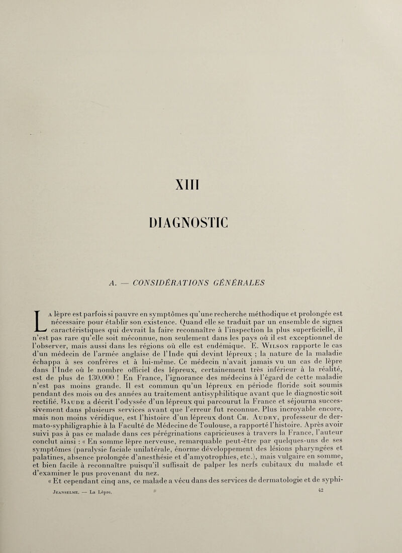XIII DIAGNOSTIC A. — CONSIDÉRATIONS GÉNÉRALES La lèpre est parfois si pauvre en symptômes qu’une recherche méthodique et prolongée est nécessaire pour établir son existence. Quand elle se traduit par un ensemble de signes caractéristiques qui devrait la faire reconnaître à l’inspection la plus superficielle, il n’est pas rare qu’elle soit méconnue, non seulement dans les pays où il est exceptionnel de l’observer, mais aussi dans les régions où elle est endémique. E. Wilson rapporte le cas d’un médecin de l’armée anglaise de l’Inde qui devint lépreux ; la nature de la maladie échappa à ses confrères et à lui-même. Ce médecin n’avait jamais vu un cas de lèpre dans l’Inde où le nombre officiel des lépreux, certainement très inférieur à la réalité, est de plus de 130.000 ! En France, l’ignorance des médecins à l’égard de cette maladie n’est pas moins grande. Tl est commun qu’un lépreux en période floride soit soumis pendant des mois ou des années au traitement antisyphilitique avant que le diagnostic soit rectifié. Raude a décrit l’odyssée d’un lépreux qui parcourut la France et séjourna succes¬ sivement dans plusieurs services avant que l’erreur fut reconnue. Plus incroyable encore, mais non moins véridique, est l’histoire d’un lépreux dont Ch. Audry, professeur de der- mato-syphiligraphie à la Faculté de Médecine de Toulouse, a rapporté l’histoire. Après avoir suivi pas à pas ce malade dans ces pérégrinations capricieuses à travers la France, l’auteur conclut ainsi : « En somme lèpre nerveuse, remarquable peut-être par quelques-uns de ses symptômes (paralysie faciale unilatérale, énorme développement des lésions pharyngées et palatines, absence prolongée d’anesthésie et d’amyotrophies, etc.), mais vulgaire en somme, et bien facile à reconnaître puisqu’il suffisait de palper les nerfs cubitaux du malade et d’examiner le pus provenant du nez. « Et cependant cinq ans, ce malade a vécu dans des services de dermatologie et de syphi- 42 Jeanselme, — La Lèpre,