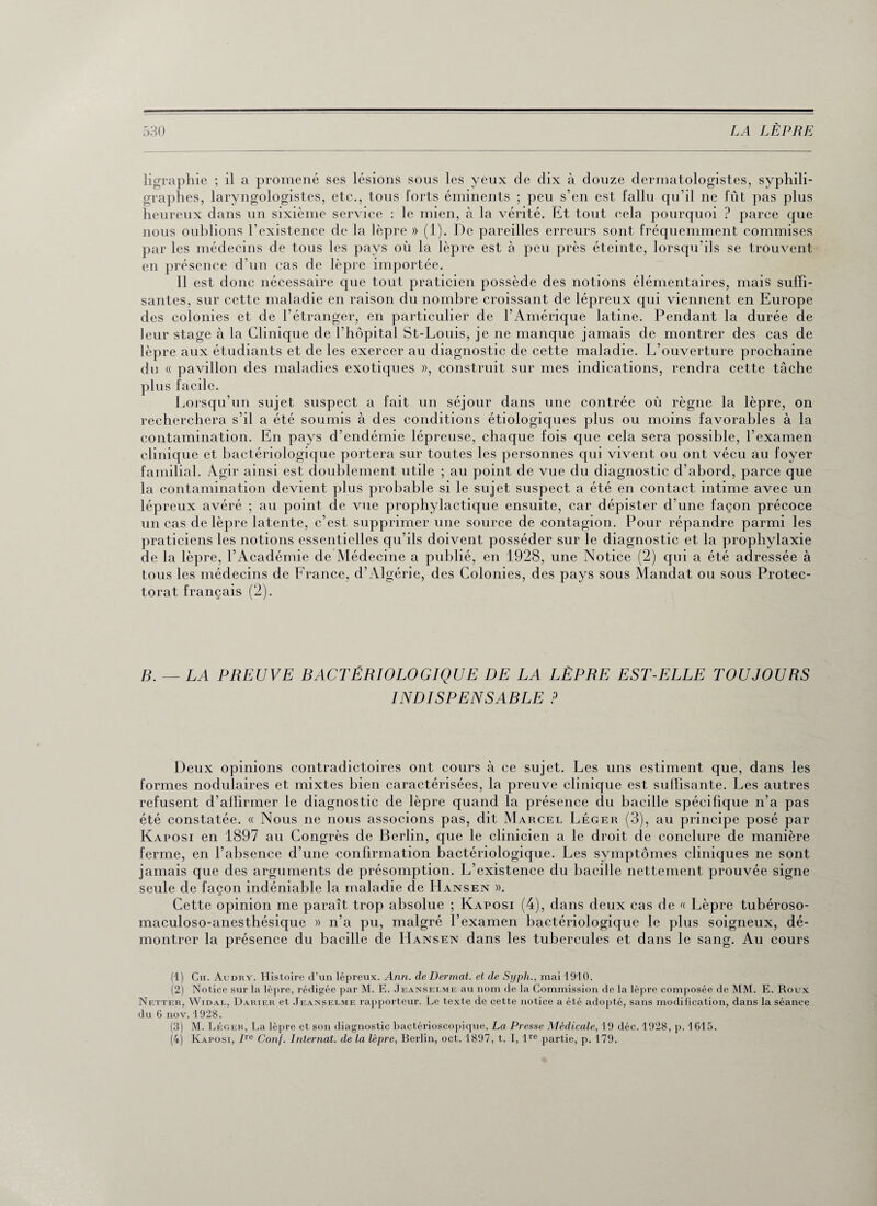 ligraphie ; il a promené ses lésions sous les yeux de dix à douze dermatologistes, syphili- graphes, laryngologistes, etc., tous forts éminents ; peu s’en est fallu qu’il ne fût pas plus heureux dans un sixième service : le mien, à la vérité. Et tout cela pourquoi ? parce que nous oublions l’existence de la lèpre » (1). De pareilles erreurs sont fréquemment commises par les médecins de tous les pays où la lèpre est à peu près éteinte, lorsqu’ils se trouvent en présence d’un cas de lèpre importée. Il est donc nécessaire que tout praticien possède des notions élémentaires, mais suffi¬ santes, sur cette maladie en raison du nombre croissant de lépreux qui viennent en Europe des colonies et de l’étranger, en particulier de l’Amérique latine. Pendant la durée de leur stage à la Clinique de l’hôpital St-Louis, je ne manque jamais de montrer des cas de lèpre aux étudiants et de les exercer au diagnostic de cette maladie. L’ouverture prochaine du « pavillon des maladies exotiques », construit sur mes indications, rendra cette tâche plus facile. Lorsqu’un sujet suspect a fait un séjour dans une contrée où règne la lèpre, on recherchera s’il a été soumis à des conditions étiologiques plus ou moins favorables à la contamination. En pays d’endémie lépreuse, chaque fois que cela sera possible, l’examen clinique et bactériologique portera sur toutes les personnes qui vivent ou ont vécu au foyer familial. Agir ainsi est doublement utile ; au point de vue du diagnostic d’abord, parce que la contamination devient plus probable si le sujet suspect a été en contact intime avec un lépreux avéré ; au point de vue prophylactique ensuite, car dépister d’une façon précoce un cas de lèpre latente, c’est supprimer une source de contagion. Pour répandre parmi les praticiens les notions essentielles qu’ils doivent posséder sur le diagnostic et la prophylaxie de la lèpre, l’Académie de Médecine a publié, en 1928, une Notice (2) qui a été adressée à tous les médecins de France, d’Algérie, des Colonies, des pays sous Mandat ou sous Protec¬ torat français (2). B. — LA PREUVE BACTÉRIOLOGIQUE DE LA LÈPRE EST-ELLE TOUJOURS INDISPENSABLE P Deux opinions contradictoires ont cours à ce sujet. Les uns estiment que, dans les formes nodulaires et mixtes bien caractérisées, la preuve clinique est suffisante. Les autres refusent d’affirmer le diagnostic de lèpre quand la présence du bacille spécifique n’a pas été constatée. « Nous ne nous associons pas, dit Marcel Léger (3), au principe posé par Kaposi en 1897 au Congrès de Berlin, que le clinicien a le droit de conclure de manière ferme, en l’absence d’une confirmation bactériologique. Les symptômes cliniques ne sont jamais que des arguments de présomption. L’existence du bacille nettement prouvée signe seule de façon indéniable la maladie de Hansen ». Cette opinion me paraît trop absolue ; Kaposi (4), dans deux cas de « Lèpre tubéroso- maculoso-anesthésique » n’a pu, malgré l’examen bactériologique le plus soigneux, dé¬ montrer la présence du bacille de Hansen dans les tubercules et dans le sang. Au cours (1) Ch. Audry. Histoire d’un lépreux. Ann. de Derrnat. et de Syph., mai 1910. (2) Notice sur la lèpre, rédigée par M. E. Jeanselme au nom de la Commission de la lèpre composée de MM. E. Roux Netter, Widal, Darier et .Jeanselme rapporteur. Le texte de cette notice a été adopté, sans modification, dans la séance du 6 nov.1928. (3) M. Léger, La lèpre et son diagnostic bactérioscopique, La Presse Médicale, 19 déc. 1928, p. 1615. (4) Kaposi, /re Conf. Internat, de la lèpre, Berlin, oct. 1897, t. I, lre partie, p. 179.
