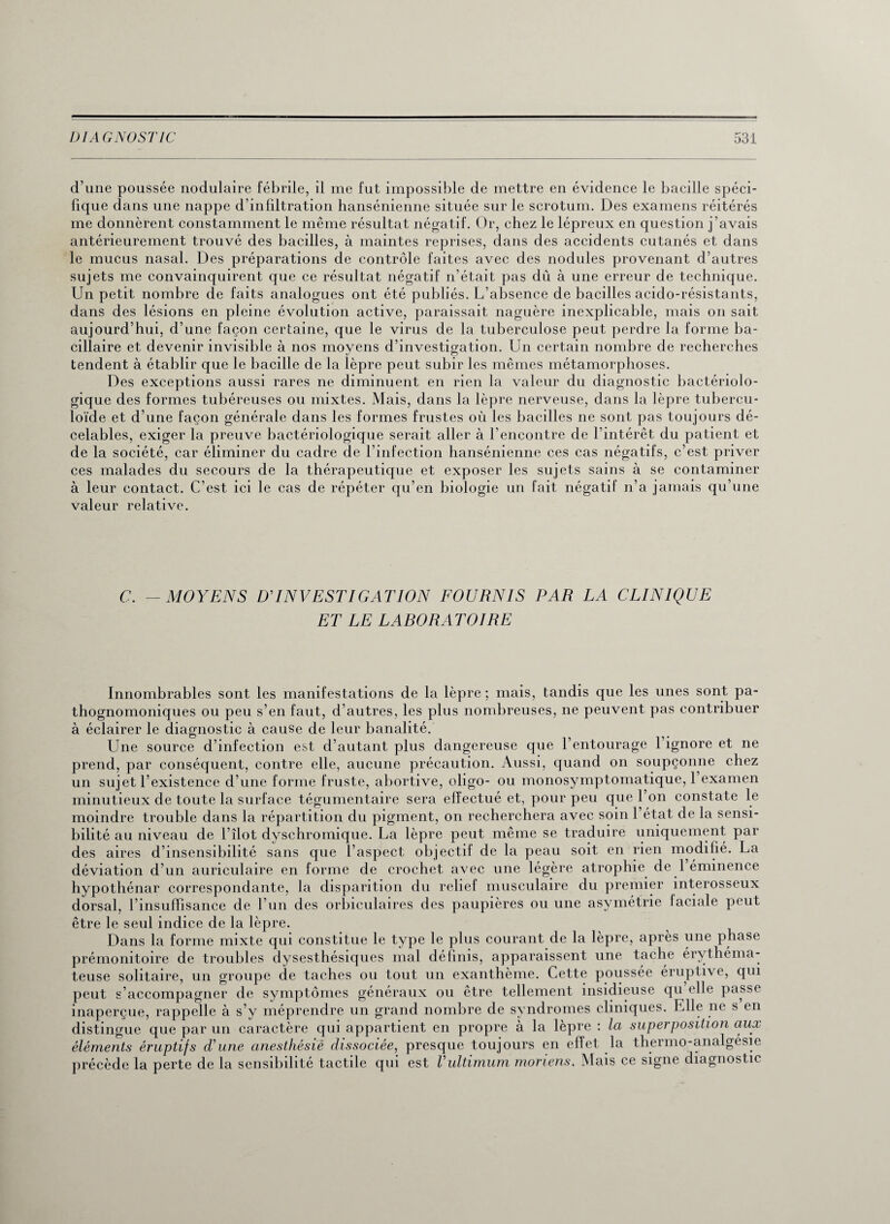 d’une poussée nodulaire fébrile, il me fut impossible de mettre en évidence le bacille spéci¬ fique dans une nappe d’infiltration hansénienne située sur le scrotum. Des examens réitérés me donnèrent constamment le même résultat négatif. Or, chez le lépreux en question j’avais antérieurement trouvé des bacilles, à maintes reprises, dans des accidents cutanés et dans le mucus nasal. Des préparations de contrôle faites avec des nodules provenant d’autres sujets me convainquirent que ce résultat négatif n’était pas dû à une erreur de technique. Un petit nombre de faits analogues ont été publiés. L’absence de bacilles acido-résistants, dans des lésions en pleine évolution active, paraissait naguère inexplicable, mais on sait aujourd’hui, d’une façon certaine, que le virus de la tuberculose peut perdre la forme ba¬ cillaire et devenir invisible à nos moyens d’investigation. Un certain nombre de recherches tendent à établir que le bacille de la lèpre peut subir les mêmes métamorphoses. Des exceptions aussi rares ne diminuent en rien la valeur du diagnostic bactériolo¬ gique des formes tubéreuses ou mixtes. Mais, dans la lèpre nerveuse, dans la lèpre tubercu¬ loïde et d’une façon générale dans les formes frustes où les bacilles ne sont pas toujours dé¬ celables, exiger la preuve bactériologique serait aller à l’encontre de l’intérêt du patient et de la société, car éliminer du cadre de l’infection hansénienne ces cas négatifs, c’est priver ces malades du secours de la thérapeutique et exposer les sujets sains à se contaminer à leur contact. C’est ici le cas de répéter qu’en biologie un fait négatif n’a jamais qu’une valeur relative. C. - MOYENS D’INVESTIGATION FOURNIS PAR LA CLINIQUE ET LE LABORATOIRE Innombrables sont les manifestations de la lèpre; mais, tandis que les unes sont pa¬ thognomoniques ou peu s’en faut, d’autres, les plus nombreuses, ne peuvent pas contribuer à éclairer le diagnostic à cause de leur banalité. Une source d’infection est d’autant plus dangereuse que l’entourage l’ignore et ne prend, par conséquent, contre elle, aucune précaution. Aussi, quand on soupçonne chez un sujet l’existence d’une forme fruste, abortive, oligo- ou monosymptomatique, 1 examen minutieux de toute la surface tégumentaire sera effectué et, pour peu que l’on constate le moindre trouble dans la répartition du pigment, on recherchera avec soin l’état de la sensi¬ bilité au niveau de 1 îlot dyschromique. La lèpre peut même se traduire uniquement par des aires d’insensibilité sans que l’aspect objectif de la peau soit en rien modifié. La déviation d’un auriculaire en forme de crochet avec une légère atrophie de 1 éminence hypothénar correspondante, la disparition du relief musculaire du premier interosseux dorsal, l’insuffisance de l’un des orbiculaires des paupières ou une asymétrie laciale peut être le seul indice de la lèpre. Dans la forme mixte qui constitue le type le plus courant de la lèpre, après une phase prémonitoire de troubles dysesthésiques mal définis, apparaissent une tache érythéma¬ teuse solitaire, un groupe de taches ou tout un exanthème. Cette poussée éruptive, qui peut s’accompagner de symptômes généraux ou être tellement insidieuse qu elle passe inaperçue, rappelle à s’y méprendre un grand nombre de syndromes cliniques. Elle ne s en distingue que par un caractère qui appartient en propre à la lèpre : la superposition aux éléments éruptifs d’une anesthésié dissociée, presque toujours en effet la thermo-analgésie précède la perte de la sensibilité tactile qui est Vultimum moriens. Mais ce signe diagnostic