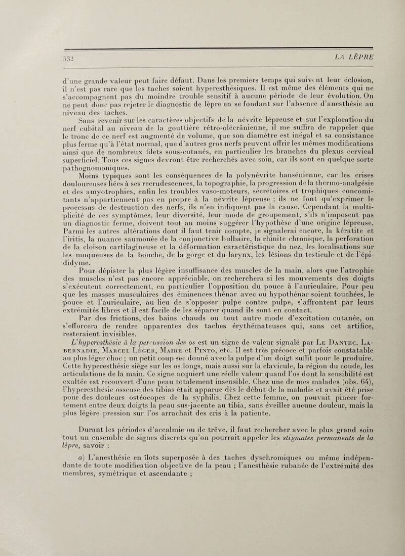 d’une grande valeur peut faire défaut. Dans les premiers temps qui suivant leur éclosion, il n’est pas rare que les taches soient hyperesthésiques. Il est même des éléments qui ne s’accompagnent pas du moindre trouble sensitif à aucune période de leur évolution. On ne peut donc pas rejeter le diagnostic de lèpre en se fondant sur l’absence d’anesthésie au niveau des taches. Sans revenir sur les caractères objectifs delà névrite lépreuse et sur l’exploration du nerf cubital au niveau de la gouttière rétro-olécrânienne, il me suffira de rappeler que le tronc de ce nerf est augmenté de volume, que son diamètre est inégal et sa consistance plus ferme qu’à l’état normal, que d’autres gros nerfs peuvent offrir les mêmes modifications ainsi que de nombreux filets sous-cutanés, en particulier les branches du plexus cervical superficiel. Tous ces signes devront être recherchés avec soin, car ils sont en quelque sorte pathognomoniques. Moins typiques sont les conséquences de la polynévrite hansénienne, car les crises douloureuses liées à ses recrudescences, la topographie, la progression de la thermo-analgésie et des amyotrophies, enfin les troubles vaso-moteurs, sécrétoires et trophiques concomi¬ tants n’appartiennent pas en propre à la névrite lépreuse ; ils ne font qu’exprimer le processus de destruction des nerfs, ils n’en indiquent pas la cause. Cependant la multi¬ plicité de ces symptômes, leur diversité, leur mode de groupement, s’ils n’imposent pas un diagnostic ferme, doivent tout au moins suggérer l’hypothèse d’une origine lépreuse. Parmi les autres altérations dont il faut tenir compte, je signalerai encore, la kératite et l’iritis, la nuance saumonée de la conjonctive bulbaire, la rhinite chronique, la perforation de la cloison cartilagineuse et la déformation caractéristique du nez, les localisations sur les muqueuses de la bouche, de la gorge et du larynx, les lésions du testicule et de l’épi- didyme. Pour dépister la plus légère insuffisance des muscles de la main, alors que l’atrophie des muscles n’est pas encore appréciable, on recherchera si les mouvements des doigts s’exécutent correctement, en particulier l’opposition du pouce à l’auriculaire. Pour peu que les masses musculaires des éminences thénar avec ou hypothénar soient touchées, le pouce et l’auriculaire, au lieu de s’opposer pulpe contre pulpe, s’affrontent par leurs extrémités libres et il est facile de les séparer quand ils sont en contact. Par des frictions, des bains chauds ou tout autre mode d’excitation cutanée, on s’efforcera de rendre apparentes des taches érythémateuses qui, sans cet artifice, resteraient invisibles. L'hyperesthésie à la percussion des os est un signe de valeur signalé par Le Dantec, La- bernadie, Marcel Léger, Maire et Pinto, etc. 11 est très précoce et parfois constatable au plus léger choc ; un petit coup sec donné avec la pulpe d’un doigt suffit pour le produire. Cette hyperesthésie siège sur les os longs, mais aussi sur la clavicule, la région du coude, les articulations de la main. Ce signe acquiert une réelle valeur quand l’os dont la sensibilité est exaltée est recouvert d’une peau totalement insensible. Chez une de mes malades (obs. 64), l’hyperesthésie osseuse des tibias était apparue dès le début de la maladie et avait été prise pour des douleurs ostéocopes de la syphilis. Chez cette femme, on pouvait pincer for¬ tement entre deux doigts la peau sus-jacente au tibia, sans éveiller aucune douleur, mais la plus légère pression sur l’os arrachait des cris à la patiente. Durant les périodes d’accalmie ou de trêve, il faut rechercher avec le plus grand soin tout un ensemble de signes discrets qu’on pourrait appeler les stigmates permanents de la lèpre, savoir : a) L’anesthésie en îlots superposée à des taches dyschromiques ou même indépen¬ dante de toute modification objective de la peau ; l’anesthésie rubanée de l’extrémité des membres, symétrique et ascendante ;