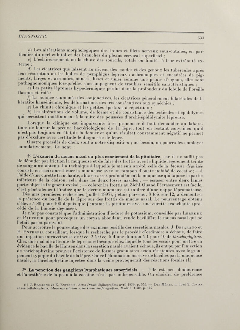533 b) Les altérations morphologiques des troncs et fdets nerveux sous-cutanés, en par¬ ticulier du nerf cubital et des branches du plexus cervical superficiel ; c) L éclaircissement ou la chute des sourcils, totale ou limitée à leur extrémité ex¬ terne ; d) Les cicatrices que laissent au niveau des coudes et des genoux les tubercules après leur résorption ou les bulles de pemphigus lépreux : achromiques et encadrées de pig¬ ments, larges et arrondies, minces, lisses et unies comme une pelure d’oignon, elles sont pathognomoniques lorsqu’elles s’accompagnent de troubles sensitifs caractéristiques ; e) Les petits lépromes hypodermiques perdus dans la profondeur du lobule de l’oreille flasque et ridé ; /) La nuance saumonée des conjonctives, les cicatrices généralement bilatérales de la kératite hansénienne, les déformations des iris consécutives aux svnéchies ; g) La rhinite chronique et les petites épistaxis à répétition ; h) Les altérations de volume, de forme et de consistance des testicules et épididymes qui persistent indéfiniment à la suite des poussées d’orchi-épididymite lépreuse. Lorsque la clinique est impuissante à se prononcer il faut demander au labora¬ toire de fournir la preuve bactériologique de la lèpre, tout en restant convaincu qu’il n est pas toujours en état de la donner et qu’un résultat constamment négatif ne permet pas d’exclure avec certitude le diagnostic de lèpre. Quatre procédés de choix sont à notre disposition ; au besoin, on pourra les employer cumulativement. Ce sont : 1° L’examen du mucus nasal ou plus exactement de la pituitaire, car il ne suffit pas de dénuder par friction la muqueuse et de faire des frottis avec le liquide légèrement teinté de sang ainsi obtenu. La technique à laquelle je me suis arrêté, celle de la biopsie déguisée consiste en ceci : anesthésier la muqueuse avec un tampon d’ouate imbibé de cocaïne; — à l’aide d’une curette tranchante, abraser assez profondément la muqueuse qui tapisse la partie inférieure de la cloison, cela dans les deux fosses nasales ; —- écraser entre deux lames porte-objet le fragment excisé ; — colorer les frottis au Ziehl. Quand l’écrasement est facile, c’est généralement l’indice que le derme muqueux est infiltré d’une nappe lépromateuse. Dès mes premières recherches (juillet 1897), j’étais parvenu, 8 fois sur 12, à démontrer la présence du bacille de la lèpre sur des frottis de mucus nasal. Le pourcentage obtenu s’élève à 80 pour 100 depuis que j’entame la pituitaire avec une curette tranchante (pro¬ cédé de la biopsie déguisée). Je n’ai pas constaté que l’administration d’iodure de potassium, conseillée par Leredde et Paetrier pour provoquer un coryza abondant, rende bacillifère le mucus nasal qui ne l’était pas auparavant. Pour accroître le pourcentage des examens positifs des sécrétions nasales, J. Bejarano et E. Enterria conseillent, lorsque la recherche par le procédé d’ordinaire a échoué, de faire une injection intraveineuse de 0 cc. 2 à 0 ec. 5 d’une dilution à 1 pour 10 de thrichophytine. Chez une malade atteinte de lèpre anesthésique chez laquelle tous les essais pour mettre en évidence le bacille de Hansen dans la sécrétion nasale avaient échoué, ils ont pu par l’injection de thrichophytine prouver l’existence de formes granulaires acido-résistantes avec le grou¬ pement typique du bacille de la lèjore. Outre l’élimination massive de bacilles parla muqueuse nasale, la thrichophytine injectée dans la veine provoquerait des réactions focales (1). 2° La ponction des ganglions lymphatiques superficiels. Elle est peu douloureuse et l’anesthésie de la peau à la cocaïne n’est pas indispensable. On choisira de préférence (1) J. Bejarano et E. Enterria, Actas Dertno-Sifiliograficas avril 1930, p. 546. — Des Mêmes, in José S. Covisa et ses collaborateurs, Modernos estudios sobre Dermatosifiliograficas, Madrid, 1932, p. 124.
