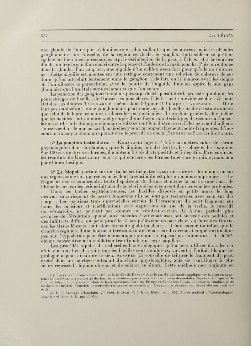 une glande de l’aine plus volumineuse et plus saillante que les autres; mais les pléiades ganglionnaires de l’aisselle, de la région cervicale, le ganglion épitrochléen se prêtent également bien à cette recherche. Après désinfection de la peau à l'alcool et à la teinture d’iode, on lixe le ganglion choisi entre le pouce et l’index de la main gauche. Puis, on enfonce dans la glande, d’un coup sec, une aiguille d’un calibre assez fort pour qu’elle ne s’obture pas. Cette aiguille est montée sur une seringue contenant une solution de chlorure de so¬ dium qu’on introduit lentement dans le ganglion. Cela fait, on le malaxe avec les doigts et l’on dilacère le parenchyme avec la pointe de l’aiguille. Puis on aspire le suc gan¬ glionnaire que l’on étale sur des lames et que l’on colore. La ponction des ganglions lymphatiques superficiels paraît être le procédé qui donne les pourcentages de bacilles de Hansen les plus élevés. Elle les met en évidence dans 75 pour 100 des cas d’après Takenaka et même dans 93 pour 100 d’après Takenashi. -— 11 ne faut pas oublier que le suc ganglionnaire peut renfermer des bacilles acido-résistants autres que celui de la lèpre, celui de la tuberculose en particulier. Il sera donc prudent, alors même que les bacilles sont nombreux et groupés d’une façon caractéristique, de recourir à l’inocu¬ lation, car les infections ganglionnaires mixtes sont loin d’être rares. Elles peuvent d’ailleurs s’observer dans le mucus nasal, mais elles y sont incomparablement moins fréquentes. L’ino¬ culation intra-ganglionnaire paraît être le procédé de choix (Ninni et de Sanctis Monaldi). 3° La ponction testiculaire. — Kobayashi injecte 4 à 5 centimètres cubes de sérum physiologique dans la glande, aspire le liquide, fait des frottis, les colore et les examine. Sur 100 cas de diverses formes, il a obtenu 93 résultats positifs et 7 négatifs. Pais confirme les résultats de Kobayashi pour ce qui concerne les formes tubéreuse et mixte, mais non pour l’anesthésique. 4° La biopsie portant sur une tache érythémateuse, sur une aire dyschromique, ou sur une région, saine en apparence, mais dont la sensibilité est plus ou moins compromise. — Le fragment excisé comprendra toute l’épaisseur du derme et même la partie supérieure de l’bypoderme, car les lésions initiales de la névrite siègent souvent dans les couches profondes. Dans les taches érythémateuses, les bacilles disposés en petits amas le long des vaisseaux risquent de passer inaperçus s’ils ne sont pas recherchés avec soin sur des coupes. Les excisions trop superficielles suivies de l’écrasement du petit fragment sur lame, les incisions et scarifications avec expression du suc de la tache, le procédé du vésicatoire, ne peuvent pas donner un résultat certain (1). A une période plus avancée de l’évolution, quand, aux macules érythémateuses ont succédé des nodules et des infiltrats dilfus, on peut procéder à ces prélèvements partiels et en faire des frottis, car les tissus lépreux sont alors farcis de globi bacillaires. Il faut savoir toutefois que la cicatrice régulière d’une biopsie intéressant toute l’épaisseur du derme et empiétant quelque peu sur l’hypoderme peut être moins apparente que la réparation exubérante et chéloï- dienne consécutive à une ablation trop timide du corps papillaire. Les procédés rapides de recherches bactériologiques qu’on peut utiliser dans les cas où il y a tout lieu de croire que les bacilles sont nombreux, varient à l’infini. Cdiaque lé¬ prologue a pour ainsi dire le sien. Alvarès (2) conseille de triturer le fragment de peau excisé dans un mortier contenant du sérum physiologique, puis de centrifuger à plu¬ sieurs reprises le liquide obtenu et de colorer au Ziehl. Cette méthode met toujours en (1) Kalindero a constamment trouvé le bacille de Hansen dans le pus du vésicatoire appliqué sur la peau en appa¬ rence saine. Babes n’a pu mettre des bacilles en évidence par ce moyen qu’au niveau des nodules. Neisser croit que cette épreuve échoue le plus souvent dans la lèpre nerveuse. Petrini, Pitres et Sabrazès, Bodin ont montré combien cette méthode est infidèle. Toutefois de nouvelles recherches entreprises par Mérian, par Schrôpl ont donné des résultats po¬ sitifs. (2) L. J. Alvarès (Honolulu). 7re Conf. Internat, de la lèpre, Berlin, oct. 1897, A nevv method of bacteriological diagnosis of lepra, t. II, pp. 123-126.