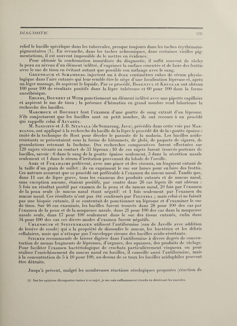 relief le bacille spécifique dans les tubercules, presque toujours dans les taches érythémato- pigmentaires (1). En revanche, dans les taches achromiques, dans certaines vieilles pig¬ mentations, il est souvent impossible de le mettre en évidence. Pour obtenir la confirmation immédiate du diagnostic, il suffit souvent de racler la peau au niveau d’un élément mfiltré, d’exprimer la surface cruentée et de faire des frottis avec le suc de tissu en évitant autant que possible son mélange avec le sang. Greenbaum et Schamberg injectent un à deux centimètres cubes de sérum physio¬ logique dans l’aire cutanée qui leur semble être le siège d’une localisation lépreuse et, après un léger massage, ils aspirent le liquide. Par ce procédé, Rosentul et Kruglak ont obtenu 100 pour 100 de résultats positifs dans la lèpre tubéreuse et 60 pour 100 dans la forme anesthésique. Ehlers, Bourret et With ponctionnent un élément infiltré avec une pipette capillaire et aspirent le suc de tissu ; la présence d’hématies en grand nombre rend laborieuse la recherche des bacilles. Marchoux et Bourret font l’examen d’une goutte de sang extrait d’un léprome. S’ils conjecturent que les bacilles sont en petit nombre, ils ont recours à un procédé qui rappelle celui d’ALVARÈs. M. Sardjito et J. B. Sitanala (de Semarang, Java), précédés dans cette voie par Mar- kianos, ont appliqué à la recherche du bacille de la lèpre le procédé dit de la v goutte épaisse » imité de la technique de Bost pour déceler le parasite de la malaria. Les bacilles acido¬ résistants se présentaient sous la forme de bâtonnets, de globi, de paquets de cigares, de granulations retenant la fuchsine. Des recherches comparatives furent effectuées sur 129 sujets vivants au contact de 33 lépreux ; 10 de ces sujets furent trouvés porteurs de bacilles, savoir : 6 dans le sang de la goutte épaisse seulement, 3 dans la sécrétion nasale seulement et 1 dans le sérum d’irritation provenant du lobule de l’oreille. Aoki et Fukamachi prélèvent, avec une pince et des ciseaux, un fragment cutané de la taille d’un grain de millet ; ils en expriment le suc sur lames pour en faire des frottis. Ces auteurs assurent que ce procédé est préférable à l’examen du mucus nasal. Tandis que, dans 11 cas de lèpre grave, tous les examens des produits cutanés et de mucus nasal, sans exception aucune, étaient positifs, par contre dans 26 cas légers ils ont obtenu : 5 fois un résultat positif par examen de la peau et du mucus nasal, 20 fois par l’examen de la peau seule (le mucus nasal étant négatif) et 1 fois seulement par l’examen du mucus nasal. Ces résultats n’ont pas été confirmés par Figueira ; mais celui-ci ne faisait pas une biopsie cutanée, il se contentait de ponctionner un léprome et d’examiner le suc de tissu. Sur 46 cas examinés, les bacilles furent trouvés dans 28 pour 100 des cas par l’examen de la peau et de la muqueuse nasale, dans 21 pour 100 des cas dans la muqueuse nasale seule, dans 17 pour 100 seulement dans le suc des tissus cutanés, enfin dans 34 pour 100 des cas ces divers modes d’examen furent négatifs. Uhlenhuth et Steffenhagen utilisent l’antiformine (eau de Javelle avec addition de lessive de soude) qui a la propriété de dissoudre le mucus, les bactéries et les débris cellulaires, mais qui n’attaque pas l’enveloppe cireuse des bacilles acido-résistants. Sticker recommande de laisser digérer dans l’antiformine à divers degrés de concen¬ tration de menus fragments de lépromes, d’organes, des squames, des produits de raclage. Pour faciliter l’examen bactériologique de crachats particulièrement visqueux ou pour réaliser l’enrichissement du mucus nasal en bacilles, il conseille aussi l’antiformine, mais à la concentration de 5 à 10 pour 100, au-dessus de ce taux les bacilles acidophiles peuvent être détruits. Jusqu’à présent, malgré les nombreuses réactions sérologiques proposées (réaction de (1) Sur les opinions divergentes émises à ce sujet, je me suis suffisamment étendu en décrivant les macules.