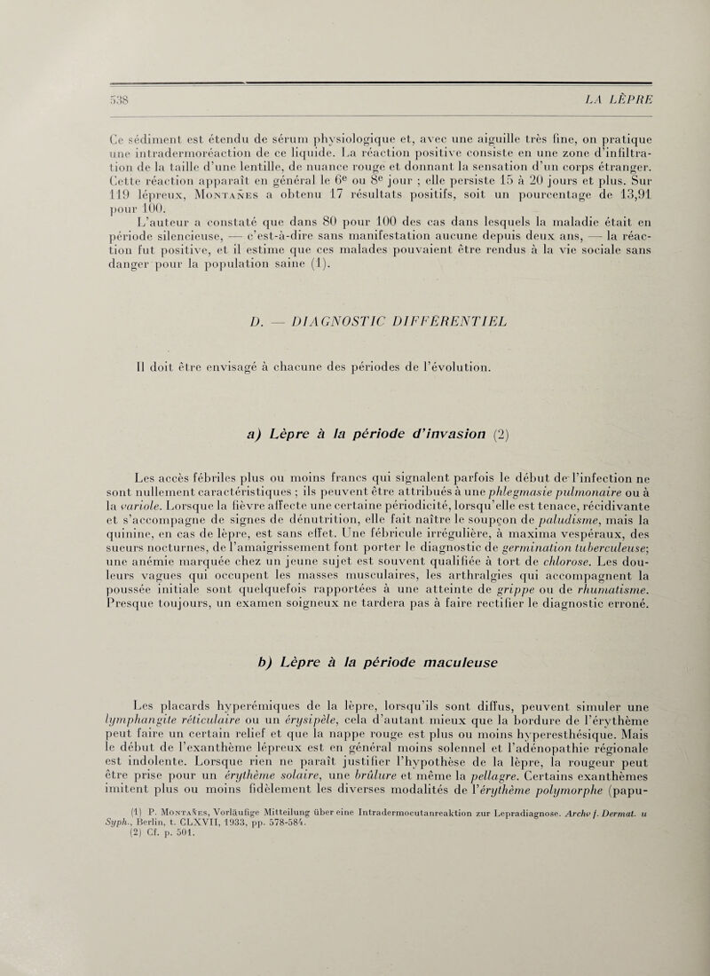 Ce sédiment est étendu de sérum physiologique et, avec une aiguille très fine, on pratique une intradermoréaction de ce liquide. La réaction positive consiste en une zone d’infiltra¬ tion de la taille d’une lentille, de nuance rouge et donnant la sensation d’un corps étranger. Cette réaction apparaît en général le 6e ou 8e jour ; elle persiste 15 à 20 jours et plus. Sur 119 lépreux, Montanes a obtenu 17 résultats positifs, soit un pourcentage de 13,91 pour 100. L’auteur a constaté que dans 80 pour 100 des cas dans lesquels la maladie était en période silencieuse, — c’est-à-dire sans manifestation aucune depuis deux ans, — la réac¬ tion fut positive, et il estime que ces malades pouvaient être rendus à la vie sociale sans danger pour la population saine (1). D. — DIAGNOSTIC DIFFERENTIEL 11 doit être envisagé à chacune des périodes de l’évolution. a) Lèpre à la période d’invasion (2) Les accès fébriles plus ou moins francs qui signalent parfois le début de l’infection ne sont nullement caractéristiques ; ils peuvent être attribués à une phlegmasie pulmonaire ou à la variole. Lorsque la fièvre alfecte une certaine périodicité, lorsqu’elle est tenace, récidivante et s’accompagne de signes de dénutrition, elle fait naître le soupçon de paludisme, mais la quinine, en cas de lèpre, est sans effet. Lhie fébricule irrégulière, à maxima vespéraux, des sueurs nocturnes, de l’amaigrissement font porter le diagnostic de germination tuberculeuse-, une anémie marquée chez un jeune sujet est souvent qualifiée à tort de chlorose. Les dou¬ leurs vagues qui occupent les masses musculaires, les arthralgies qui accompagnent la poussée initiale sont quelquefois rapportées à une atteinte de grippe ou de rhumatisme. Presque toujours, un examen soigneux ne tardera pas à faire rectifier le diagnostic erroné. b) Lèpre à la période maculeuse Les placards hyperémiques de la lèpre, lorsqu’ils sont diffus, peuvent simuler une lymphangite réticulaire ou un érysipèle, cela d’autant mieux que la bordure de l’érythème peut faire un certain relief et que la nappe rouge est plus ou moins hyperesthésique. Mais le début de l’exanthème lépreux est en général moins solennel et l’adénopathie régionale est indolente. Lorsque rien ne paraît justifier l’hypothèse de la lèpre, la rougeur peut être prise pour un érythème solaire, une brûlure et même la pellagre. Certains exanthèmes imitent plus ou moins fidèlement les diverses modalités de Yérythème polymorphe (papu- (1) P. Montages, Vorlâufige Mitteilung über eine Intradermocutanreaktion zur Lepradiagnose. Archv f. Dermat. u Syph., Berlin, t. CLXVII, 1933, pp. 578-584. (2) Cf. p. 501.