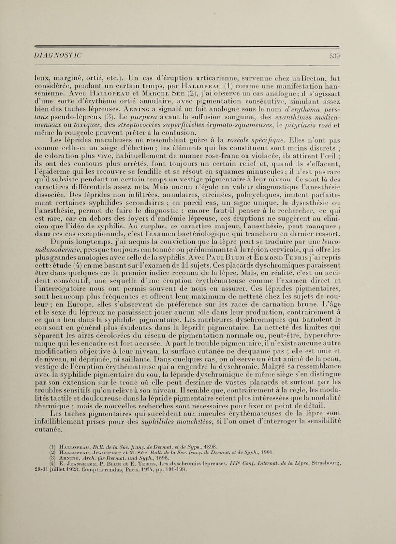 leux, marginé, ortie, etc.). Un cas d’éruption urticarienne, survenue chez un Breton, fut considérée, pendant un certain temps, par Hallopeau (1) comme une manifestation han- sénienne. Avec Hallopeau et Marcel Sée (2), j’ai observé un cas analogue; il s’agissait d’une sorte d’érythème ortié annulaire, avec pigmentation consécutive, simulant assez bien des taches lépreuses. Arning a signalé un fait analogue sous le nom d*erythema pers- tans pseudo-lépreux (3). Le purpura avant la suffusion sanguine, des exanthèmes médica¬ menteux ou toxiques, des streptococcies superficielles érymcito-squameuses, le pityriasis rosé et même la rougeole peuvent prêter à la confusion. Les léprides maculeuses ne ressemblent guère à la roséole spécifique. Elles n’ont pas comme celle-ci un siège d’élection ; les éléments qui les constituent sont moins discrets ; de coloration plus vive, habituellement de nuance rose-franc ou violacée, ils attirent l’œil ; ils ont des contours plus arrêtés, font toujours un certain relief et, quand ils s’elîacent, l’épiderme qui les recouvre se fendille et se résout en squames minuscules ; il n’est pas rare qu’il subsiste pendant un certain temps un vestige pigmentaire à leur niveau. Ce sont là des caractères différentiels assez nets. Mais aucun n’égale en valeur diagnostique l’anesthésie dissociée. Des léprides non infiltrées, annulaires, circinées, policycliques, imitent parfaite¬ ment certaines syphilides secondaires ; en pareil cas, un signe unique, la dysesthésie ou l’anesthésie, permet de faire le diagnostic : encore faut-il penser à le rechercher, ce qui est rare, car en dehors des foyers d’endémie lépreuse, ces éruptions ne suggèrent au clini¬ cien que l’idée de syphilis. Au surplus, ce caractère majeur, l’anesthésie, peut manquer ; dans ces cas exceptionnels, c’est l’examen bactériologique qui tranchera en dernier ressort. Depuis longtemps, j’ai acquis la conviction que la lèpre peut se traduire par une leuco¬ mélanodermie, presque toujours cantonnée ou prédominante à la région cervicale, qui offre les plus grandes analogies avec celle de la syphilis. Avec PaulBlum et Edmond Terris j’ai repris cette étude (4) en me basant sur l’examen de 11 sujets. Ces placards dyschromiques paraissent être dans quelques cas le premier indice reconnu de la lèpre. Mais, en réalité, c’est un acci¬ dent consécutif, une séquelle d’une éruption érythémateuse comme l’examen direct et l’interrogatoire nous ont permis souvent de nous en assurer. Ces léprides pigmentaires, sont beaucoup plus fréquentes et offrent leur maximum de netteté chez les sujets de cou¬ leur ; en Europe, elles s’observent de préférence sur les races de carnation brune. L’âge et le sexe du lépreux ne paraissent jouer aucun rôle dans leur production, contrairement à ce qui a lieu dans la syphilide pigmentaire. Les marbrures dyschromiques qui bariolent le cou sont en général plus évidentes dans la lépride pigmentaire. La netteté des limites qui séparent les aires décolorées du réseau de pigmentation normale ou, peut-être, hypercliro- mique qui les encadre est fort accusée. A part le trouble pigmentaire, il n’existe aucune autre modification objective à leur niveau, la surface cutanée ne desquame pas ; elle est unie et de niveau, ni déprimée, ni saillante. Dans quelques cas, on observe un état animé de la peau, vestige de l’éruption érythémateuse qui a engendré la dyschromie. Malgré sa ressemblance avec la syphilide pigmentaire du cou, la lépride dyschromique de même siège s’en distingue par son extension sur le tronc où elle peut dessiner de vastes placards et surtout par les troubles sensitifs qu’on relève à son niveau. Il semble que, contrairement à la règle, les moda¬ lités tactile et douloureuse dans la lépride pigmentaire soient plus intéressées que la modalité thermique ; mais de nouvelles recherches sont nécessaires pour fixer ce point de détail. Les taches pigmentaires qui succèdent aux macules érythémateuses de la lèpre sont infailliblement prises pour des syphilides mouchetées, si l'on omet d’interroger la sensibilité cutanée. (1) Hallopeau, Bull, de la Soc. franç. de Dermat. et de Syph., 1898. (2) Hallopeau, Jeanselme et M. Sée, Bull, de la Soc. (ranç. de Dermat. et de Syph., 1901. (3) Arning, Arch. für Dermat. und Syph., 1898. (4) E. Jeanselme, P. Blum et E. Terris, Les dyschromies lépreuses. IIIe Conj. Internat, de la Lèpre, Strasbourg, 28-31 juillet 1923. Comptes-rendus, Paris, 1924, pp. 191-198.