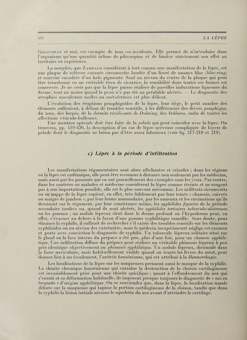 Giraudeau et moi, est exempte de tous ces accidents. Elle permet de n’introduire dans l’organisme qu’une quantité infime de pilocarpine et de limiter strictement son effet au territoire en expérience. La morphée, que Zambaco considérait à tort comme une manifestation de la lèpre, est une plaque de sclérose cutanée circonscrite bordée d’un liseré de nuance lilas (lilac-ring) et souvent encadrée d’un halo pigmenté. Sauf au niveau du centre de la plaque qui peut être transformé en un véritable tissu de cicatrice, la sensibilité dans toutes ses formes est conservée. Je ne crois pas que la lèpre puisse réaliser de pareilles indurations ligneuses du derme, tout au moins quand la peau n’a pas été au préalable ulcérée. — Le diagnostic des atrophies maculeuses molles ou anétodermies est plus délicat. L’évolution des éruptions pemphigoïdes de la lèpre, leur siège, le petit nombre des éléments suffiraient, à défaut de troubles sensitifs, à les différencier des divers pemphigus, du zona, des herpès, de la dermite récidivante de Duhring, des brûlures, enfin de toutes les affections vésiculo-bulleuses. Line mention spéciale doit être faite de la pelade qui peut coïncider avec la lèpre. On trouvera, pp. 419-420, la description d’un cas de lèpre nerveuse compliquée de foyers de pelade dont le diagnostic ne laissa pas d’être assez laborieux (voir fig. 217-218 et 219). c) Lèpre à la période d'infiltration Les manifestations tégumentaires sont alors affichantes et criardes ; dans les régions où la lèpre est endémique, elle peut être reconnue à distance non seulement par les médecins, mais aussi par les passants qui en ont journellement des exemples sous les yeux, bar contre, dans les contrées où malades et médecins considèrent la lèpre comme éteinte et ne songent pas à son importation possible, elle est le plus souvent méconnue. Les infiltrats circonscrits ou en nappe de la lèpre copient, en effet, très fidèlement par leur teinte « chamois, cuivrée ou maigre de jambon », par leur forme nummulaire, par les anneaux et les circinations qu’ils dessinent sur le tégument, par leur consistance même, les syphilides figurées de la période secondaire tardive ou, quand ils sont ulcérés, les syphilides tertiaires tuberculo-ulcéreuses ou les gommes ; un nodule lépreux situé dans le derme profond ou l’hypoderme peut, en effet, s’évacuer au dehors à la façon d’une gomme syphilitique ramollie. Sans doute, pour éliminer la syphilis, il suffirait de rechercher s’il existe des troubles sensitifs sur les éléments syphiloïdes ou au niveau des extrémités, mais le médecin inexpérimenté néglige cet examen et porte avec conviction le diagnostic de syphilis. Un tubercule lépreux solitaire situé sur le gland ou la face interne du prépuce a été pris, plus d’une fois, pour un chancre syphili¬ tique. Line infiltration diffuse du prépuce peut réaliser un véritable phimosis lépreux à peu près identique objectivement au phimosis syphilitique. Un nodule lépreux, dissimulé dans la fosse naviculaire, mais habituellement visible quand on écarte les lèvres du méat, peut donner lieu à un écoulement, Y urétrite hansénienne, qui est attribué à la blennorrhagie. Les localisations de la lèpre sur les muqueuses prennent aussi le masque de la syphilis. La rhinite chronique hansénienne qui entraîne la destruction de la cloison cartilagineuse est invariablement prise pour une rhinite spécifique ; quant à l’effondrement du nez qui s’ensuit et sa déformation habituelle, ils imposent presque toujours le diagnostic de « nez en lorgnette » d'origine syphilitique. On se souviendra que, dans la lèpre, la localisation nasale débute sur la muqueuse qui tapisse la portion cartilagineuse de la cloison, tandis que dans la syphilis la lésion initiale nécrose le squelette du nez avant d’atteindre le cartilage.