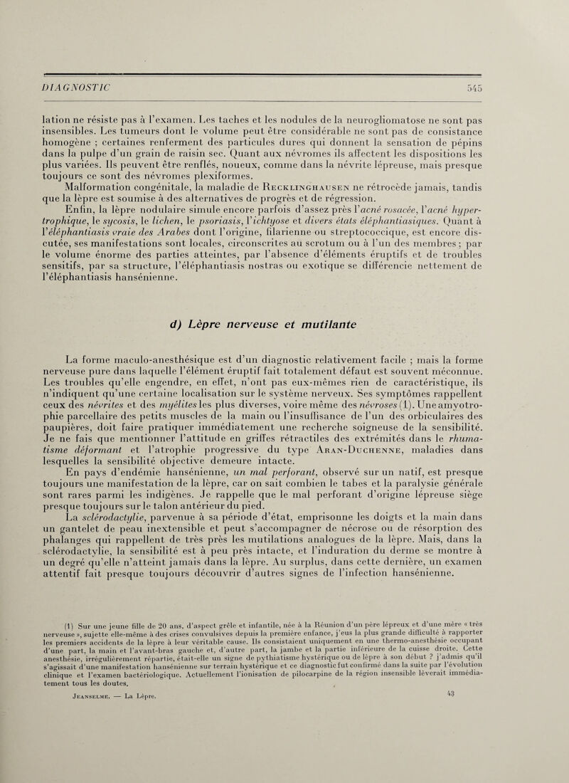 lation ne résiste pas à l’examen. Les taches et les nodules de la neurogliomatose ne sont pas insensibles. Les tumeurs dont le volume peut être considérable ne sont pas de consistance homogène ; certaines renferment des particules dures qui donnent la sensation de pépins dans la pulpe d’un grain de raisin sec. Quant aux névromes ils affectent les dispositions les plus variées. Ils peuvent être renflés, noueux, comme dans la névrite lépreuse, mais presque toujours ce sont des névromes plexiformes. Malformation congénitale, la maladie de Recklinghausen ne rétrocède jamais, tandis que la lèpre est soumise à des alternatives de progrès et de régression. Enfin, la lèpre nodulaire simule encore parfois d’assez près Y acné rosacée, Yacné hyper¬ trophique, le sycosis, le lichen, le psoriasis, Yichtyose et divers états éléphantiasiques. Quant à Yéléphantiasis vraie des Arabes dont l’origine, lilarienne ou streptococcique, est encore dis¬ cutée, ses manifestations sont locales, circonscrites au scrotum ou à l’un des membres ; par le volume énorme des parties atteintes, par l’absence d’éléments éruptifs et de troubles sensitifs, par sa structure, l’éléphantiasis nostras ou exotique se différencie nettement de Y éléphantiasis hansénienne. d) Lèpre nerveuse et mutilante La forme maculo-anesthésique est d’un diagnostic relativement facile ; mais la forme nerveuse pure dans laquelle l’élément éruptif fait totalement défaut est souvent méconnue. Les troubles qu’elle engendre, en effet, n’ont pas eux-mêmes rien de caractéristique, ils n’indiquent qu’une certaine localisation sur le système nerveux. Ses symptômes rappellent ceux des névrites et des myélites les plus diverses, voire même des nécroses (1). Une amyotro¬ phie parcellaire des petits muscles de la main ou l'insuffisance de l’un des orbiculaires des paupières, doit faire pratiquer immédiatement une recherche soigneuse de la sensibilité. Je ne fais que mentionner l’attitude en griffes rétractiles des extrémités dans le rhuma¬ tisme déformant et l’atrophie progressive du type Aran-Duchenne, maladies dans lesquelles la sensibilité objective demeure intacte. En pays d’endémie hansénienne, un mal perforant, observé sur un natif, est presque toujours une manifestation de la lèpre, car on sait combien le tabes et la paralysie générale sont rares parmi les indigènes. Je rappelle que le mal perforant d’origine lépreuse siège presque toujours sur le talon antérieur du pied. La sclérodactylie, parvenue à sa période d’état, emprisonne les doigts et la main dans un gantelet de peau inextensible et peut s’accompagner de nécrose ou de résorption des phalanges qui rappellent de très près les mutilations analogues de la lèpre. Mais, dans la sclérodactylie, la sensibilité est à peu près intacte, et l’induration du derme se montre à un degré qu’elle n’atteint jamais dans la lèpre. Au surplus, dans cette dernière, un examen attentif fait presque toujours découvrir d’autres signes de l’infection hansénienne. (1) Sur une jeune fille de 20 ans, d’aspect grêle et infantile, née à la Réunion d’un père lépreux et d’une mère « très nerveuse », sujette elle-même à des crises convulsives depuis la première enfance, j eus la plus grande difficulté à rapporter les premiers accidents de la lèpre à leur véritable cause. Ils consistaient uniquement en une thermo-anesthésie occupant d’une part, la main et l’avant-bras gauche et, d’autre part, la jambe et la partie inférieure de la cuisse droite. Cette anesthésie, irrégulièrement répartie, était-elle un signe de pythiatisme hystérique ou de lèpre à son début ? j admis qu il s’agissait d’une manifestation hansénienne sur terrain hystérique et ce diagnostic fut confirmé dans la suite par 1 évolution clinique et l’examen bactériologique. Actuellement l’ionisation de pilocarpine de la région insensible lèverait immédia¬ tement tous les doutes. Jeanselme. — La Lèpre. 43