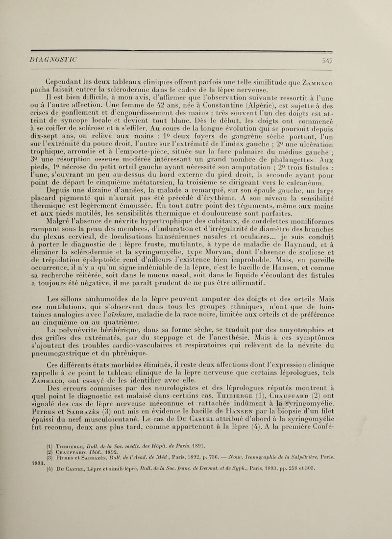 Cependant les deux tableaux cliniques offrent parfois une telle similitude que Zambaco pacha faisait entrer la sclérodermie dans le cadre de la lèpre nerveuse. Il est bien dillicile, à mon avis, d’affirmer que l’observation suivante ressortit à l’une ou à l’autre alfection. Une femme de 42 ans, née à Constantine (Algérie), est sujette à des crises de gonflement et d’engourdissement des mains ; très souvent l’un des doigts est at¬ teint de syncope locale et devient tout blanc. Dès le début, les doigts ont commencé à se coiffer de sclérose et à s’effiler. Au cours de la longue évolution qui se poursuit depuis dix-sept ans, on relève aux mains : 1° deux foyers de gangrène sèche portant, l’un sur l’extrémité du pouce droit, l’autre sur l’extrémité de l'index gauche ; 2° une ulcération trophique, arrondie et à l’emporte-pièce, située sur la face palmaire du médius gauche ; 3° une résorption osseuse modérée intéressant un grand nombre de phalangettes. Aux pieds, 1° nécrose du petit orteil gauche ayant nécessité son amputation ; 2° trois fistules : l’une, s’ouvrant un peu au-dessus du bord externe du pied droit, la seconde ayant pour point de départ le cinquième métatarsien, la troisième se dirigeant vers le calcanéum. Depuis une dizaine d’années, la malade a remarqué, sur son épaule gauche, un large placard pigmenté qui n’aurait pas été précédé cl’érythème. A son niveau la sensibilité thermique est légèrement émoussée. En tout autre point des téguments, même aux mains et aux pieds mutilés, les sensibilités thermique et douloureuse sont parfaites. Malgré l’absence de névrite hypertrophique des cubitaux, de cordelettes moniliformes rampant sous la peau des membres, d’induration et d’irrégularité de diamètre des branches du plexus cervical, de localisations hanséniennes nasales et oculaires... je suis conduit à porter le diagnostic de : lèpre fruste, mutilante, à type de maladie de Raynaud, et à éliminer la sclérodermie et la syringomvélie, type Morvan, dont l’absence de scoliose et de trépidation épileptoïde rend d’ailleurs l’existence bien improbable. Mais, en pareille occurrence, il n’v a qu’un signe indéniable de la lèpre, c’est le bacille de Hansen, et comme sa recherche réitérée, soit dans le mucus nasal, soit dans le liquide s’écoulant des fistules a toujours été négative, il me paraît prudent de ne pas être affirmatif. Les sillons aïnhumoïdes de la lèpre peuvent amputer des doigts et des orteils Mais ces mutilations, qui s’observent dans tous les groupes ethniquest n’ont que de loin¬ taines analogies avec Yaïnhum, maladie de la race noire, limitée aux orteils et de préférence au cinquième ou au quatrième. La polynévrite béribérique, dans sa forme sèche, se traduit par des amyotrophies et des griffes des extrémités, par du steppage et de l’anesthésie. Mais à ces symptômes s’ajoutent des troubles cardio-vasculaires et respiratoires qui relèvent de la névrite du pneumogastrique et du phrénique. Ces différents états morbides éliminés, il reste deux affections dont l’expression clinique rappelle à ce point le tableau clinique de la lèpre nerveuse que certains léprologues, tels Zambaco, ont essayé de les identifier avec elle. Des erreurs commises par des neurologistes et des léprologues réputés montrent à quel point le diagnostic est malaisé dans certains cas. Thibierge (1), Chauffard (2) ont signalé des cas de lèpre nerveuse méconnue et rattachée indûment à la syringomyélie. Pitres et Sabrazès (3) ont mis en évidence le bacille de Hansen par la biopsie d’un filet épaissi du nerf musculo)cutané. Le cas de Du Castel attribué d’abord à la syringomyélie fut reconnu, deux ans plus tard, comme appartenant à la lèpre (4). A la première Confé- (1) Thibierge, Bull, de la Soc. médic. des Hôpit. de Paris, 1891. (2) Chauffard, Ibid., 1892. (3) Pîtres et Sabrazès, Bull, de VAcad. de Méd , Paris, 1892, p. 736. — Noua. Iconographie de la Salpêtrière, Paris, 1893. (4) Du Castel, Lèpre et simili-lèpre, Bull, de la Soc. franc, de Dermat. et de Sxjpli., Paris, 1 893, pp. 258 et 303.