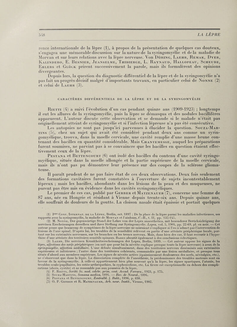 rence internationale de la lèpre (1), à propos de la présentation de quelques cas douteux, s’engagea une mémorable discussion sur la nature de la syringomyélie et delà maladie de Morvan et sur leurs relations avec la lèpre nerveuse. Von Düring, Laehr, Remak, Dyer, Kalindero, E. Besnier, Jeanselme, Thibierge, L. Raynaud, Hallopeau, Scheube, Ehlers et Gluck prirent successivement la parole, mais ils formulèrent des opinions divergeantes. Depuis lors, la question du diagnostic différentiel de la lèpre et de la syringomyélie n’a pas fait un progrès décisif malgré d’importants travaux, en particulier celui de Nonne (2) et celui de Laehr (3). CARACTÈRES DIFFERENTIELS DE LA LEPRE ET DE LA SYRINGOMYELIE Rietti (4) a suivi l’évolution d’un cas pendant quinze ans (1909-1923) ; longtemps il eut les allures de la syringomyélie, puis la lèpre se démasqua et des nodules bacillifères apparurent. L’auteur discute cette observation et se demande si le malade n’était pas originellement atteint de syringomyélie et si l’infection lépreuse n’a pas été consécutive. Les autopsies ne sont pas jusqu’ici parvenues à élucider la question. Souza-Mar- tins (5), chez un sujet qui avait été considéré pendant deux ans comme un syrin- gomyélique, trouva, dans la moelle cervicale, une cavité remplie d’une masse brune con¬ tenant des bacilles en quantité considérable. Mais Chantemesse, auquel les préparations furent soumises, ne parvint pas à se convaincre que les bacilles en question étaient effec¬ tivement ceux de la lèpre. Pestana et Bettencourt (6) ont isolé des bacilles du contenu d’une cavité syringo- myélique, située dans la moelle allongée et la partie supérieure de la moelle cervicale, mais ils n’ont pas pu démontrer leur présence sur des coupes de la sclérose glioma- teuse. Il paraît prudent de ne pas faire état de ces deux observations. Deux fois seulement des formations cavitaires furent constatées à l’ouverture de sujets incontestablement lépreux ; mais les bacilles, abondants dans les lésions de la peau et des muqueuses, ne purent pas être mis en évidence dans les cavités syringomyéliques. Le premier de ces cas, publié par Gerber et Matzenauer (7), concerne une femme de 87 ans, née en Hongrie et résidant à Vienne depuis trente-six ans. Depuis quinze ans, elle souffrait de douleurs de la goutte. La cloison nasale était épaissie et portait quelques (1) Iere Conf. Internat, de la Lèpre, Berlin, oct. 1897 ; De la place de la lèpre parmi les maladies infectieuses, ses rapports avec la syringomyélie, la maladie de Morvan et l’aïnhum, C.-R., t. II, pp. 135-145. (2) M. Nonne, Der gegenwârtige Stand der Lehre von der Lepra anaestlietica, mit besonderer Rerücksichtigung der nervosen Erscheinungen derselben und ihrer Stellung zur Syringomyélie. Lepra, vol. 5, 1904, pp. 22-69, pl. en noir. — Cet auteur pense que beaucoup de symptômes de la lèpre nerveuse ne sauraient s’expliquer si l’on n’admet pas l’intervention de lésions de l’axe spinal. D’après lui, les troubles de la sensibilité relèvent en partie d’une atteinte périphérique locale, por¬ tant sur les extrémités nerveuses, sur les branches ou les troncs nerveux. Mais, dans bien des cas, il faut recourir à l’hypo¬ thèse d’une atteinte des territoires sensitifs spinaux. Babes aboutit également à des conclusions éclectiques. (3) Laehr, Die nervosen Krankheitserscheinungen der Lepra, Berlin, 1899. — Cet auteur oppose les signes de la lèpre, affections des nerfs périphériques (on sait que pour lui la névrite explique presque toute la lèpre nerveuse) à ceux de la syringomyélie, affection médullaire. L’une débute simultanément, dans des territoires nerveux disséminés aux extrémités supérieures et inférieures ; l’autre dans des territoires cohérents, commandés par une lésion médullaire, et presque tous situés d’abord aux membres supérieurs. Les signes de névrite active (épaississement douloureux des nerfs, névralgies, etc.), ne s’observent que dans la lèpre. La dissociation complète de l’anesthésie, la prédominance des troubles moteurs sont en faveur de la syringomyélie. A celle-ci appartiennent bien plus souvent qu’à la lèpre, les signes spastiques, l’ataxie, les troubles oculo-pupillaires, les ostéo-arthropathies, la cyphoscoliose, etc. La fièvre est exceptionnelle en dehors des compli¬ cations (abcès, cystite) et ne ressemble pas aux poussées de la lèpre. (4) F. Rietti, Scritti Sc. med. celebr. prim. cent. Accad. Ferrara., 1923, p. 175. (5) Souza-Martins, Semana medica, 1894. -— Rev. de Neurol., 1894. (6) Pestana et Bettencourt, Zentralbl. f. Bakt., 1896, p. 698. (7) O. P. Gerber et R. Matzenauer, Arb. neur. Instit., Vienne, 1902.