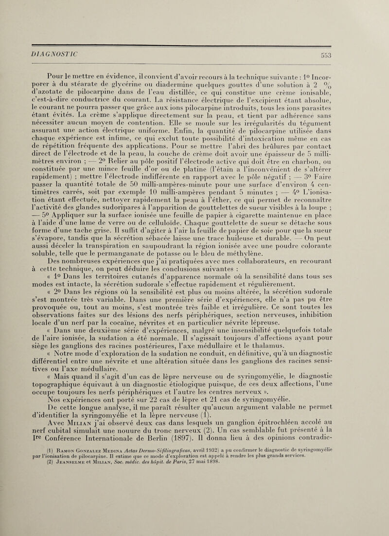 Pour le mettre en évidence, il convient d’avoir recours à la technique suivante : 1° Incor¬ porer à du stéarate de glycérine ou diadermine quelques gouttes d’une solution à 2 % d’azotate de pilocarpine dans de l’eau distillée, ce qui constitue une crème ionisable, c’est-à-dire conductrice du courant. La résistance électrique de l’excipient étant absolue, le courant ne pourra passer que grâce aux ions pilocarpine introduits, tous les ions parasites étant évités. La crème s’applique directement sur la peau, et tient par adhérence sans nécessiter aucun moyen de contention. Elle se moule sur les irrégularités du tégument assurant une action électrique uniforme. Enfin, la quantité de pilocarpine utilisée dans chaque expérience est infime, ce qui exclut toute possibilité d’intoxication même en cas de répétition fréquente des applications. Pour se mettre l’abri des brûlures par contact direct de l’électrode et de la peau, la couche de crème doit avoir une épaisseur de 5 milli¬ mètres environ ; — 2° Relier au pôle positif l’électrode active qui doit être en charbon, ou constituée par une mince feuille d’or ou de platine (l’étain a l’inconvénient de s’altérer rapidement) ; mettre l’électrode indifférente en rapport avec le pôle négatif ; — 3° Faire passer la quantité totale de 50 milli-ampères-minute pour une surface d’environ 4 cen¬ timètres carrés, soit par exemple 10 milli-ampères pendant 5 minutes ; — 4° L’ionisa¬ tion étant effectuée, nettoyer rapidement la peau à l’éther, ce qui permet de reconnaître l’activité des glandes sudoripares à l’apparition de gouttelettes de sueur visibles à la loupe ; — 5° Appliquer sur la surface ionisée une feuille de papier à cigarette maintenue en place à l’aide d’une lame de verre ou de celluloïde. Chaque gouttelette de sueur se détache sous forme d’une tache grise. Il sufiit d’agiter à l’air la feuille de papier de soie pour que la sueur s’évapore, tandis que la sécrétion sébacée laisse une trace huileuse et durable. — On peut aussi déceler la transpiration en saupoudrant la région ionisée avec une poudre colorante soluble, telle que le permanganate de potasse ou le bleu de méthylène. Des nombreuses expériences que j’ai pratiquées avec mes collaborateurs, en recourant à cette technique, on peut déduire les conclusions suivantes : « 1° Dans les territoires cutanés d’apparence normale où la sensibilité dans tous ses modes est intacte, la sécrétion sudorale s’effectue rapidement et régulièrement. « 2° Dans les régions où la sensibilité est plus ou moins altérée, la sécrétion sudorale s’est montrée très variable. Dans une première série d’expériences, elle n’a pas pu être provoquée ou, tout au moins, s’est montrée très faible et irrégulière. Ce sont toutes les observations faites sur des lésions des nerfs périphériques, section nerveuses, inhibition locale d’un nerf par la cocaïne, névrites et en particulier névrite lépreuse. « Dans une deuxième série d’expériences, malgré une insensibilité quelquefois totale de l’aire ionisée, la sudation a été normale. Il s’agissait toujours d’affections ayant pour siège les ganglions des racines postérieures, l’axe médullaire et le thalamus. « Notre mode d’exploration de la sudation ne conduit, en définitive, qu’à un diagnostic différentiel entre une névrite et une altération située dans les ganglions des racines sensi¬ tives ou l’axe médullaire. « Mais quand il s’agit d’un cas de lèpre nerveuse ou de syringomyélie, le diagnostic topographique équivaut à un diagnostic étiologique puisque, de ces deux affections, l’une occupe toujours les nerfs périphériques et l’autre les centres nerveux ». Nos expériences ont porté sur 22 cas de lèpre et 21 cas de syringomyélie. De cette longue analyse, il me paraît résulter qu’aucun argument valable ne permet d’identifier la syringomyélie et la lèpre nerveuse (1). Avec Milian j’ai observé deux cas dans lesquels un ganglion épitrochléen accolé au nerf cubital simulait une nouure du tronc nerveux (2). Un cas semblable fut présenté à la Ire Conférence Internationale de Berlin (1897). Il donna lieu à des opinions contradic- (1) Ramon Gonzalez Médina Actas Dermo-Sifiliograficas, avril 1932) a pu confirmer le diagnostic de syringomyélie par l’ionisation de pilocarpine. Il estime que ce mode d’exploration est appelé à rendre les plus grands services. (2) Jeanselme et Milian, Soc. médic. des hôpit. de Paris, 27 mai 1898.