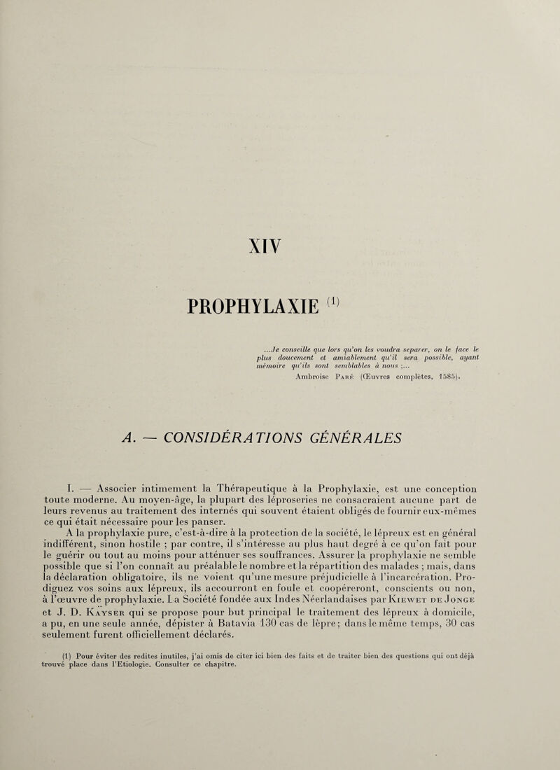 XIY PROPHYLAXIE (1) ...Je conseille que lors qu’on les voudra séparer, on le face le plus doucement et amiablement qu’il sera possible, ayant mémoire qu’ils sont semblables à nous Ambroise Paré (Œuvres complètes, 1585). A. — CONSIDÉRATIONS GÉNÉRALES I. -—- Associer intimement la Thérapeutique à la Prophylaxie, est une conception toute moderne. Au moyen-âge, la plupart des léproseries ne consacraient aucune part de leurs revenus au traitement des internés qui souvent étaient obligés de fournir eux-mêmes ce qui était nécessaire pour les panser. A la prophylaxie pure, c’est-à-dire à la protection de la société, le lépreux est en général indifférent, sinon hostile ; par contre, il s’intéresse au plus haut degré à ce qu’on fait pour le guérir ou tout au moins pour atténuer ses souffrances. Assurer la prophylaxie ne semble possible que si l’on connaît au préalable le nombre et la répartition des malades ; mais, dans la déclaration obligatoire, ils ne voient qu’une mesure préjudicielle à l’incarcération. Pro¬ diguez vos soins aux lépreux, ils accourront en foule et coopéreront, conscients ou non, à l’œuvre de prophylaxie. L a Société fondée aux Indes Néerlandaises par Kiewet de Jonge et J. D. Kayser qui se propose pour but principal le traitement des lépreux à domicile, a pu, en une seule année, dépister à Batavia 130 cas de lèpre; dans le même temps, 30 cas seulement furent officiellement déclarés. (1) Pour éviter des redites inutiles, j’ai omis de citer ici bien des faits et de traiter bien des questions qui ont déjà trouvé place dans l’Etiologie. Consulter ce chapitre.