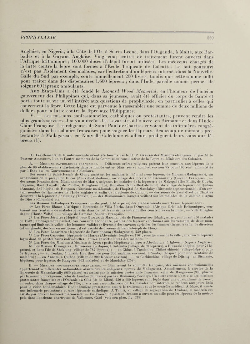 Anglaise, en Nigeria, à la Côte de l’Or, à Sierra Leone, dans l’Ouganda, à Malte, aux Bar¬ bades et à la Guyane Anglaise. Vingt-cinq centres de traitement furent ouverts dans l’Afrique britannique ; 100.000 doses d’alépol furent utilisées. Les médecins chargés de la lutte contre la lèpre sont formés à l’Ecole Tropicale de Calcutta. Le but poursuivi n’est pas l’isolement des malades, car l’entretien d’un lépreux interné, dans la Nouvelle- Galle du Sud par exemple, coûte annuellement 200 livres, tandis que cette somme suffit pour traiter dans des dispensaires 1.600 lépreux ; dans l’Inde, pareille somme permet de soigner 60 lépreux ambulants. Aux Etats-Unis a été fondé le Leonard Wood Memorial, en l’honneur de l’ancien gouverneur des Philippines qui, dans sa jeunesse, avait été officier du corps de Santé et porta toute sa vie un vif intérêt aux questions de prophylaxie, en particulier à celles qui concernent la lèpre. Cette Ligue est parvenue à rassembler une somme de deux millions de dollars pour la lutte contre la lèpre aux Philippines. V. — Les missions confessionnelles, catholiques ou protestantes, peuvent rendre les plus grands services. J’ai vu autrefois les Lazaristes à l’œuvre, en Birmanie et dans l’Indo- Chiné Française. Les religieuses de Saint-Paul de Chartres envoient des infirmières conoré- gamstes dans les colonies françaises pour soigner les lépreux. Beaucoup de missions pro¬ testantes à Madagascar, en Nouvelle-Calédonie et ailleurs prodiguent leurs soins aux lé¬ preux (1). (1) Les éléments de la note suivante m’ont été fournis par le R. P. Gérard des Missions étrangères, et par M. le Pasteur Allegret, l’un et l’autre membres de la Commission consultative de la Lèpre au Ministère des Colonies. A. — Missions catholiques françaises. — Différents ordres religieux prêtent leur concours aux lépreux dans plus de 80 établissements disséminés dans le monde entier. Mais, sur ce nombre, environ 75 pour 100 sont administrés par l’Etat ou les Gouvernements Coloniaux. Des sœurs de Saint-Josepb de Cluny assistent les malades à l’hôpital pour lépreux de Marana (Madagascar), au sanatorium de la presqu’île Ducos (Nouvelle-Calédonie), au village des forçats de l’Acarouany (Guyane Française) ; — des sœurs Franciscaines, Missionnaires de Marie, soignent les malades delà léproserie de Makogaï (Iles Fidji), de Ouvéa, Fayaoué, Maré (Loyalti), de Pouébo, Hienghène, Tyé, Houaïlou (Nouvelle-Calédonie), du village de lépreux de Quihoa (Annam), de l’hôpital de Rangoon (Rirmanie méridionale), de l’hôpital de Mandalay (Birmanie septentrionale), d’un cer¬ tain nombre de léproseries de l’Inde anglaise et enfin de la colonie de Culion ; —• des sœurs de Saint-Paul de Chartres desservent la léproserie de Sontay (Tonkin) ; — des Missionnaires français veillent sur les malades de la colonie « Agua de Dios » (Colombie) etc. Les Missions Catholiques Françaises qui dirigent, à titre privé, des établissements ouverts aux lépreux sont : 1° Les Pères Blancs d’Afrique : léproserie de Villa Maria, dans l’Ouganda, (Afrique Orientale Britannique), con¬ tenant unr trentaine de malades répartis dans de petites maisons individuelles construites en briques ; ■— Villa Ouagha- dagou (Haute Volta) ; — village de Bamako (Soudan Français). 2° Les Pères Jésuites : Hôpital pour lépreux de Marana, près de Fianarontsoa (Madagascar), contenant 220 malades en 1932 ; aménagement parfait, eau courante abondante, jardins des lépreux échelonnés sur les versants de deux mon¬ tagnes qui limitent la vallée ; les hommes valides se livrent à des travaux agricoles, 1er femmes tissent le tafia ; le directeur est un jésuite, docteur en médecine ; il est assisté de 6 sœurs de Saint-.Toseph de Cluny. 3° Les Pères Lazaristes : léproserie de Farafangana (Madagascar), 220 places. 4° Les Pères Capucins : léproserie de Harrar (Abyssinie) fondée en 1901, sous les murs de la ville ; environ 50 lépreux logés dans de petites cases individuelles ; entrée et sortie libres des malades. 5° Les Pères des Missions Africaines de Lyon : petits Hôpitaux-villages à Abeokuta et à Igbouzo (Nigeria Anglaise). 6° Les Mission Étrangères ; léproseries au Japon, à Gotemba (village de 80 lépreux), à Biv azaki (hôpital pour 71 lé¬ preux), et dans l’île de Sheklung (village de 782 lépreux) ; — en Chine, à Tatsienlou (Thibet chinois), village-hôpital pour 58 lépreux ; — au Tonkin, à Thanh Hoa (hospice pour 300 malades environ), à Sontay (hospice pour une trentaine de malades) ; — en Annam, à Quihoa (village de 200 lépreux environ) ; — en Cochinchine, village de Djiring ; en Birmanie, hôpitaux pour lépreux de Rangoon (303 malades) et de Mandalay (258). B. — Missions protestantes françaises. — Bien avant la conquête française, des missions confessionnelles appartenant à différentes nationalités assistaient les indigènes lépreux de Madagascar. Actuellement, le service de la léproserie de Manankavally (980 places) est assuré par la mission protestante française, celui de Mangarano (900 places) par la mission norvégienne, celui de Loudou (30 places) par la « Missionary Society». Un autre centre d’activité des missions protestantes françaises est l’Océanie : à Ciba (île de Lifou), 150 à 180 lépreux sont logés dans une quarantaine de cases ; en outre, dans chaque village de l’île, il y a une case-infirmerie où les malades non internés se rendent aux jours fixés pour la visite hebdomadaire. Une infirmière protestante assure le traitement sous le contrôle médical. A Maré, il existe une infirmerie protestante et une léproserie catholique. A Tahiti, au village de ségrégation de Oroiaro, le médecin est assisté par deux infirmières diaconesses. — En France, le pasteur Delord a ouvert un asile pour les lépreux de la métro¬ pole dans l’ancienne chartreuse de Valbonne, Gard (voir son plan, fig. 248).
