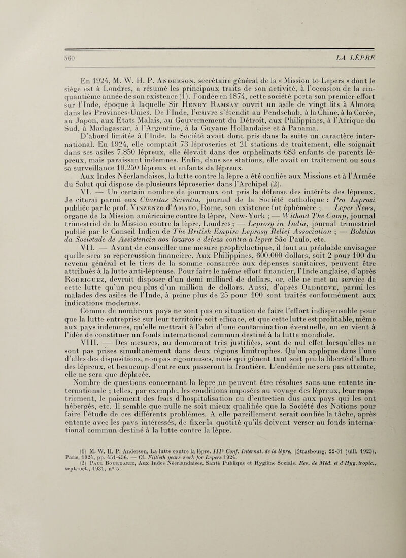 En 1924, M. W. H. P. Anderson, secrétaire général de la « Mission to Lepers » dont le siège est à Londres, a résumé les principaux traits de son activité, à l’occasion de la cin¬ quantième année de son existence (1). Fondée en 1874, cette société porta son premier effort sur l’Inde, époque à laquelle Sir Henry Ramsay ouvrit un asile de vingt lits à Almora dans les Provinces-Unies. De l’Inde, l’œuvre s’étendit au Pendschab, à la Chine, à la Corée, au Japon, aux Etats Malais, au Gouvernement du Détroit, aux Philippines, à l’Afrique du Sud, à Madagascar, à l’Argentine, à la Guyane Hollandaise et à Panama. D’abord limitée à l’Inde, la Société avait donc pris dans la suite un caractère inter¬ national. En 1924, elle comptait 73 léproseries et 21 stations de traitement, elle soignait dans ses asiles 7.850 lépreux, elle élevait dans des orphelinats 683 enfants de parents lé¬ preux, mais paraissant indemnes. Enfin, dans ses stations, elle avait en traitement ou sous sa surveillance 10.250 lépreux et enfants de lépreux. Aux Indes Néerlandaises, la lutte contre la lèpre a été confiée aux Missions et à l’Armée du Salut qui dispose de plusieurs léproseries dans l’Archipel (2). VI. — Un certain nombre de journaux ont pris la défense des intérêts des lépreux. Je citerai parmi eux Charitas Scientia, journal de la Société catholique : Pro Leprosi publiée parle prof. Vinzenzo d’AMATo, Rome, son existence fut éphémère ; — Leper News, organe de la Mission américaine contre la lèpre, New-York ; — Without The Camp, journal trimestriel de la Mission contre la lèpre, Londres ; — Leprosy in India, journal trimestriel publié par le Conseil Indien de The British Empire Leprosy Relief Association ; — Boletim da Societade de Assistencia cios lazaros e defeza contra a lepra Sâo Paulo, etc. VIL — Avant de conseiller une mesure prophylactique, il faut au préalable envisager quelle sera sa répercussion financière. Aux Philippines, 600.000 dollars, soit 2 pour 100 du revenu général et le tiers de la somme consacrée aux dépenses sanitaires, peuvent être attribués à la lutte anti-lépreuse. Pour faire le même effort financier, l’Inde anglaise, d’après Rodriguez, devrait disposer d’un demi milliard de dollars, or, elle ne met au service de cette lutte qu’un peu plus d’un million de dollars. Aussi, d’après Oldrieve, parmi les malades des asiles de l’Inde, à peine plus de 25 pour 100 sont traités conformément aux indications modernes. Comme de nombreux pays ne sont pas en situation de faire l’effort indispensable pour que la lutte entreprise sur leur territoire soit efficace, et que cette lutte est profitable, même aux pays indemnes, qu’elle mettrait à l’abri d’une contamination éventuelle, on en vient à l’idée de constituer un fonds international commun destiné à la lutte mondiale. VIII. — Des mesures, au demeurant très justifiées, sont de nul effet lorsqu’elles ne sont pas prises simultanément dans deux régions limitrophes. Qu’on applique dans l’une d’elles des dispositions, non pas rigoureuses, mais qui gênent tant soit peu la liberté d’allure des lépreux, et beaucoup d’entre eux passeront la frontière. L’endémie ne sera pas atteinte, elle ne sera que déplacée. Nombre de questions concernant la lèpre ne peuvent être résolues sans une entente in¬ ternationale ; telles, par exemple, les conditions imposées au voyage des lépreux, leur rapa¬ triement, le paiement des frais d’hospitalisation ou d’entretien dus aux pays qui les ont hébergés, etc. Il semble que nulle ne soit mieux qualifiée que la Société des Nations pour faire l’étude de ces différents problèmes. A elle pareillement serait confiée la tâche, après entente avec les pays intéressés, de fixer la quotité qu’ils doivent verser au fonds interna¬ tional commun destiné à la lutte contre la lèpre. (1) M. W. H. P. Anderson, La lutte contre la lèpre. IIIe Conf. Internat, de la lèpre, (Strasbourg, 22-31 juill. 1923), Paris, 1924, pp. 451-456. — Cf. Fiftieth years work for Lepers 1924. (2) Paul Bourdarie, Aux Indes Néerlandaises. Santé Publique et Hygiène Sociale. Rev. de Méd. et d’LIyg. tropic., sept.-oct., 1931, n° 5.