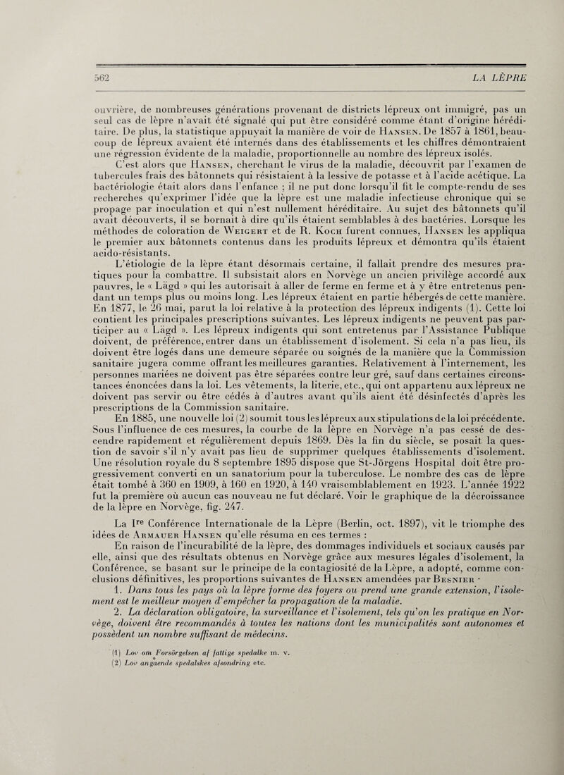 ouvrière, de nombreuses générations provenant de districts lépreux ont immigré, pas un seul cas de lèpre n’avait été signalé qui put être considéré comme étant d’origine hérédi¬ taire. De plus, la statistique appuyait la manière de voir de Hansen. De 1857 à 1861, beau¬ coup de lépreux avaient été internés dans des établissements et les chiffres démontraient une régression évidente de la maladie, proportionnelle au nombre des lépreux isolés. C’est alors que Hansen, cherchant le virus de la maladie, découvrit par l’examen de tubercules frais des bâtonnets qui résistaient à la lessive de potasse et à l’acide acétique. La bactériologie était alors dans l’enfance ; il ne put donc lorsqu’il lit le compte-rendu de ses recherches qu’exprimer l'idée que la lèpre est une maladie infectieuse chronique qui se propage par inoculation et qui n’est nullement héréditaire. Au sujet des bâtonnets qu’il avait découverts, il se bornait à dire qu'ils étaient semblables à des bactéries. Lorsque les méthodes de coloration de Weigert et de R. Koch furent connues, Hansen les appliqua le premier aux bâtonnets contenus dans les produits lépreux et démontra qu’ils étaient acido-résistants. L’étiologie de la lèpre étant désormais certaine, il fallait prendre des mesures pra¬ tiques pour la combattre. 11 subsistait alors en Norvège un ancien privilège accordé aux pauvres, le « Làgd » qui les autorisait à aller de ferme en ferme et à y être entretenus pen¬ dant un temps plus ou moins long. Les lépreux étaient en partie hébergés de cette manière. En 1877, le 26 mai, parut la loi relative à la protection des lépreux indigents (1). Cette loi contient les principales prescriptions suivantes. Les lépreux indigents ne peuvent pas par¬ ticiper au « Lâgd ». Les lépreux indigents qui sont entretenus par l'Assistance Publique doivent, de préférence, entrer dans un établissement d’isolement. Si cela n’a pas lieu, ils doivent être logés dans une demeure séparée ou soignés de la manière que la Commission sanitaire jugera comme offrant les meilleures garanties. Relativement à l’internement, les personnes mariées ne doivent pas être séparées contre leur gré, sauf dans certaines circons¬ tances énoncées dans la loi. Les vêtements, la literie, etc., qui ont appartenu aux lépreux ne doivent pas servir ou être cédés à d’autres avant qu’ils aient été désinfectés d’après les prescriptions de la Commission sanitaire. En 1885, une nouvelle loi (2) soumit tous les lépreux aux stipulations de la loi précédente. Sous l’influence de ces mesures, la courbe de la lèpre en Norvège n’a pas cessé de des¬ cendre rapidement et régulièrement depuis 1869. Dès la fin du siècle, se posait la ques¬ tion de savoir s'il n’y avait pas lieu de supprimer quelques établissements d’isolement. Une résolution royale du 8 septembre 1895 dispose que St-Jôrgens Hospital doit être pro¬ gressivement converti en un sanatorium pour la tuberculose. Le nombre des cas de lèpre était tombé à 360 en 1909, à 160 en 1920, à 140 vraisemblablement en 1923. L’année 1922 fut la première où aucun cas nouveau ne fut déclaré. Voir le graphique de la décroissance de la lèpre en Norvège, fig. 247. La Ire Conférence Internationale de la Lèpre (Berlin, oct. 1897), vit le triomphe des idées de Armauer Hansen qu’elle résuma en ces termes : En raison de l’incurabilité de la lèpre, des dommages individuels et sociaux causés par elle, ainsi que des résultats obtenus en Norvège grâce aux mesures légales d’isolement, la Conférence, se basant sur le principe de la contagiosité de la Lèpre, a adopté, comme con¬ clusions définitives, les proportions suivantes de Hansen amendées par Besnier • 1. Dans tous les pays où la lèpre forme des foyers ou prend une grande extension, Visole¬ ment est le meilleur moyen d’empêcher la propagation de la maladie. 2. La déclaration obligatoire, la surveillance et Visolement, tels quon les pratique en Nor¬ vège, doivent être recommandés à toutes les nations dont les municipalités sont autonomes et possèdent un nombre suffisant de médecins. (1) Lov om Forsôrgelsen af fattige spedalke m. v. O (2) Lop angaende spedalskes afsondring etc.