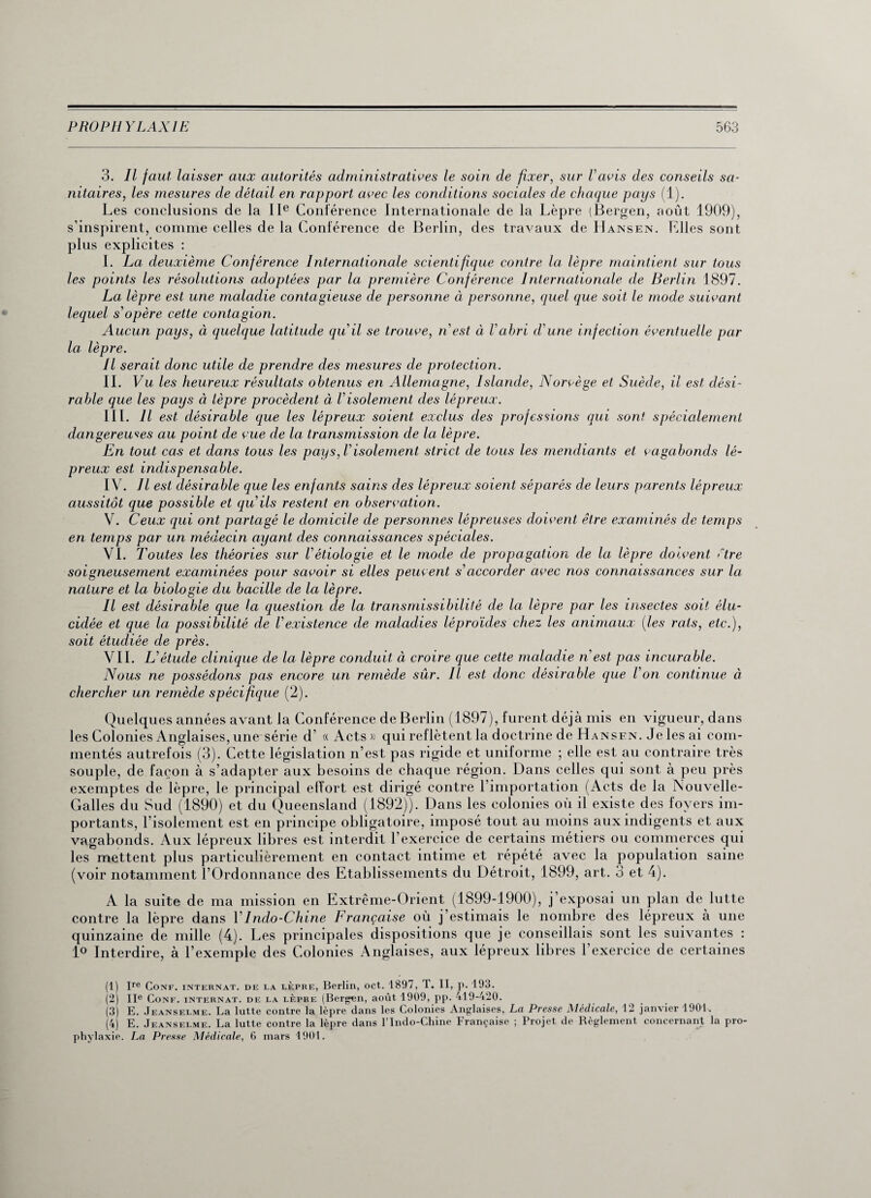 3. Il faut laisser aux autorités administratives le soin de fixer, sur Vavis des conseils sa¬ nitaires, les mesures de détail en rapport avec les conditions sociales de chaque pays (1). Les conclusions de la IIe Conférence Internationale de la Lèpre (Bergen, août 1909), s’inspirent, comme celles de la Conférence de Berlin, des travaux de Hansen. Elles sont plus explicites : I. La deuxième Conférence Internationale scientifique contre la lèpre maintient sur tous les points les résolutions adoptées par la première Conférence Internationale de Berlin 1897. La lèpre est une maladie contagieuse de personne à personne, quel que soit le triode suivant lequel s'opère cette contagion. Aucun pays, à quelque latitude quil se trouve, n'est à l'abri d'une infection éventuelle par la. lèpre. Il serait donc utile de prendre des mesures de protection. IL Vu les heureux résultats obtenus en Allemagne, Islande, Norvège et Suède, il est dési¬ rable que les pays à lèpre procèdent à l’isolement des lépreux. III. Il est désirable que les lépreux soient exclus des professions qui sont spécialement dangereuses au point de vue de la transmission de la lèpre. En tout cas et dans tous les pays, l'isolement strict de tous les mendiants et vagabonds lé¬ preux est indispensable. IV. Il est désirable que les enfants sains des lépreux soient séparés de leurs parents lépreux aussitôt que possible et qu'ils restent en observation. V. Ceux qui ont partagé le domicile de personnes lépreuses doivent être examinés de temps en temps par un médecin ayant des connaissances spéciales. VI. Toutes les théories sur l'étiologie et le mode de propagation de la lèpre doivent être soigneusement examinées pour savoir si elles peuvent s'accorder avec nos connaissances sur la nature et la biologie du bacille de la lèpre. Il est désirable que la question de la transmissibilité de la lèpre par les insectes soit élu¬ cidée et que la possibilité de Vexistence de maladies lèproïdes chez les animaux (les rats, etc.), soit étudiée de près. VIL L'étude clinique de la lèpre conduit à croire que cette maladie n'est pas incurable. Nous ne possédons pas encore un remède sûr. Il est donc désirable que l'on continue à chercher un remède spécifique (2). Quelques années avant la Conférence de Berlin (1897), furent déjà mis en vigueur, dans les Colonies Anglaises, une série d’ « Acts » qui reflètent la doctrine de Hansen. Je les ai com¬ mentés autrefois (3). Cette législation n’est pas rigide et uniforme ; elle est au contraire très souple, de façon à s’adapter aux besoins de chaque région. Dans celles qui sont à peu près exemptes de lèpre, le principal effort est dirigé contre l’importation (Acts de la Nouvelle- Galles du Sud (1890) et du Queensland (1892)). Dans les colonies où il existe des foyers im¬ portants, l’isolement est en principe obligatoire, imposé tout au moins aux indigents et aux vagabonds. Aux lépreux libres est interdit l’exercice de certains métiers ou commerces qui les mettent plus particulièrement en contact intime et répété avec la population saine (voir notamment l’Ordonnance des Etablissements du Détroit, 1899, art. 3 et 4). A la suite de ma mission en Extrême-Orient (1899-1900), j’exposai un plan de lutte contre la lèpre dans \'Indo-Chine Française où j’estimais le nombre des lépreux à une quinzaine de mille (4). Les principales dispositions que je conseillais sont les suivantes : 1° Interdire, à l’exemple des Colonies Anglaises, aux lépreux libres l’exercice de certaines (1) Ire Conf. internat, de la lèpre, Berlin, oct. 1897, T. II, p. 193. (2) IIe Conf. internat, de la lèpre (Bergen, août 1909, pp. 419-420. (3) E. Jeanselme. La lutte contre la lèpre dans les Colonies Anglaises, La Presse Médicale, 12 janvier 1901. (4) E. Jeanselme. La lutte contre la lèpre dans l’Indo-Chine Française ; Projet de Règlement concernant la pro¬ phylaxie. La Presse Médicale, 6 mars 4901.