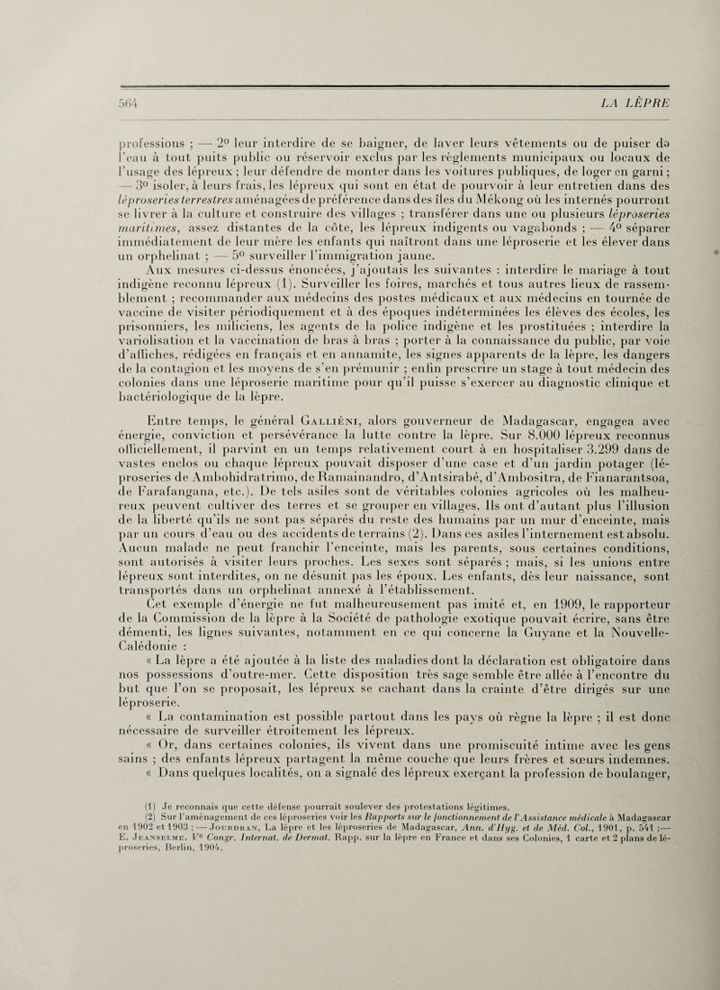 professions ; — 2° leur interdire de se baigner, de laver leurs vêtements ou de puiser da l’eau à tout puits public ou réservoir exclus par les reglements municipaux ou locaux de l’usage des lépreux ; leur défendre de monter dans les voitures publiques, de loger en garni ; - 3° isoler, à leurs frais, les lépreux qui sont en état de pourvoir à leur entretien dans des léproseries terrestres aménagées de préférence dans des îles du Mékong où les internés pourront se livrer à la culture et construire des villages ; transférer dans une ou plusieurs léproseries maritimes, assez distantes de la côte, les lépreux indigents ou vagabonds ; — 4° séparer immédiatement de leur mère les enfants qui naîtront dans une léproserie et les élever dans un orphelinat ; — 5° surveiller l’immigration jaune. Aux mesures ci-dessus énoncées, j’ajoutais les suivantes : interdire le mariage à tout indigène reconnu lépreux (1). Surveiller les foires, marchés et tous autres lieux de rassem¬ blement ; recommander aux médecins des postes médicaux et aux médecins en tournée de vaccine de visiter périodiquement et à des époques indéterminées les élèves des écoles, les prisonniers, les miliciens, les agents de la police indigène et les prostituées ; interdire la variolisation et la vaccination de bras à bras ; porter à la connaissance du public, par voie d’affiches, rédigées en français et en annamite, les signes apparents de la lèpre, les dangers de la contagion et les moyens de s’en prémunir ; enfin prescrire un stage à tout médecin des colonies dans une léproserie maritime pour qu'il puisse s’exercer au diagnostic clinique et bactériologique de la lèpre. Entre temps, le général Galliéni, alors gouverneur de Madagascar, engagea avec énergie, conviction et persévérance la lutte contre la lèpre. Sur 8.000 lépreux reconnus officiellement, il parvint en un temps relativement court à en hospitaliser 3.299 dans de vastes enclos ou chaque lépreux pouvait disposer d’une case et d’un jardin potager (lé¬ proseries de Ambohidratrimo, de Ramainandro, d’Antsirabé, d’Ambositra, de Fianarantsoa, de Farafangana, etc.). De tels asiles sont de véritables colonies agricoles où les malheu¬ reux peuvent cultiver des terres et se grouper en villages. Ils ont d’autant plus l’illusion de la liberté qu’ils ne sont pas séparés du reste des humains par un mur d’enceinte, mais par un cours d’eau ou des accidents de terrains (2). Dans ces asiles l’internement est absolu. Aucun malade ne peut franchir l’enceinte, mais les parents, sous certaines conditions, sont autorisés à visiter leurs proches. Les sexes sont séparés ; mais, si les unions entre lépreux sont interdites, on ne désunit pas les époux. Les enfants, dès leur naissance, sont transportés dans un orphelinat annexé à l’établissement. Cet exemple d’énergie ne fut malheureusement pas imité et, en 1909, le rapporteur de la Commission de la lèpre à la Société de pathologie exotique pouvait écrire, sans être démenti, les lignes suivantes, notamment en ce qui concerne la Guyane et la Nouvelle- Calédonie : « La lèpre a été ajoutée à la liste des maladies dont la déclaration est obligatoire dans nos possessions d’outre-mer. Cette disposition très sage semble être allée à l’encontre du but que l’on se proposait, les lépreux se cachant dans la crainte d’être dirigés sur une léproserie. « La contamination est possible partout dans les pays où règne la lèpre ; il est donc nécessaire de surveiller étroitement les lépreux. « Or, dans certaines colonies, ils vivent dans une promiscuité intime avec les gens sains ; des enfants lépreux partagent la même couche que leurs frères et sœurs indemnes. « Dans quelques localités, on a signalé des lépreux exerçant la profession de boulanger, (1) Je reconnais que cette défense pourrait soulever des protestations légitimes. (2) Sur l’aménagement de ces léproseries voir les Rapports sur le fonctionnement de VAssistance médicale à Madagascar en 1902 et 1903 ; — Jourdran, La lèpre et les léproseries de Madagascar, Ann. d’IIyg. et de Méd. Col., 1901, p. 541 ;— E. Jeanselme. Ve Congr. Internat, de Dermat. Rapp. sur la lèpre en France et dans ses Colonies, 1 carte et 2 plans de lé¬ proseries, Berlin, 1904.