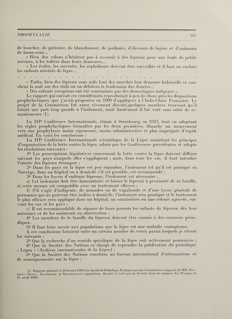 de boucher, de pâtissier, de blanchisseur, de jardinier, d’éleveurs de lapins et d’animaux de basse-cour... « Bien des colons n’hésitent pas à recourir à des lépreux pour une foule de petits services, à les tolérer dans leurs demeures... « Les écoles, les ouvroirs, les orphelinats doivent être surveillés et il faut en exclure les enfants atteints de lèpre... v Enfin, bien des lépreux sans asile font des marchés leur demeure habituelle et cou¬ chent la nuit sur des étals où on débitera le lendemain des denrées... « Des enfants européens ont été contaminés par des domestiques indigènes ». Le rapport qui suivait ces considérants reproduisait à peu de chose près les dispositions prophylactiques que j’avais proposées en 1900 d’appliquer à l’Indo-Chine Française. Le projet de la Commission fut assez vivement discuté,quelques membres trouvant qu’il faisait une part trop grande à l’isolement, mais finalement il fut voté sans subir de re¬ maniements (1). La IIIe Conférence Internationale, réunie à Strasbourg en 1923, tout en adoptant les règles prophylactiques formulées par les deux premières, ébauche un mouvement vers une prophylaxie moins rigoureuse, moins administrative et plus imprégnée d’esprit médical. En voici les conclusions : La IIIe Conférence Internationale scientifique de la Lèpre maintient les principes d’organisation de la lutte contre la lèpre, admis par les Conférences précédentes et adopte les résolutions suivantes : 1° Les prescriptions législatives concernant la lutte contre la lèpre doivent différer suivant les pays auxquels elles s’appliquent ; mais, dans tous les cas, il faut interdire l’entrée des lépreux étrangers ; 2° Dans les pays où la lèpre est peu répandue, l’isolement tel qu’il est pratiqué en Norvège, dans un hôpital ou à domicile s’il est possible, est recommandé ; 3° Dans les foyers d’endémie lépreuse, l’isolement est nécessaire ; a) Cet isolement doit être humanitaire et laisser le lépreux à proximité de sa famille, si cette mesure est compatible avec un traitement efficace ; b) S’il s’agit d’indigents, de nomades ou de vagabonds et d’une façon générale de personnes qui ne peuvent être isolées à domicile, l’isolement sera pratiqué et le traitement le plus efficace sera appliqué dans un hôpital, un sanatorium ou une colonie agricole, sui¬ vant les cas et les pays ; c) Il est recommandable de séparer de leurs parents les enfants de lépreux dès leur naissance et de les maintenir en observation ; 4° Les membres de la famille du lépreux doivent être soumis à des examens pério¬ diques. 5° Il faut faire savoir aux populations que la lèpre est une maladie contagieuse. A ces conclusions faisaient suite un certain nombre de vœux parmi lesquels je citerai les suivants ; 3° Que la recherche d’un remède spécifique de la lèpre soit activement poursuivie ; 4° Que la Société des Nations se charge de reprendre la publication du périodique « Lepra » {Archives internationales de la Lèpre) ; 5° Que la Société des Nations constitue un bureau international d’informations et de renseignements sur la lèpre ; (1) Rapport présenté le40 février 1909 à la Société de Pathologie Exotique par une Commission composée de MM. Del- rieu, Grall, Jeanselme et Kermorgant rapporteur, discuté et voté par la Société dans les séances des 10 mars et 44 avril 1909,