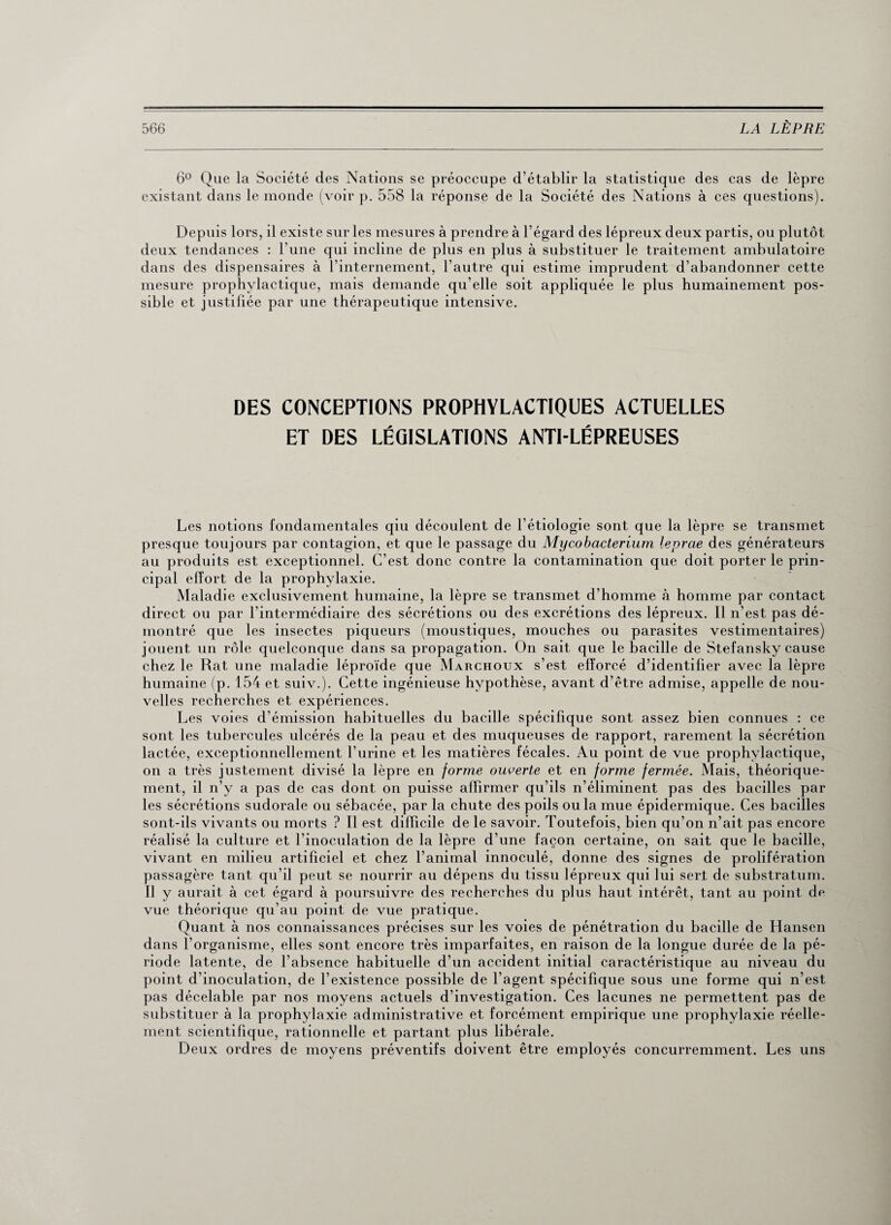 6° Que la Société des Nations se préoccupe d’établir la statistique des cas de lèpre existant dans le monde (voir p. 558 la réponse de la Société des Nations à ces questions). Depuis lors, il existe sur les mesures à prendre à l’égard des lépreux deux partis, ou plutôt deux tendances : l’une qui incline de plus en plus à substituer le traitement ambulatoire dans des dispensaires à l’internement, l’autre qui estime imprudent d’abandonner cette mesure prophylactique, mais demande qu’elle soit appliquée le plus humainement pos¬ sible et justifiée par une thérapeutique intensive. DES CONCEPTIONS PROPHYLACTIQUES ACTUELLES ET DES LÉGISLATIONS ANTI-LÉPREUSES Les notions fondamentales qiu découlent de l’étiologie sont que la lèpre se transmet presque toujours par contagion, et que le passage du Mycobacterium leprae des générateurs au produits est exceptionnel. C’est donc contre la contamination que doit porter le prin¬ cipal effort de la prophylaxie. Maladie exclusivement humaine, la lèpre se transmet d’homme à homme par contact direct ou par l’intermédiaire des sécrétions ou des excrétions des lépreux. Il n’est pas dé¬ montré que les insectes piqueurs (moustiques, mouches ou parasites vestimentaires) jouent un rôle quelconque dans sa propagation. On sait que le bacille de Stefansky cause chez le Rat une maladie léproïde que Marchoux s’est efforcé d’identifier avec la lèpre humaine (p. 154 et suiv.). Cette ingénieuse hypothèse, avant d’être admise, appelle de nou¬ velles recherches et expériences. Les voies d’émission habituelles du bacille spécifique sont assez bien connues : ce sont les tubercules ulcérés de la peau et des muqueuses de rapport, rarement la sécrétion lactée, exceptionnellement l’urine et les matières fécales. Au point de vue prophylactique, on a très justement divisé la lèpre en forme ouverte et en forme fermée. Mais, théorique¬ ment, il n’y a pas de cas dont on puisse affirmer qu’ils n’éliminent pas des bacilles par les sécrétions sudorale ou sébacée, par la chute des poils ou la mue épidermique. Ces bacilles sont-ils vivants ou morts ? Il est difficile de le savoir. Toutefois, bien qu’on n’ait pas encore réalisé la culture et l’inoculation de la lèpre d’une façon certaine, on sait que le bacille, vivant en milieu artificiel et chez l’animal innoculé, donne des signes de prolifération passagère tant qu’il peut se nourrir au dépens du tissu lépreux qui lui sert de substratum. Il y aurait à cet égard à poursuivre des recherches du plus haut intérêt, tant au point dp vue théorique qu’au point de vue pratique. Quant à nos connaissances précises sur les voies de pénétration du bacille de Hansen dans l’organisme, elles sont encore très imparfaites, en raison de la longue durée de la pé¬ riode latente, de l’absence habituelle d’un accident initial caractéristique au niveau du point d’inoculation, de l’existence possible de l’agent spécifique sous une forme qui n’est pas décelable par nos moyens actuels d’investigation. Ces lacunes ne permettent pas de substituer à la prophylaxie administrative et forcément empirique une prophylaxie réelle¬ ment scientifique, rationnelle et partant plus libérale. Deux ordres de moyens préventifs doivent être employés concurremment. Les uns