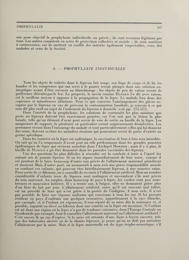 ont pour objectif la prophylaxie individuelle ou privée ; ils sont reconnus légitimes par tous. Les autres consistent en actes de protection collective et sociale : ils sont matières à controverses, car ils mettent en conflit des intérêts également respectables, ceux des malades et ceux de la Société. A. — PROPHYLAXIE INDIVIDUELLE 1 ous les objets de toilette dont le lépreux fait usage, son linge de corps et de lit, les bandes et les compresses qui ont servi à le panser seront plongés dans une solution an¬ tiseptique avant d’être envoyés au blanchissage ; les objets de peu de valeur seront de préférence détruits par le feu. La propreté, le savon comme Hansen l’a dit avec raison, est le meilleur moyen à opposer à la propagation de la lèpre. Le malade fera donc des copieuses et minutieuses ablutions. Pour ce qui concerne î’aménagement des pièces oc¬ cupées par le lépreux en vue de prévenir la contamination familiale, je renvoie à ce qui sera dit plus tard au sujet de l’isolement du lépreux à domicile (voir pp. 572-573). Dans l’intérêt de la prophylaxie, les solutions de continuité les plus minimes que porte un lépreux doivent être exactement pansées, car l’on sait que la lésion la plus banale, telle qu’un élément d’acné peut servir de voie de sortie au bacille de la lèpre. Les muqueuses de rapport, la pituitaire en particulier seront soigneusement désinfectées. Les personnes vivant dans l’entourage du malade et tout particulièrement celles qui lui donnent des soins, doivent occlure les moindres érosions qui pourraient servir de porte d’entrée au germe spécifique. Dans les contrées où la lèpre est endémique, la vaccination de bras à bras sera interdite. On sait qu’on l’a soupçonnée d’avoir joué un rôle prédominant dans les grandes poussées épidémiques de lèpre qui sévirent autrefois dans l’Archipel Hawaïen ; mais il y a plus, le bacille de Hansen a pu être démontré dans les pustules vaccinales des lépreux. Une des questions les plus difficiles à résoudre est la conduite à tenir à l'égard des enfants nés de parents lépreux. Si on les sépare immédiatement de leur mère, comme il est prudent de le faire, beaucoup d’entre eux privés de l’allaitement maternel périclitent et meurent. Mais, d’autre part, on assumerait à mon avis une grave responsabilité morale en confiant ces enfants, qui peuvent être héréditairement lépreux, à une nourrice saine. Pour sortir de ce dilemme, on a conseillé de recourir à l’allaitement artificiel. Mais un nombre considérable d’enfants issus de lépreux sont malingres et succombent s’ils sont privés du sein maternel. Au surplus, dans beaucoup de pays à lèpre, les vaches sont peu nom¬ breuses et mauvaises laitières. Il y a trente ans, à Saïgon, elles ne donnaient guère plus d’un litre de lait par jour. L’allaitement artificiel, outre qu’il est souvent mal toléré, est un procédé de luxe qui n’est guère à la portée de l’indigène. A mon avis, il n’est pas possible de faire une réponse uniforme qui convienne à tous les cas. Si les parents résidant en pays d’endémie ont quelques ressources, appartiennent à la race blanche, par exemple, et si l’enfant est vigoureux, il sera séparé de sa mère dès la naissance et, si possible, rapatrié ou élevé au biberon dans une contrée où la lèpre est inconnue. Si l’enfant est né dans une région où la lèpre n’a pas de tendance extensive, dans l’Europe Centrale ou Occidentale par exemple, faut-il conseiller l’allaitement maternel ou l’allaitement artificiel ? C’est encore là un cas d’espèce. Si la mère est atteinte d’une lèpre à foyers ouverts, tels que des tubercules ulcérés ou de la rhinite lépreuse, je pense qu’on ne doit pas autoriser l’allaitement par la mère. Mais si la lèpre maternelle est du type tropho-neurotique, s’il