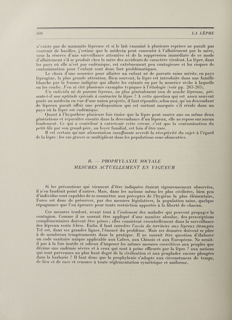 n’existe pas de mammite lépreuse et si le lait examiné à plusieurs reprises ne paraît pas contenir de bacilles, j'estime que le médecin peut consentir à l’allaitement par la mère, sous la réserve d’une surveillance attentive et de la suppression immédiate de ce mode d’allaitement s’il se produit chez la mère des accidents de caractère virulent. La lèpre, dans les pays où elle n’est pas endémique, est extrêmement peu contagieuse et les risques de contamination pour l’enfant sont donc fort problématiques. Le choix d’une nourrice pour allaiter un enfant né de parents sains mérite, en pays léprogène, la plus grande attention. Bien souvent, la lèpre est introduite dans une famille blanche par la femme indigène qui allaite les enfants ou par la nourrice sèche à laquelle on les conlie. J’en ai cité plusieurs exemples typiques à l’étiologie (voir pp. 263-265). Un individu né de parents lépreux, ou plus généralement issu de souche lépreuse, pré¬ sente-t-il une aptitude spéciale à contracter la lèpre ? A cette question qui est assez souvent posée au médecin en vue d’une union projetée, il faut répondre, selon moi, qu’un descendant de lépreux paraît offrir une prédisposition qui est surtout marquée s’il réside dans un pays où la lèpre est endémique. Quant à l’hypothèse plusieurs fois émise que la lèpre peut sauter une ou même deux générations et reparaître ensuite dans la descendance d’un lépreux, elle ne repose sur aucun fondement. Ce qui a contribué à entretenir cette erreur, c’est que la contamination du petit-lils par son grand-père, au foyer familial, est loin d’être rare. 11 est certain qu’une alimentation insuffisante accroît la réceptivité du sujet à l’égard de la lèpre : les cas graves se multiplient dans les populations sous-alimentées. B. — PROPHYLAXIE SOCIALE MESURES ACTUELLEMENT EN VIGUEUR Si les précautions qui viennent d’être indiquées étaient rigoureusement observées, il n’en faudrait point d’autres. Mais, dans les nations même les plus civilisées, bien peu d’individus sont capables de se soumettre aux préceptes de l’hygiène la plus élémentaire, Force est donc de préserver, par des mesures législatives, la population saine, quelque répugnance que l’on éprouve pour toute restriction apportée à la liberté de chacun. Ces mesures tendent, avant tout à Y isolement des malades qui peuvent propager la contagion. Comme il ne saurait être appliqué d’une manière absolue, des prescriptions complémentaires doivent être prises ; elles consistent essentiellement dans la surveillance des lépreux restés libres. Enfin il faut interdire Vaccès du territoire aux lépreux étrangers Tel est, dans ses grandes lignes, l’énoncé du problème. Mais ses données doivent se plier à de nombreux tempéraments dans la pratique. Il ne saurait être question d’élaborer un code sanitaire unique applicable aux Cafres, aux Chinois et aux Européens. Ne serait- il pas à la fois inutile et odieux d’imposer les mêmes mesures coercitives aux peuples que décime une endémie sévère et à ceux qui sont à peine effleurés par la lèpre ? aux nations qui sont parvenues au plus haut degré de la civilisation et aux peuplades encore plongées dans la barbarie ? Il faut donc que la prophylaxie s’adapte aux circonstances de temps, de lieu et de race et renonce à toute réglementation symétrique et uniforme.