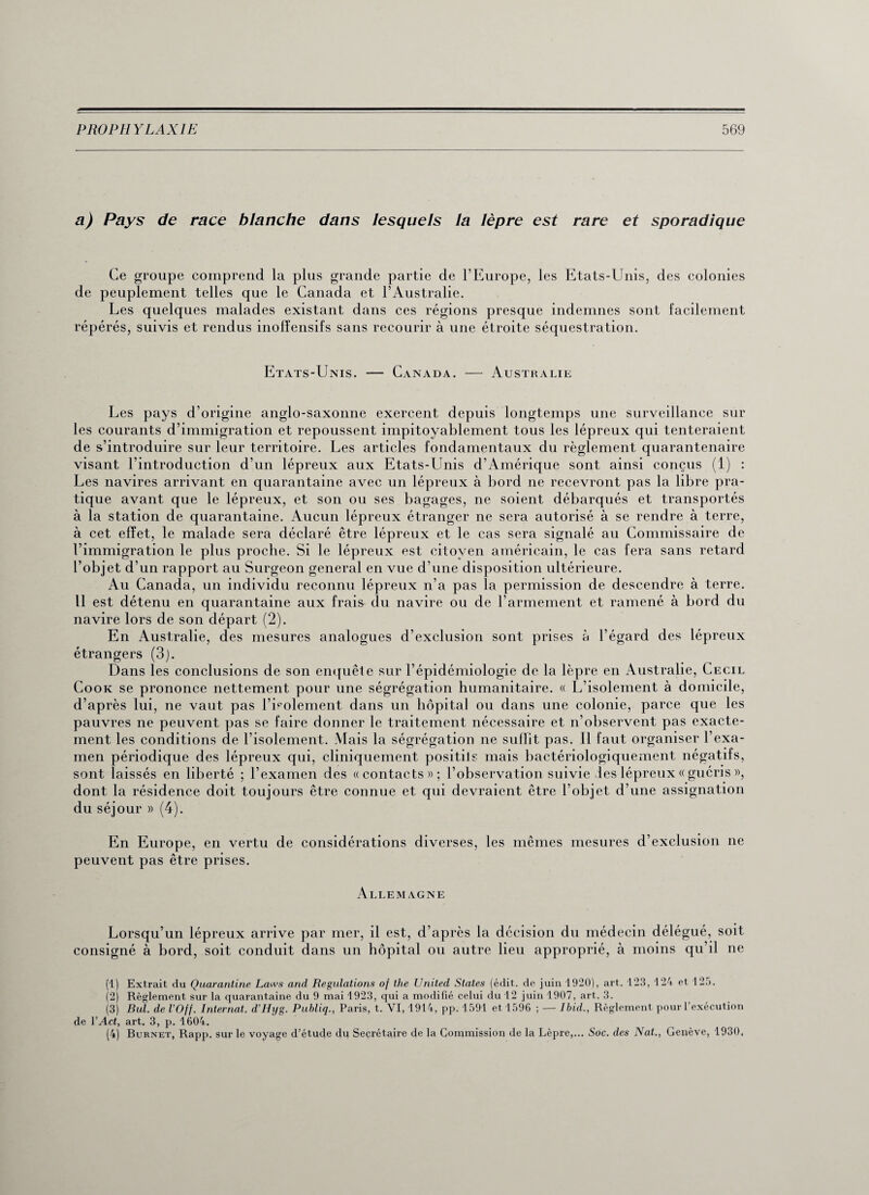 a) Pays de race blanche dans lesquels la lèpre est rare et sporadique Ce groupe comprend la plus grande partie de l’Europe, les Etats-Unis, des colonies de peuplement telles que le Canada et l’Australie. Les quelques malades existant dans ces régions presque indemnes sont facilement répérés, suivis et rendus inolïensifs sans recourir à une étroite séquestration. Etats-Unis. — Canada. Au st h a lie Les pays d’origine anglo-saxonne exercent depuis longtemps une surveillance sur les courants d’immigration et repoussent impitoyablement tous les lépreux qui tenteraient de s’introduire sur leur territoire. Les articles fondamentaux du règlement quarantenaire visant l’introduction d’un lépreux aux Etats-Unis d’Amérique sont ainsi conçus (1) : Les navires arrivant en quarantaine avec un lépreux à bord ne recevront pas la libre pra¬ tique avant que le lépreux, et son ou ses bagages, ne soient débarqués et transportés à la station de quarantaine. Aucun lépreux étranger ne sera autorisé à se rendre à terre, à cet effet, le malade sera déclaré être lépreux et le cas sera signalé au Commissaire de l’immigration le plus proche. Si le lépreux est citoyen américain, le cas fera sans retard l’objet d’un rapport au Surgeon general en vue d’une disposition ultérieure. Au Canada, un individu reconnu lépreux n’a pas la permission de descendre à terre. 11 est détenu en quarantaine aux frais du navire ou de l’armement et ramené à bord du navire lors de son départ (2). En Australie, des mesures analogues d’exclusion sont prises à l’égard des lépreux étrangers (3). Dans les conclusions de son enquête sur l’épidémiologie de la lèpre en Australie, Cecil Cook se prononce nettement pour une ségrégation humanitaire. « L’isolement à domicile, d’après lui, ne vaut pas l’isolement dans un hôpital ou dans une colonie, parce que les pauvres ne peuvent pas se faire donner le traitement nécessaire et n’observent pas exacte¬ ment les conditions de l’isolement. Mais la ségrégation ne sullit pas. Il faut organiser l’exa¬ men périodique des lépreux qui, cliniquement positils mais bactériologiquement négatifs, sont laissés en liberté ; l’examen des «contacts»; l’observation suivie des lépreux « guéris », dont la résidence doit toujours être connue et qui devraient être l’objet d’une assignation du séjour » (4). En Europe, en vertu de considérations diverses, les mêmes mesures d’exclusion ne peuvent pas être prises. Allemagne Lorsqu’un lépreux arrive par mer, il est, d’après la décision du médecin délégué, soit consigné à bord, soit conduit dans un hôpital ou autre lieu approprié, à moins qu’il ne (1) Extrait du Quarantine Laws and Régulations of tlie United States (édit, de juin 1920), art. 123, 124 et 125. (2) Règlement sur la quarantaine du 9 mai 1923, qui a modifié celui du 12 juin 1907, art. 3. (3) Bul. de l’Off. Internat. d’Hyg. Publiq., Paris, t. VI, 1914, pp. 1591 et 1596 ; — Ibid., Règlement pour l’exécution de YAct, art. 3, p. 1604. (4) Bornet, Rapp. sur le voyage d’étude du Secrétaire de la Commission de la Lèpre,... Soc. des Nat., Genève, 1930,