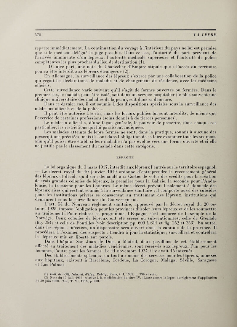 reparte immédiatement. La continuation du voyage à l’intérieur du pays ne lui est permise que si le médecin délégué le juge possible. Dans ce cas, l’autorité du port prévient de l’arrivée imminente d'un lépreux, l'autorité médicale supérieure et l’autorité de police compétentes les plus proches du lieu de destination (1). D’autre part, une note du Chancelier d’Empire stipule que « l’accès du territoire pourra être interdit aux lépreux étrangers » (2). En Allemagne, la surveillance des lépreux s’exerce par une collaboration de la police qui reçoit les déclarations de maladie et de changement de résidence, avec les médecins olîiciels. Cette surveillance varie suivant qu'il s’agit de formes ouvertes ou fermées. Dans le premier cas, le malade peut être isolé, soit dans un service hospitalier (le plus souvent une clinique universitaire des maladies de la peau), soit dans sa demeure. Dans ce dernier cas, il est soumis à des dispositions spéciales sous la surveillance des médecins olîiciels et de la police.... 11 peut être autorisé à sortir, mais les locaux publics lui sont interdits, de même que l’exercice de certaines professions (soins donnés à de tierces personnes). Le médecin olliciel a, d’une façon générale, le pouvoir de prescrire, dans chaque cas particulier, les restrictions qui lui paraissent indiquées. Les malades atteints de lèpre fermée ne sont, dans la pratique, soumis à aucune des prescriptions précitées, mais ils sont dans l’obligation de se faire examiner tous les six mois, afin qu’il puisse être établi si leur maladie n'a pas évolué vers une forme ouverte et si elle ne justifie pas le classement du malade dans cette catégorie. ESPAGNE La loi organique du 3 mars 1917, interdit aux lépreux l’entrée sur le territoire espagnol. — Le décret royal du 10 janvier 1919 ordonne d’entreprendre le recensement général des lépreux et décide qu’il sera demandé aux Cortès de voter des crédits pour la création de trois grandes colonies de lépreux, la première pour la Galicie, la seconde pour l’Anda¬ lousie, la troisième pour les Canaries. Le même décret prévoit l’isolement à domicile des lépreux aisés qui restent soumis à la surveillance sanitaire ; il comporte aussi des subsides pour les institutions privées se consacrant au traitement des lépreux, institutions qui demeurent sous la surveillance du Gouvernement. L’art. 54 du Nouveau règlement sanitaire, approuvé par le décret royal du 20 oc¬ tobre 1925, impose l’obligation pour les provinces d’isoler leurs lépreux et de les soumettre au traitement. Pour réaliser ce programme, l’Espagne s’est inspirée de l’exemple de la Norvège. Deux colonies de lépreux ont été créées ou subventionnées, celle de Grenade (fig. 254) et celle de Fontilles (voir description pp. 609 à 611 et fig. 252 et 253). En outre, dans les régions infectées, un dispensaire sera ouvert dans la capitale de la province. Il procédera à l’examen des suspects ; tiendra à jour la statistique; surveillera et contrôlera les lépreux mis en liberté sur parole. Dans l’hôpital San Juan de Dios, à Madrid, deux pavillons de cet établissement affecté au traitement des maladies vénériennes, sont réservés aux lépreux, l’un pour les hommes, l’autre pour les femmes. Le 11 novembre 1924, il y avait 15 internés. Des établissements spéciaux, ou tout au moins des services pour les lépreux, annexés aux hôpitaux, existent à Barcelone, Cordoue, La Corogne, Malaga, Séville, Saragosse et Las Palmas. (1) Bull, de l’Off. Internat. d’Hyg. Publiq., Paris, t. I, 1909, p. 796 et suiv. (2) Note du 10 juill. 1913, relative à la modification du titre IV. (Lutte contre la lèpre) du règlement d’application du 30 juin 1900. Ibid., T. VI, 1914, p. 233.