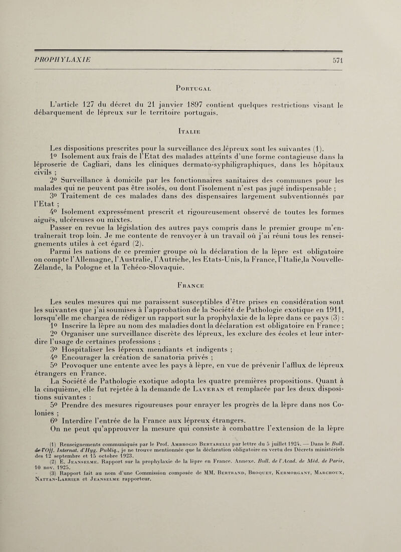 Portugal L’article 127 du décret du 21 janvier 1897 contient quelques restrictions visant le débarquement de lépreux sur le territoire portugais. Italie Les dispositions prescrites pour la surveillance des lépreux sont les suivantes (1). 1° Isolement aux frais de l’Etat des malades atteints d’une forme contagieuse dans la léproserie de Cagliari, dans les cliniques dermato-syphiligraphiques, dans les hôpitaux civils ; 2° Surveillance à domicile par les fonctionnaires sanitaires des communes pour les malades qui ne peuvent pas être isolés, ou dont l’isolement n’est pas jugé indispensable ; 3° Traitement de ces malades dans des dispensaires largement subventionnés par l’Etat ; 4° Isolement expressément prescrit et rigoureusement observé de toutes les formes aiguës, ulcéreuses ou mixtes. Passer en revue la législation des autres pays compris dans le premier groupe m’en¬ traînerait trop loin. Je me contente de renvoyer à un travail où j’ai réuni tous les rensei¬ gnements utiles à cet égard (2). Parmi les nations de ce premier groupe où la déclaration de la lèpre est obligatoire on compte l’Allemagne, l’Australie, l’Autriche, les Etats-Unis, la France, l’Italie,la Nouvelle- Zélande, la Pologne et la Tchéco-Slovaquie. France Les seules mesures qui me paraissent susceptibles d’être prises en considération sont les suivantes que j’ai soumises à l’approbation de la Société de Pathologie exotique en 1911, lorsqu’elle me chargea de rédiger un rapport sur la prophylaxie de la lèpre dans ce pays (3) : 1° Inscrire la lèpre au nom des maladies dont la déclaration est obligatoire en France ; 2° Organiser une surveillance discrète des lépreux, les exclure des écoles et leur inter¬ dire l’usage de certaines professions ; 3° Hospitaliser les lépreux mendiants et indigents ; 4° Encourager la création de sanatoria privés ; 5° Provoquer une entente avec les pays à lèpre, en vue de prévenir l’afflux de lépreux étrangers en France. La Société de Pathologie exotique adopta les quatre premières propositions. Quant à la cinquième, elle fut rejetée à la demande de Laveran et remplacée par les deux disposi¬ tions suivantes : 5° Prendre des mesures rigoureuses pour enrayer les progrès de la lèpre dans nos Co¬ lonies ; 6° Interdire l’entrée de la France aux lépreux étrangers. On ne peut qu’approuver la mesure qui consiste à combattre l’extension de la lèpre (1) Renseignements communiqués par le Prof. Ambrogio Bertarelli par lettre du 5 juillet 1924. — Dans le Bull. de^TOff. Internat. d’Hyg. Publiq., je ne trouve mentionnée que la déclaration obligatoire en vertu des Décrets ministériels des 12 septembre et 15 octobre 1923. (2) E. Jeanserme. Rapport sur la prophylaxie de la lèpre en France. Annexe. Bull, de VAcad, de Méd. de Paris, 10 nov. 1925. (3) Rapport fait au nom d’une Commission composée de MM. Bertrand, Broquet, Kermorgant, Marchoux, Nattan-Larrier et Jeanselme rapporteur.