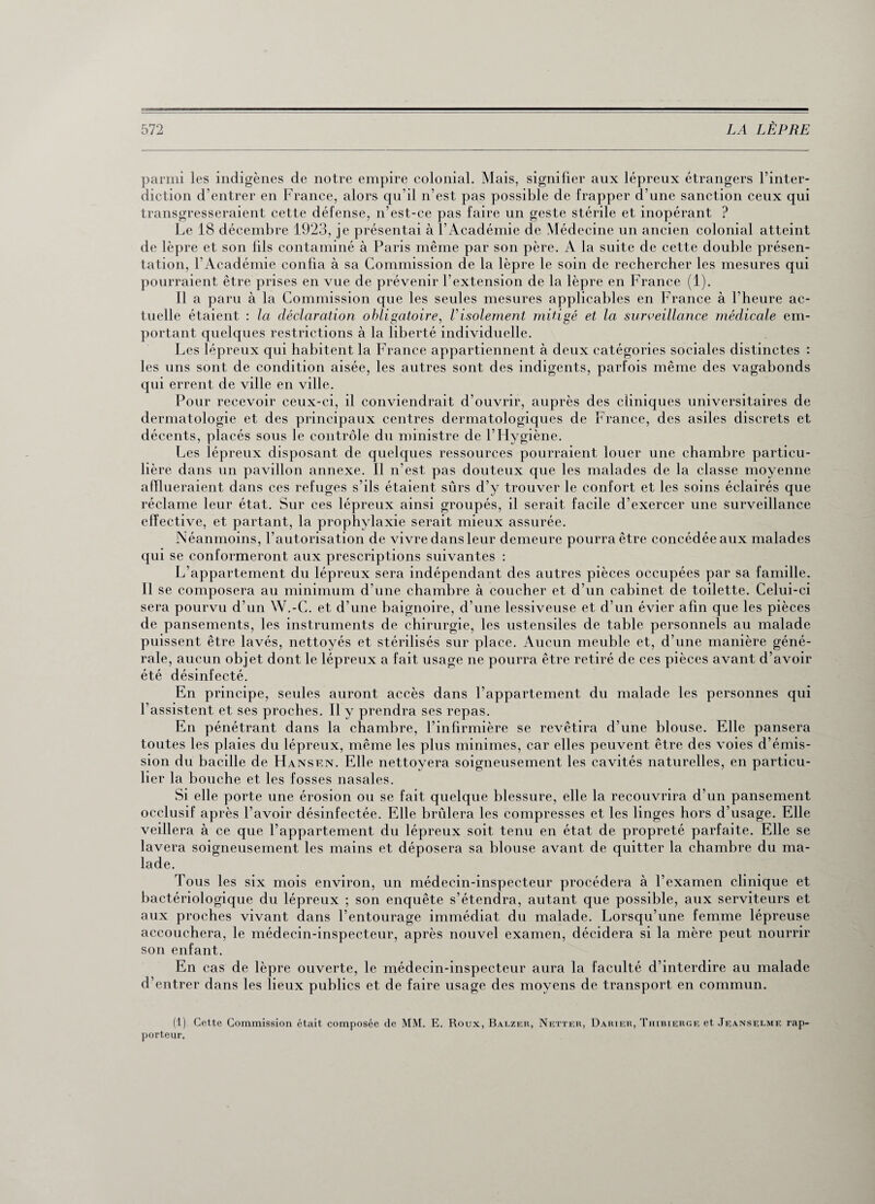 parmi les indigènes de notre empire colonial. Mais, signifier aux lépreux étrangers l’inter¬ diction d’entrer en France, alors qu’il n’est pas possible de frapper d’une sanction ceux qui transgresseraient cette défense, n’est-ce pas faire un geste stérile et inopérant ? Le 18 décembre 1923, je présentai à l’Académie de Médecine un ancien colonial atteint de lèpre et son fils contaminé à Paris même par son père. A la suite de cette double présen¬ tation, l’Académie confia à sa Commission de la lèpre le soin de rechercher les mesures qui pourraient être prises en vue de prévenir l’extension de la lèpre en France (1). 11 a paru à la Commission que les seules mesures applicables en France à l’heure ac¬ tuelle étaient : la déclaration obligatoire, Visolement mitigé et la surveillance médicale em¬ portant quelques restrictions à la liberté individuelle. Les lépreux qui habitent la France appartiennent à deux catégories sociales distinctes : les uns sont de condition aisée, les autres sont des indigents, parfois même des vagabonds qui errent de ville en ville. Pour recevoir ceux-ci, il conviendrait d’ouvrir, auprès des cliniques universitaires de dermatologie et des principaux centres dermatologiques de France, des asiles discrets et décents, placés sous le contrôle du ministre de l’Hygiène. Les lépreux disposant de quelques ressources pourraient louer une chambre particu¬ lière dans un pavillon annexe. Il n’est pas douteux que les malades de la classe moyenne afflueraient dans ces refuges s’ils étaient sûrs d’y trouver le confort et les soins éclairés que réclame leur état. Sur ces lépreux ainsi groupés, il serait facile d’exercer une surveillance effective, et partant, la prophylaxie serait mieux assurée. Néanmoins, l’autorisation de vivre dans leur demeure pourra être concédéeaux malades qui se conformeront aux prescriptions suivantes : L’appartement du lépreux sera indépendant des autres pièces occupées par sa famille. Il se composera au minimum d’une chambre à coucher et d’un cabinet de toilette. Celui-ci sera pourvu d’un W.-C. et d’une baignoire, d’une lessiveuse et d’un évier afin que les pièces de pansements, les instruments de chirurgie, les ustensiles de table personnels au malade puissent être lavés, nettoyés et stérilisés sur place. Aucun meuble et, d’une manière géné¬ rale, aucun objet dont le lépreux a fait usage ne pourra être retiré de ces pièces avant d’avoir été désinfecté. En principe, seules auront accès dans l’appartement du malade les personnes qui l’assistent et ses proches. Il y prendra ses repas. En pénétrant dans la chambre, l’infirmière se revêtira d’une blouse. Elle pansera toutes les plaies du lépreux, même les plus minimes, car elles peuvent être des voies d’émis¬ sion du bacille de Hansen. Elle nettoyera soigneusement les cavités naturelles, en particu¬ lier la bouche et les fosses nasales. Si elle porte une érosion ou se fait quelque blessure, elle la recouvrira d’un pansement occlusif après l’avoir désinfectée. Elle brûlera les compresses et les linges hors d’usage. Elle veillera à ce que l’appartement du lépreux soit tenu en état de propreté parfaite. Elle se lavera soigneusement les mains et déposera sa blouse avant de quitter la chambre du ma¬ lade. fous les six mois environ, un médecin-inspecteur procédera à l’examen clinique et bactériologique du lépreux ; son enquête s’étendra, autant que possible, aux serviteurs et aux proches vivant dans l’entourage immédiat du malade. Lorsqu’une femme lépreuse accouchera, le médecin-inspecteur, après nouvel examen, décidera si la mère peut nourrir son enfant. En cas de lèpre ouverte, le médecin-inspecteur aura la faculté d’interdire au malade d’entrer dans les lieux publics et de faire usage des moyens de transport en commun. (1) Cette Commission était composée de MM. E. Roux, Balzer, Netter, Darier, Thibierge et Jeanselme rap¬ porteur.
