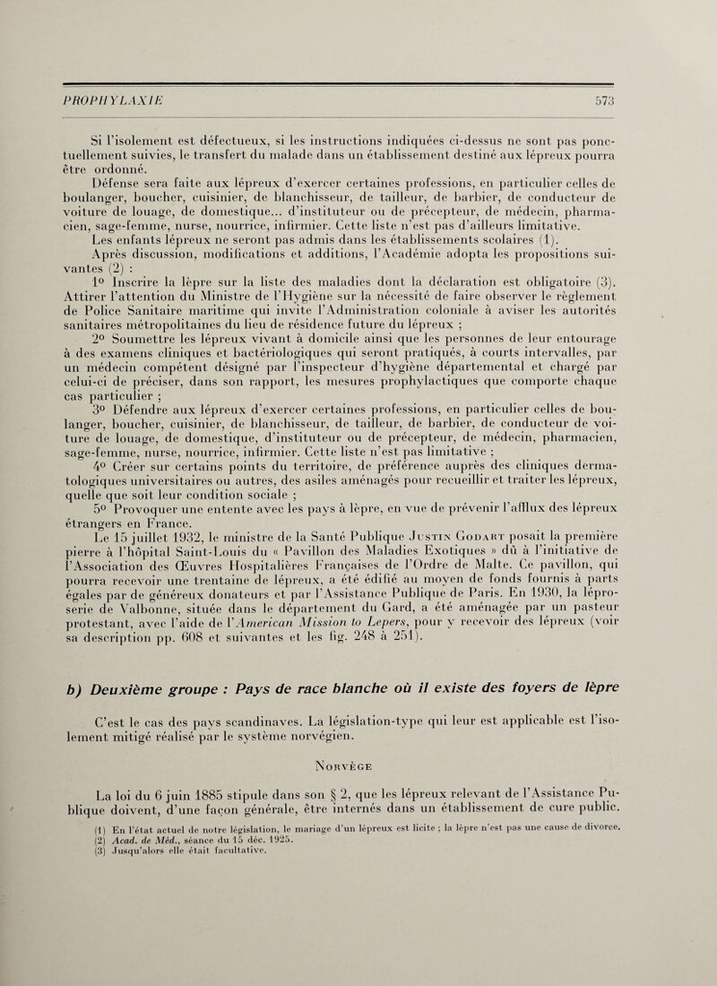 Si l’isolement est défectueux, si les instructions indiquées ci-dessus ne sont pas ponc¬ tuellement suivies, le transfert du malade dans un établissement destiné aux lépreux pourra être ordonné. Défense sera faite aux lépreux d’exercer certaines professions, en particulier celles de boulanger, boucher, cuisinier, de blanchisseur, de tailleur, de barbier, de conducteur de voiture de louage, de domestique... d’instituteur ou de précepteur, de médecin, pharma¬ cien, sage-femme, nurse, nourrice, infirmier. Cette liste n’est pas d’ailleurs limitative. Les enfants lépreux ne seront pas admis dans les établissements scolaires (1). Après discussion, modifications et additions, l’Académie adopta les propositions sui¬ vantes (2) : 1° Inscrire la lèpre sur la liste des maladies dont la déclaration est obligatoire (3). Attirer l’attention du Ministre de l’Hygiène sur la nécessité de faire observer le règlement de Police Sanitaire maritime qui invite l’Administration coloniale à aviser les autorités sanitaires métropolitaines du lieu de résidence future du lépreux ; 2° Soumettre les lépreux vivant à domicile ainsi que les personnes de leur entourage à des examens cliniques et bactériologiques qui seront pratiqués, à courts intervalles, par un médecin compétent désigné par l’inspecteur d’hygiène départemental et chargé par celui-ci de préciser, dans son rapport, les mesures prophylactiques que comporte chaque cas particulier ; 3° Défendre aux lépreux d’exercer certaines professions, en particulier celles de bou¬ langer, boucher, cuisinier, de blanchisseur, de tailleur, de barbier, de conducteur de voi¬ ture de louage, de domestique, d’instituteur ou de précepteur, de médecin, pharmacien, sage-femme, nurse, nourrice, infirmier. Cette liste n’est pas limitative ; 4° Créer sur certains points du territoire, de préférence auprès des cliniques derma¬ tologiques universitaires ou autres, des asiles aménagés pour recueillir et traiter les lépreux, quelle que soit leur condition sociale ; 5° Provoquer une entente avec les pays à lèpre, en vue de prévenir 1 afflux des lépreux étrangers en France. Le 15 juillet 1932, le ministre de la Santé Publique Justin Godart posait la première pierre à l’hôpital Saint-Louis du « Pavillon des Maladies Exotiques » dû à l’initiative de l’Association des Œuvres Hospitalières Françaises de l’Ordre de Malte. Ce pavillon, qui pourra recevoir une trentaine de lépreux, a été édifié au moyen de fonds fournis à parts égales par de généreux donateurs et par P Assist ance Publique de Paris. En 1930, la lépro¬ serie de Valbonne, située dans le département du Gard, a été aménagée par un pasteur protestant, avec l'aide de Y American Mission to Lepers, pour y recevoir des lépreux (voir sa description pp. 608 et suivantes et les fig. 248 à 251). b) Deuxième groupe : Pays de race blanche où il existe des foyers de lèpre C’est le cas des pays Scandinaves. La législation-type qui leur est applicable est l’iso¬ lement mitigé réalisé par le système norvégien. Norvège La loi du 6 juin 1885 stipule dans son § 2, que les lépreux relevant de l'Assistance Pu¬ blique doivent, d’une façon générale, être internés dans un établissement de cure public. (1) En l’état actuel de notre législation, le mariage d’un lépreux est licite ; la lèpre n’est pas une cause de divorce. (2) Acad, de Méd., séance du 15 déc. 1925. (3) Jusqu’alors elle était facultative.