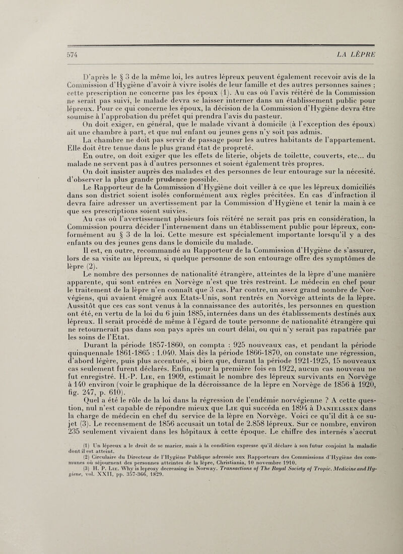D’après le § 3 de la même loi, les autres lépreux peuvent également recevoir avis de la Commission d’Hygiène d’avoir à vivre isolés de leur famille et des autres personnes saines ; cette prescription ne concerne pas les époux (1). Au cas où l'avis réitéré de la Commission ne serait pas suivi, le malade devra se laisser interner dans un établissement public pour lépreux. Pour ce qui concerne les époux, la décision de la Commission d’Hygiène devra être soumise à l’approbation du préfet qui prendra l’avis du pasteur. On doit exiger, en général, que le malade vivant à domicile (à l’exception des époux) ait une chambre à part, et que nul enfant ou jeunes gens n’y soit pas admis. La chambre ne doit pas servir de passage pour les autres habitants de l'appartement. Elle doit être tenue dans le plus grand état de propreté. En outre, on doit exiger que les effets de literie, objets de toilette, couverts, etc... du malade ne servent pas à d’autres personnes et soient également très propres. On doit insister auprès des malades et des personnes de leur entourage sur la nécesité. d’observer la plus grande prudence possible. Le Rapporteur de la Commission d’Hygiène doit veiller à ce que les lépreux domiciliés dans son district soient isolés conformément aux règles précitées. En cas d’infraction il devra faire adresser un avertissement par la Commission d'Hygiène et tenir la main à ce que ses prescriptions soient suivies. Au cas où l'avertissement plusieurs fois réitéré ne serait pas pris en considération, la Commission pourra décider l’internement dans un établissement public pour lépreux, con¬ formément au § 3 de la loi. Cette mesure est spécialement importante lorsqu’il y a des enfants ou des jeunes gens dans le domicile du malade. Il est, en outre, recommandé au Rapporteur de la Commission d’Hygiène de s’assurer, lors de sa visite au lépreux, si quelque personne de son entourage offre des symptômes de lèpre (2). Le nombre des personnes de nationalité étrangère, atteintes de la lèpre d’une manière apparente, qui sont entrées en Norvège n’est que très restreint. Le médecin en chef pour le traitement de la lèpre n’en connaît que 3 cas. Par contre, un assez grand nombre de Nor¬ végiens, qui avaient émigré aux Etats-Unis, sont rentrés en Norvège atteints de la lèpre. Aussitôt que ces cas sont venus à la connaissance des autorités, les personnes en question ont été, en vertu de la loi du 6 juin 1885, internées dans un des établissements destinés aux lépreux. Il serait procédé de même à l'égard de toute personne de nationalité étrangère qui ne retournerait pas dans son pays après un court délai, ou qui n’y serait pas rapatriée par les soins de l’Etat. Durant la période 1857-1860, on compta : 925 nouveaux cas, et pendant la période quinquennale 1861-1865 : 1.040. Mais dès la période 1866-1870, on constate une régression, d’abord légère, puis plus accentuée, si bien que, durant la période 1921-1925, 15 nouveaux cas seulement furent déclarés. Enfin, pour la première fois en 1922, aucun cas nouveau ne fut enregistré. H.-P. Lie, en 1909, estimait le nombre des lépreux survivants en Norvège à 140 environ (voir le graphique de la décroissance de la lèpre en Norvège de 1856 à 1920, fig. 247, p. 610). Quel a été le rôle de la loi dans la régression de l’endémie norvégienne ? A cette ques¬ tion, nul n’est capable de répondre mieux que Lie qui succéda en 1894 à D\nielssen dans la charge de médecin en chef du service de la lèpre en Norvège. Voici ce qu’il dit à ce su¬ jet (3). Le recensement de 1856 accusait un total de 2.858 lépreux. Sur ce nombre, environ 235 seulement vivaient dans les hôpitaux à cette époque. Le chiffre des internés s’accrut (1) Un lépreux a le droit de se marier, mais à la condition expresse qu’il déclare à son futur conjoint la maladie dont il est atteint. (2) Circulaire du Directeur de l’Hygiène Publique adressée aux Rapporteurs des Commissions d’Hygiène des com¬ munes où séjournent des personnes atteintes de la lèpre, Christiania, 10 novembre 1910. (3) H. P. Lie. Why is leprosy decreasing in Norway. Transactions of The Royal Society of Tropic. Medicine and Hy¬ giène, vol. XXII, pp. 357-366, 1829.