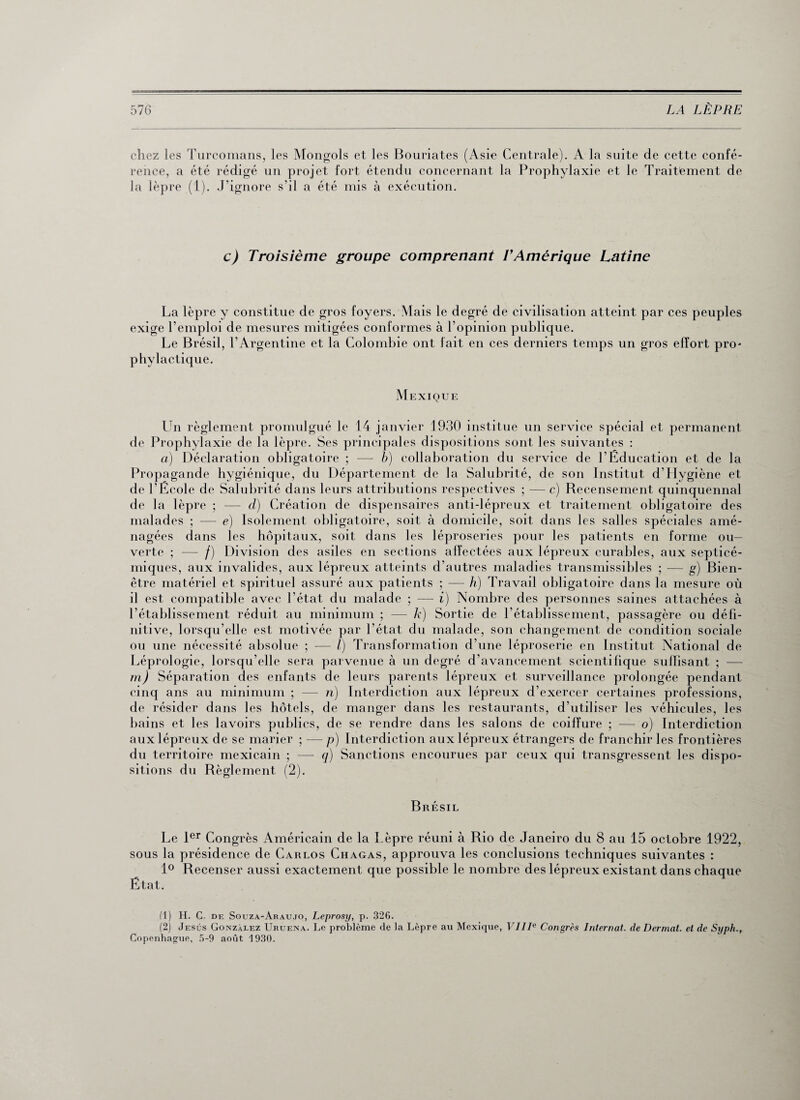 chez les Turcomans, les Mongols et les Bouriates (Asie Centrale). A la suite de cette confé¬ rence, a été rédigé un projet fort étendu concernant la Prophylaxie et le Traitement de la lèpre (1). J’ignore s’il a été mis à exécution. c) Troisième groupe comprenant T Amérique Latine La lèpre y constitue de gros foyers. Mais le degré de civilisation atteint par ces peuples exige l’emploi de mesures mitigées conformes à l’opinion publique. Le Brésil, l’Argentine et la Colombie ont fait en ces derniers temps un gros effort pro¬ phylactique. Mexique Un règlement promulgué le 14 janvier 1930 institue un service spécial et permanent de Prophylaxie de la lèpre. Ses principales dispositions sont les suivantes : a) Déclaration obligatoire ; — b) collaboration du service de l'Education et de la Propagande hygiénique, du Département de la Salubrité, de son Institut d’Hygiène et de l'Ecole de Salubrité dans leurs attributions respectives ; — c) Recensement quinquennal de la lèpre ; — d) Création de dispensaires anti-lépreux et traitement obligatoire des malades ; — e) Isolement obligatoire, soit à domicile, soit dans les salles spéciales amé¬ nagées dans les hôpitaux, soit dans les léproseries pour les patients en forme ou¬ verte ; — /) Division des asiles en sections affectées aux lépreux curables, aux septicé¬ miques, aux invalides, aux lépreux atteints d’autres maladies transmissibles ; — g) Bien- être matériel et spirituel assuré aux patients ; —- h) Travail obligatoire dans la mesure où il est compatible avec l’état du malade ; — i) Nombre des personnes saines attachées à l’établissement réduit au minimum ; — k) Sortie de l’établissement, passagère ou défi¬ nitive, lorsqu’elle est motivée par l’état du malade, son changement de condition sociale ou une nécessité absolue ; — l) Transformation d’une léproserie en Institut National de Léprologie, lorsqu’elle sera parvenue à un degré d’avancement scientifique suffisant ; — ni) Séparation des enfants de leurs parents lépreux et surveillance prolongée pendant cinq ans au minimum ; — n) Interdiction aux lépreux d’exercer certaines professions, de résider dans les hôtels, de manger dans les restaurants, d’utiliser les véhicules, les bains et les lavoirs publics, de se rendre dans les salons de coiffure ; — o) Interdiction aux lépreux de se marier ; — p) Interdiction aux lépreux étrangers de franchir les frontières du territoire mexicain ; — q) Sanctions encourues par ceux qui transgressent les dispo¬ sitions du Règlement (2). Brésil Le 1er Congrès Américain de la Lèpre réuni à Rio de Janeiro du 8 au 15 octobre 1922, sous la présidence de Carlos Chagas, approuva les conclusions techniques suivantes : 1° Recenser aussi exactement que possible le nombre des lépreux existant dans chaque État. fl) H. C de Souza-Araujo, Leprosy, p. 326. (2) Jésus Gonzalez Uruena. Le problème de la Lèpre au Mexique, VIIIe Congrès Internat, de Dermat. et de Syph., Copenhague, 5-9 août 1930.