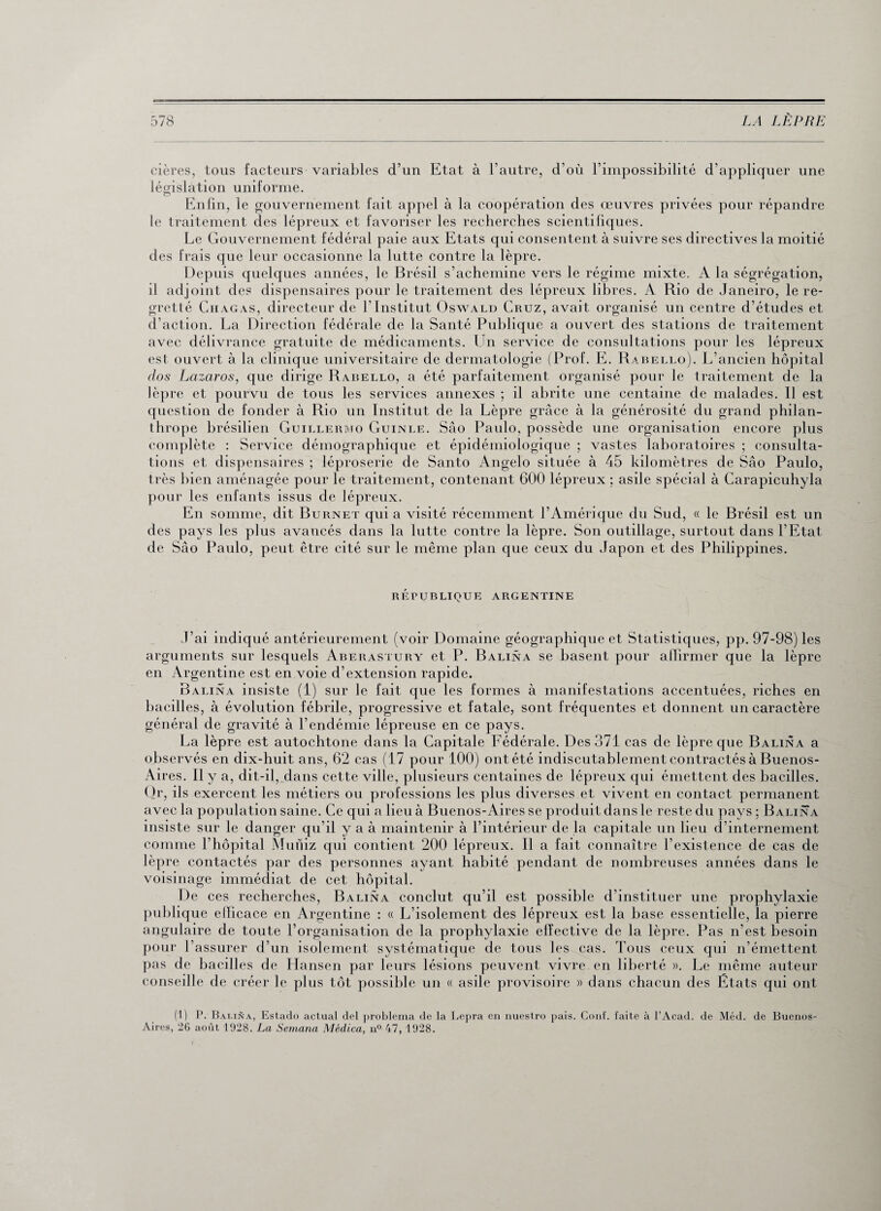 cières, tous facteurs variables d’un législation uniforme. O Etat à l’autre, d’où l’impossibilité d’appliquer une Enfin, le gouvernement fait appel à la coopération des œuvres privées pour répandre le traitement des lépreux et favoriser les recherches scientifiques. Le Gouvernement fédéral paie aux Etats qui consentent à suivre ses directives la moitié des frais que leur occasionne la lutte contre la lèpre. Depuis quelques années, le Brésil s’achemine vers le régime mixte. A la ségrégation, il adjoint des dispensaires pour le traitement des lépreux libres. A Rio de Janeiro, le re¬ gretté Chagas, directeur de l’Institut Oswald Cruz, avait organisé un centre d’études et d’action. La Direction fédérale de la Santé Publique a ouvert des stations de traitement avec délivrance gratuite de médicaments. Un service de consultations pour les lépreux est ouvert à la clinique universitaire de dermatologie (Prof. E. Rabello). L’ancien hôpital dos Lazaros, que dirige Rabello, a été parfaitement organisé pour le traitement de la lèpre et pourvu de tous les services annexes ; il abrite une centaine de malades. Il est question de fonder à Rio un Institut de la Lèpre grâce à la générosité du grand philan¬ thrope brésilien Guillermo Guinle. Sâo Paulo, possède une organisation encore plus complète : Service démographique et épidémiologique ; vastes laboratoires ; consulta¬ tions et dispensaires ; léproserie de Santo Angelo située à 45 kilomètres de Sâo Paulo, très bien aménagée pour le traitement, contenant 600 lépreux ; asile spécial à Carapicuhyla pour les enfants issus de lépreux. En somme, dit Burnet qui a visité récemment l’Amérique du Sud, « le Brésil est un des pays les plus avancés dans la lutte contre la lèpre. Son outillage, surtout dans l’Etat de Sâo Paulo, peut être cité sur le même plan que ceux du Japon et des Philippines. république argentine J’ai indiqué antérieurement (voir Domaine géographique et Statistiques, pp. 97-98) les arguments sur lesquels Aberastury et P. Balina se basent pour affirmer que la lèpre en Argentine est en voie d’extension rapide. Balina insiste (1) sur le fait que les formes à manifestations accentuées, riches en bacilles, à évolution fébrile, progressive et fatale, sont fréquentes et donnent un caractère général de gravité à l’endémie lépreuse en ce pays. La lèpre est autochtone dans la Capitale Fédérale. Des 371 cas de lèpre que Balina a observés en dix-huit ans, 62 cas (17 pour 100) ont été indiscutablement contractés à Buenos- Aires. Il y a, dit-il, dans cette ville, plusieurs centaines de lépreux qui émettent des bacilles. Clr, ils exercent les métiers ou professions les plus diverses et vivent en contact permanent avec la population saine. Ce qui a lieu à Buenos-Aires se produit dans le reste du pays ; Balina insiste sur le danger qu'il y a à maintenir à l’intérieur de la capitale un lieu d’internement comme l’hôpital Muniz qui contient 200 lépreux. Il a fait connaître l’existence de cas de lèpre contactés par des personnes ayant habité pendant de nombreuses années dans le voisinage immédiat de cet hôpital. De ces recherches, Balina conclut qu’il est possible d’instituer une prophylaxie publique elficace en Argentine : « L’isolement des lépreux est la base essentielle, la pierre angulaire de toute l’organisation de la prophylaxie effective de la lèpre. Pas n’est besoin pour l’assurer d’un isolement systématique de tous les cas. Tous ceux qui n’émettent pas de bacilles de Hansen par leurs lésions peuvent vivre en liberté ». Le même auteur conseille de créer le plus tôt possible un « asile provisoire » dans chacun des États qui ont (1) P. Balina, Estado actual del problema de la Lepra en nuestro pais. ConE. faite à l’Acad. de Méd. de Buenos- Aires, 26 août 1928. La Semana Médica, n° 47, 1928.