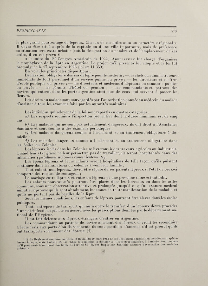 le plus grand pourcentage de lépreux. Chacun de ces asiles aura un caractère « régional ». Il devra être situé auprès de la capitale ou d’une ville importante, mais de préférence sa situation sera extra-urbaine [suit la désignation du nombre et de l’emplacement de ces asiles, il en est prévu 6J. A la suite du Ier Congrès Américain de 1922, 'Aberastury fut chargé d’organiser la prophylaxie de la lèpre en Argentine. Le projet qu’il présenta fut adopté et la loi fut promulguée le 17 septembre 1926 (loi n° 11.359). En voici les principales dispositions : Déclaration obligatoire des cas de lèpre pour le médecin ; —les chefs ou administrateurs immédiats de tout personnel d’un service public ou privé ; — les directeurs et maîtres d’école publique ou privée ; — les directeurs et médecins d’hôpitaux ou sanatoria publics ou privés ; -— les gérants d’hôtel ou pension ; — les commandants et patrons des navires qui entrent dans les ports argentins ainsi que de ceux qui servent à passer les fleuves. Les droits du malade sont sauvegardés par l’autorisation donnée au médecin du malade d’assister à tous les examens faits par les autorités sanitaires. Les individus qui relèvent de la loi sont répartis en quatre catégories : a) Les suspects soumis à l’inspection préventive dont la durée minimum est de cinq ans ; b) Les malades qui ne sont pas actuellement dangereux, ils ont droit à l’Assistance Sanitaire et sont soumis à des examens périodiques ; c) Les malades dangereux soumis à l’isolement et au traitement obligatoire à do¬ micile ; d) Les malades dangereux soumis à l’isolement et au traitement obligatoire dans les Asiles ou Colonies. Les lépreux isolés dans les Colonies se livreront à des travaux agricoles ou industriels. Quand leur état grave ne leur permettra pas de travailler, ils seront hospitalisés dans des infirmeries (pabellones ubicadas convenientemente). Les époux lépreux et leurs enfants seront hospitalisés de telle façon qu’ils puissent continuer dans les sanatoria ou colonies à voir leur famille ; Tout enfant, non lépreux, devra être séparé de ses parents lépreux si l’état de ceux-ci comporte des risques de contagion ; Le mariage entre lépreux et entre un lépreux et une personne saine est interdit. Les enfants nouveau-nés pourront être placés dans les berceaux ou dans les asiles communs, sous une observation attentive et prolongée jusqu’à ce qu’un examen médical minutieux prouve qu’ils sont absolument indemnes de toute manifestation de la maladie et qu’ils ne portent pas de bacilles de la lèpre. Sous les mêmes conditions, les enfants de lépreux pourront être élevés dans les écoles publiques. Toute entreprise de transport qui aura opéré le transfert d’un lépreux devra procéder à une désinfection spéciale en accord avec les prescriptions données par le département na¬ tional de l’Hygiène. Il est fait défense aux lépreux étrangers d’entrer en Argentine. Les commandants ou patrons de navire amenant des lépreux devront les reconduire à leurs frais aux ports d’où ils viennent ; ils sont passibles d’amende s’il est prouvé qu’ils ont transporté sciemment des lépreux (1). (1) lement la qu’il peut existants.