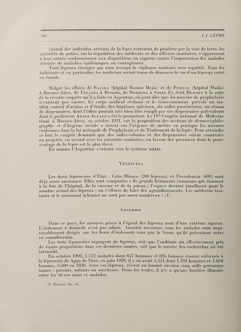Quand des individus atteints de la lèpre tenteront de pénétrer par la voie de terre, les autorités de police, sur la réquisition des médecins et des officiers sanitaires, s’opposeront à leur entrée conformément aux dispositions en vigueur contre l’importation des malades atteints de maladies épidémiques ou contagieuses. Tout lépreux étranger qui aura trompé la vigilance sanitaire sera rapatrié. Tous les habitants et en particulier les médecins seront tenus de dénoncer le cas d’un lépreux entré en fraude. Malgré les efforts de Balina (hôpital Ramos Mejia) et de Puente (hôpital Muniz) à Buenos-Aires, de Fidanza à Rosario, de Borzone à Santa Fé, écrit Burnet à la suite de la récente enquête qu’il a faite en Argentine, on peut dire que les moyens de prophylaxie n’existent pas encore. Le corps médical réclame et le Gouvernement prévoit un ins¬ titut central d’action et d’étude, des hôpitaux spéciaux, six asiles provinciaux, un réseau de dispensaires, dont l’office pourait très bien être rempli par ces dispensaires polyvalents dont le professeur Araos Alfaro a été le promoteur. Le IVe Congrès national de Médecine réuni à Buenos-Aires, en octobre 1931, sur la proposition des sections de dermosyphilo- graphie et d'hygiène sociale a insisté sur l’urgence de mettre en pratique les mesures contenues dans la loi nationale de Prophylaxie et de Traitement de la lèpre. Pour atteindre ce but, le congrès demande que des asiles-colonies et des dispensaires soient construits ou projetés, en accord avec les autorités sanitaires, en faveur des provinces dont le pour¬ centage de la lèpre est le plus élevé. En somme l’Argentine s’oriente vers le système mixte. Venezuela Les deux léproseries d’Etat : Cabo Blanco (280 lépreux) et Providencia (600) sont déjà assez anciennes. Elles sont composées « de grands bâtiments communs qui tiennent à la fois de l’hôpital, de la caserne et de la prison ; l’espace devient insuffisant pour le nombre actuel des lépreux ; on s’efforce de faire des agrandissements. Les médecins trai¬ tants et le personnel infirmier ne sont pas assez nombreux » fl). Colombie Dans ce pays, les mesures prises à l’égard des lépreux sont d’une extrême rigueur. L’isolement à domicile n’est pas admis. Aussitôt reconnus, tous les malades sont impi¬ toyablement dirigés sur les lieux d’isolement sans que la forme qu’ils présentent entre en considération. Les trois léproseries regorgent de lépreux, soit que l’endémie ait effectivement pris de vastes proportions dans ces dernières années, soit que le service des recherches ait été intensifié. En octobre 1906, 1.332 malades dont 647 hommes et 685 femmes étaient enfermés à la léproserie de Agua de Dios ; en juin 1926, il y en avait 3.351 dont 1.701 hommes et 1.650 femmes, 3.500 en 1930. Avec ces lépreux, vivent au lazaret environ cinq mille personnes saines : parents, enfants ou serviteurs. Dans les écoles, il n’y a qu’une barrière illusoire entre les élèves sains et malades.