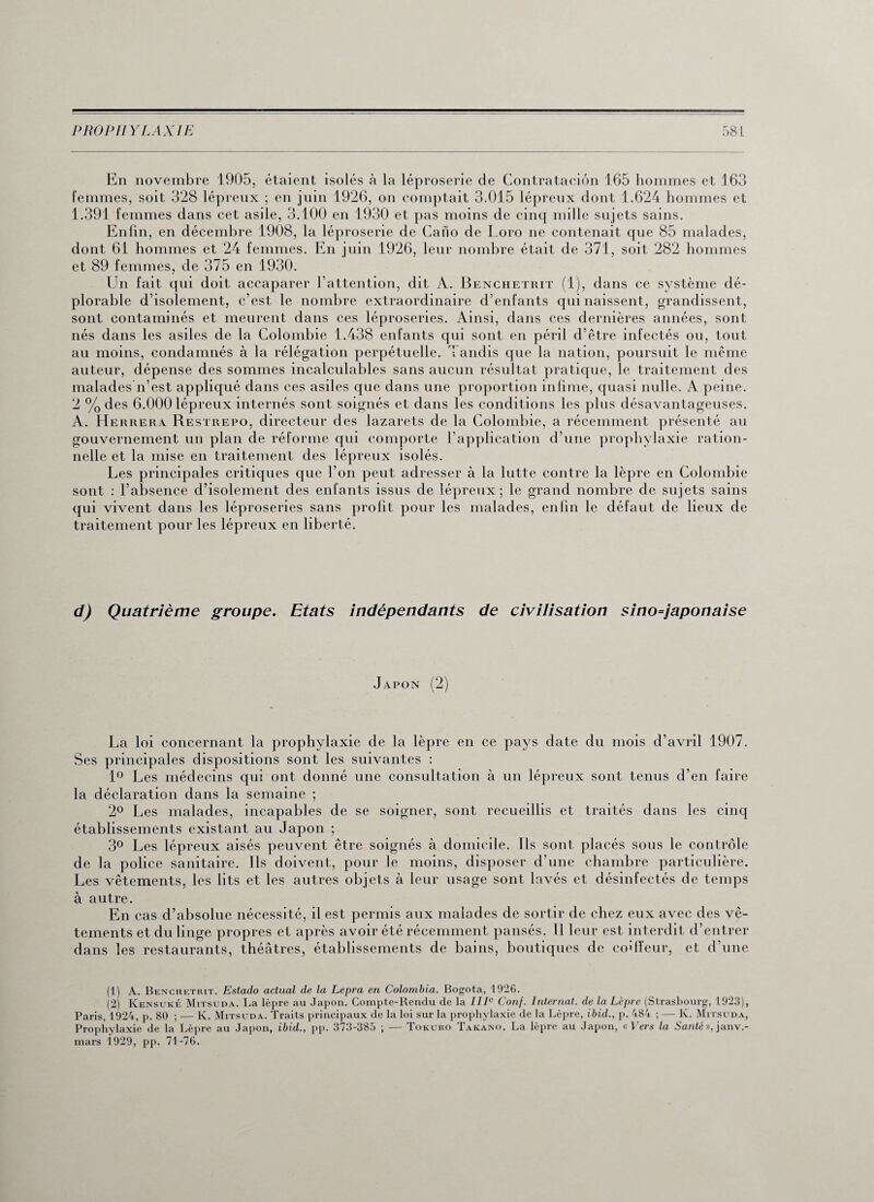 En novembre 1905, étaient isolés à la léproserie de Contrataciôn 165 hommes et 163 femmes, soit 328 lépreux ; en juin 1926, on comptait 3.015 lépreux dont 1.624 hommes et 1.391 femmes dans cet asile, 3.100 en 1930 et pas moins de cinq mille sujets sains. Enfin, en décembre 1908, la léproserie de Cano de Loro ne contenait que 85 malades, dont 61 hommes et 24 femmes. En juin 1926, leur nombre était de 371, soit 282 hommes et 89 femmes, de 375 en 1930. Un fait qui doit accaparer l’attention, dit A. Benchetrit (1), dans ce système dé¬ plorable d’isolement, c’est le nombre extraordinaire d’enfants qui naissent, grandissent, sont contaminés et meurent dans ces léproseries. Ainsi, dans ces dernières années, sont nés dans les asiles de la Colombie 1.438 enfants qui sont en péril d’être infectés ou, tout au moins, condamnés à la rélégation perpétuelle. Tandis que la nation, poursuit le même auteur, dépense des sommes incalculables sans aucun résultat pratique, le traitement des malades n’est appliqué dans ces asiles que dans une proportion infime, quasi nulle. A peine. 2 % des 6.000 lépreux internés sont soignés et dans les conditions les plus désavantageuses. A. Herrera Restrepo, directeur des lazarets de la Colombie, a récemment présenté au gouvernement un plan de réforme qui comporte l’application d’une prophylaxie ration¬ nelle et la mise en traitement des lépreux isolés. Les principales critiques que l’on peut adresser à la lutte contre la lèpre en Colombie sont : l’absence d’isolement des enfants issus de lépreux ; le grand nombre de sujets sains qui vivent dans les léproseries sans profit pour les malades, enfin le défaut de lieux de traitement pour les lépreux en liberté. d) Quatrième groupe. Etats indépendants de civilisation sino=japonaise Japon (2) La loi concernant la prophylaxie de la lèpre en ce pays date du mois d’avril 1907. Ses principales dispositions sont les suivantes : 1° Les médecins qui ont donné une consultation à un lépreux sont tenus d’en faire la déclaration dans la semaine ; 2° Les malades, incapables de se soigner, sont recueillis et traités dans les cinq établissements existant au Japon ; 3° Les lépreux aisés peuvent être soignés à domicile. Ils sont placés sous le contrôle de la police sanitaire. Ils doivent, pour le moins, disposer d’une chambre particulière. Les vêtements, les lits et les autres objets à leur usage sont lavés et désinfectés de temps à autre. En cas d’absolue nécessité, il est permis aux malades de sortir de chez eux avec des vê¬ tements et du linge propres et après avoir été récemment pansés. Il leur est interdit d’entrer dans les restaurants, théâtres, établissements de bains, boutiques de coiffeur, et d'une (1) A. Benchetrit. Estado actual de la Lepra en Colombia. Bogota, 1926. (2) Kensuké Mitsuda. La lèpre au Japon. Compte-Bendu de la IIIe Conj. Internat, de la Lèpre (Strasbourg, 1923), Paris, 1924, p. 80 ; — Iv. Mitsuda. Traits principaux de la loi sur la prophylaxie de la Lèpre, ibid., p. 484 ; — K. Mitsuda, Prophylaxie de la Lèpre au Japon, ibid., pp. 373-385 ; — Tokuro Takano. La lèpre au Japon, « Vers la Santé », janv.- mars 1929, pp. 71-76.