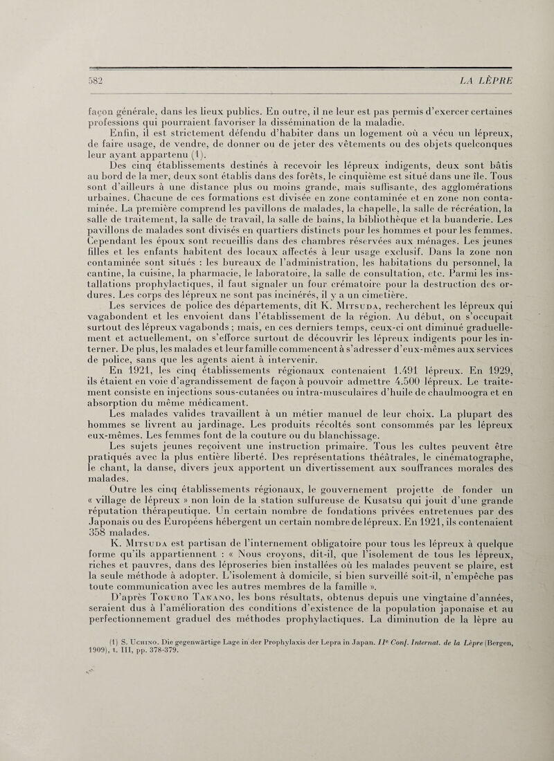 façon générale, dans les lieux publics. En outre, il ne leur est pas permis d’exercer certaines professions qui pourraient favoriser la dissémination de la maladie. Enfin, il est strictement défendu d’habiter dans un logement où a vécu un lépreux, de faire usage, de vendre, de donner ou de jeter des vêtements ou des objets quelconques leur ayant appartenu (1). Des cinq établissements destinés à recevoir les lépreux indigents, deux sont bâtis au bord de la mer, deux sont établis dans des forêts, le cinquième est situé dans une île. Tous sont d’ailleurs à une distance plus ou moins grande, mais suffisante, des agglomérations urbaines. Chacune de ces formations est divisée en zone contaminée et en zone non conta¬ minée. La première comprend les pavillons de malades, la chapelle, la salle de récréation, la salle de traitement, la salle de travail, la salle de bains, la bibliothèque et la buanderie. Les pavillons de malades sont divisés en quartiers distincts pour les hommes et pour les femmes. Cependant les époux sont recueillis dans des chambres réservées aux ménages. Les jeunes hiles et les enfants habitent des locaux affectés à leur usage exclusif. Dans la zone non contaminée sont situés : les bureaux de l’administration, les habitations du personnel, la cantine, la cuisine, la pharmacie, le laboratoire, la salle de consultation, etc. Parmi les ins¬ tallations prophylactiques, il faut signaler un four crématoire pour la destruction des or¬ dures. Les corps des lépreux ne sont pas incinérés, il y a un cimetière. Les services de police des départements, dit K. Mitsuda, recherchent les lépreux qui vagabondent et les envoient dans l’établissement de la région. Au début, on s’occupait surtout des lépreux vagabonds ; mais, en ces derniers temps, ceux-ci ont diminué graduelle¬ ment et actuellement, on s’efforce surtout de découvrir les lépreux indigents pour les in¬ terner. De plus, les malades et leur famille commencent à s’adresser d’eux-mêmes aux services de police, sans que les agents aient à intervenir. En 1921, les cinq établissements régionaux contenaient 1.491 lépreux. En 1929, ils étaient en voie d’agrandissement de façon à pouvoir admettre 4.500 lépreux. Le traite¬ ment consiste en injections sous-cutanées ou intra-musculaires d’huile de chaulmoogra et en absorption du même médicament. Les malades valides travaillent à un métier manuel de leur choix. La plupart des hommes se livrent au jardinage. Les produits récoltés sont consommés par les lépreux eux-mêmes. Les femmes font de la couture ou du blanchissage. Les sujets jeunes reçoivent une instruction primaire. Tous les cultes peuvent être pratiqués avec la plus entière liberté. Des représentations théâtrales, le cinématographe, le chant, la danse, divers jeux apportent un divertissement aux souffrances morales des malades. Outre les cinq établissements régionaux, le gouvernement projette de fonder un « village de lépreux » non loin de la station sulfureuse de Kusatsu qui jouit d’une grande réputation thérapeutique. Un certain nombre de fondations privées entretenues par des Japonais ou des Européens hébergent un certain nombre de lépreux. En 1921, ils contenaient 358 malades. K. Mitsuda est partisan de l’internement obligatoire pour tous les lépreux à quelque forme qu’ils appartiennent : « Nous croyons, dit-il, que l’isolement de tous les lépreux, riches et pauvres, dans des léproseries bien installées où les malades peuvent se plaire, est la seule méthode à adopter. L’isolement à domicile, si bien surveillé soit-il, n’empêche pas toute communication avec les autres membres de la famille ». D’après Tokuro Takano, les bons résultats, obtenus depuis une vingtaine d’années, seraient dus à l’amélioration des conditions d’existence de la population japonaise et au perfectionnement graduel des méthodes prophylactiques. La diminution de la lèpre au (1) S. Uchino. Die gegenwârtige Lage in der Prophylaxis der Lepra in Japan. IIe Conf. Internat, de la Lèpre (Bergen, 1909), t. III, PP. 378-379.