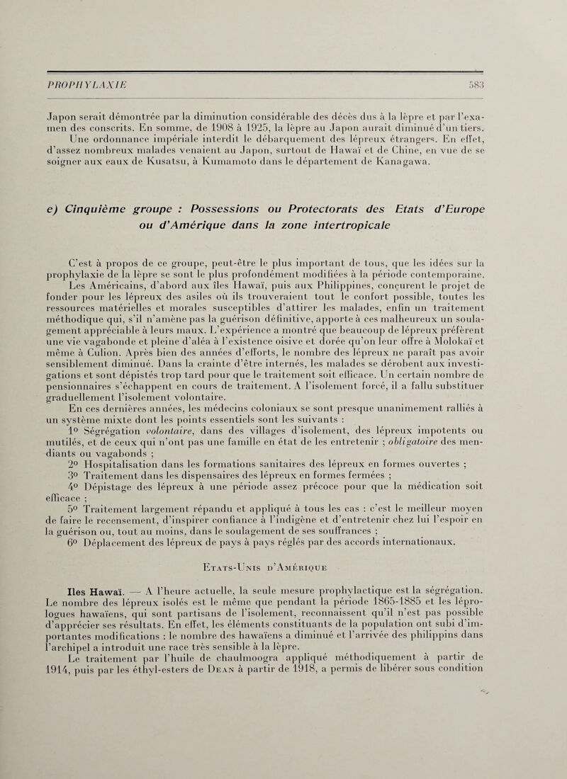 Japon serait démontrée par la diminution considérable des décès dus à la lèpre et par l’exa- men des conscrits. En somme, de 1908 à 1925, la lèpre au Japon aurait diminué d’un tiers. Une ordonnance impériale interdit le débarquement des lépreux étrangers. En effet, d’assez nombreux malades venaient au Japon, surtout de Hawaï et de Chine, en vue de se soigner aux eaux de Kusatsu, à Kumamoto dans le département de Kanagawa. e) Cinquième groupe : Possessions ou Protectorats des Etats d'Europe ou d'Amérique dans la zone intertropicale C’est à propos de ce groupe, peut-être le plus important de tous, que les idées sur la prophylaxie de la lèpre se sont le plus profondément modifiées à la période contemporaine. Les Américains, d’abord aux îles Hawaï, puis aux Philippines, conçurent le projet de fonder pour les lépreux des asiles où ils trouveraient tout le confort possible, toutes les ressources matérielles et morales susceptibles d’attirer les malades, enfin un traitement méthodique qui, s’il n’amène pas la guérison définitive, apporte à ces malheureux un soula¬ gement appréciable à leurs maux. L’expérience a montré que beaucoup de lépreux préfèrent une vie vagabonde et pleine d’aléa à l’existence oisive et dorée qu’on leur offre à Molokaï et même à Culion. Après bien des années d’efforts, le nombre des lépreux ne paraît pas avoir sensiblement diminué. Dans la crainte d’être internés, les malades se dérobent aux investi¬ gations et sont dépistés trop tard pour que le traitement soit efficace. Un certain nombre de pensionnaires s’échappent en cours de traitement. A l’isolement forcé, il a fallu substituer graduellement l’isolement volontaire. En ces dernières années, les médecins coloniaux se sont presque unanimement ralliés à un système mixte dont les points essentiels sont les suivants : 1° Ségrégation volontaire, dans des villages d’isolement, des lépreux impotents ou mutilés, et de ceux qui n’ont pas une famille en état de les entretenir ; obligatoire des men¬ diants ou vagabonds ; 2° Hospitalisation dans les formations sanitaires des lépreux en formes ouvertes ; 3° Traitement dans les dispensaires des lépreux en formes fermées ; 4° Dépistage des lépreux à une période assez précoce pour que la médication soit efficace ; 5° Traitement largement répandu et appliqué à tous les cas : c’est le meilleur moyen de faire le recensement, d’inspirer confiance à l’indigène et d’entretenir chez lui l’espoir en la guérison ou, tout au moins, dans le soulagement de ses souffrances ; 6° Déplacement des lépreux de pays à pays réglés par des accords internationaux. Etats-Unis d’Amérique Iles Hawaï. — A l’heure actuelle, la seule mesure prophylactique est la ségrégation. Le nombre des lépreux isolés est le même que pendant la période 1865-1885 et les lépro¬ logues hawaïens, qui sont partisans de l’isolement, reconnaissent qu’il n est pas possible d’apprécier ses résultats. En effet, les éléments constituants de la population ont subi d’im¬ portantes modifications : le nombre des hawaïens a diminué et l’arrivée des philippins dans l’archipel a introduit une race très sensible à la lèpre. Le traitement par l’huile de chaulmoogra appliqué méthodiquement à partir de 1914, puis par les éthyl-esters de Dean à partir de 1918, a permis de libérer sous condition